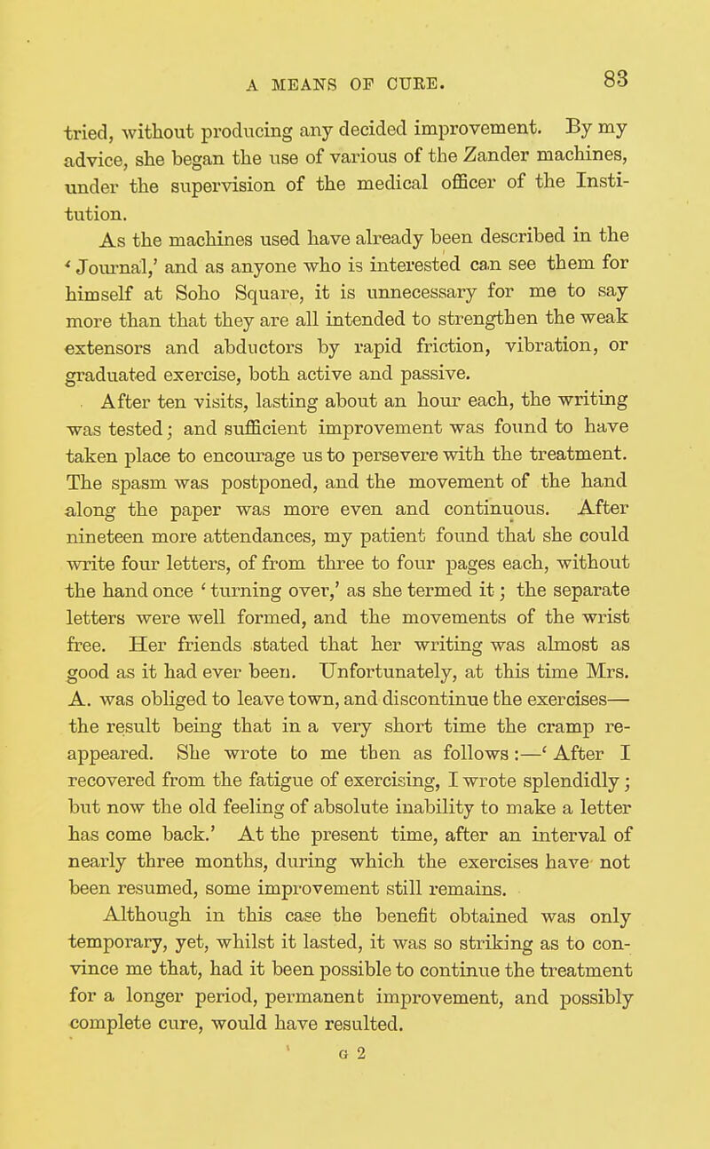 tried, without producing any decided improvement. By my advice, she began the use of various of the Zander machines, under the supervision of the medical oflScer of the Insti- tution. As the machines used have already been described in the ^ Journal,' and as anyone who is interested ca.n see them for himself at Soho Square, it is unnecessary for me to say more than that they are all intended to strengthen the weak extensors and abductors by rapid friction, vibration, or graduated exercise, both active and passive. . After ten visits, lasting about an hour each, the writing was tested; and sufficient improvement was found to have taken place to encourage us to persevere with the treatment. The spasm was postponed, and the movement of the hand along the paper was more even and continuous. After nineteen more attendances, my patient found that she could write four letters, of from three to four pages each, without the hand once ' turning over,' as she termed it; the separate letters were well formed, and the movements of the wrist free. Her friends stated that her writing was almost as good as it had ever been. Unfortunately, at this time Mrs. A. was obliged to leave town, and discontinue the exercises— the result being that in a very short time the cramp re- appeared. She wrote to me then as follows:—' After I recovered from the fatigue of exercising, I wrote splendidly; but now the old feeling of absolute inability to make a letter has come back.' At the present time, after an interval of nearly three months, during which the exercises have- not been resumed, some improvement still remains. Although in this case the benefit obtained was only temporary, yet, whilst it lasted, it was so striking as to con- vince me that, had it been possible to continue the treatment for a longer period, permanent improvement, and possibly complete cure, would have resulted. G 2