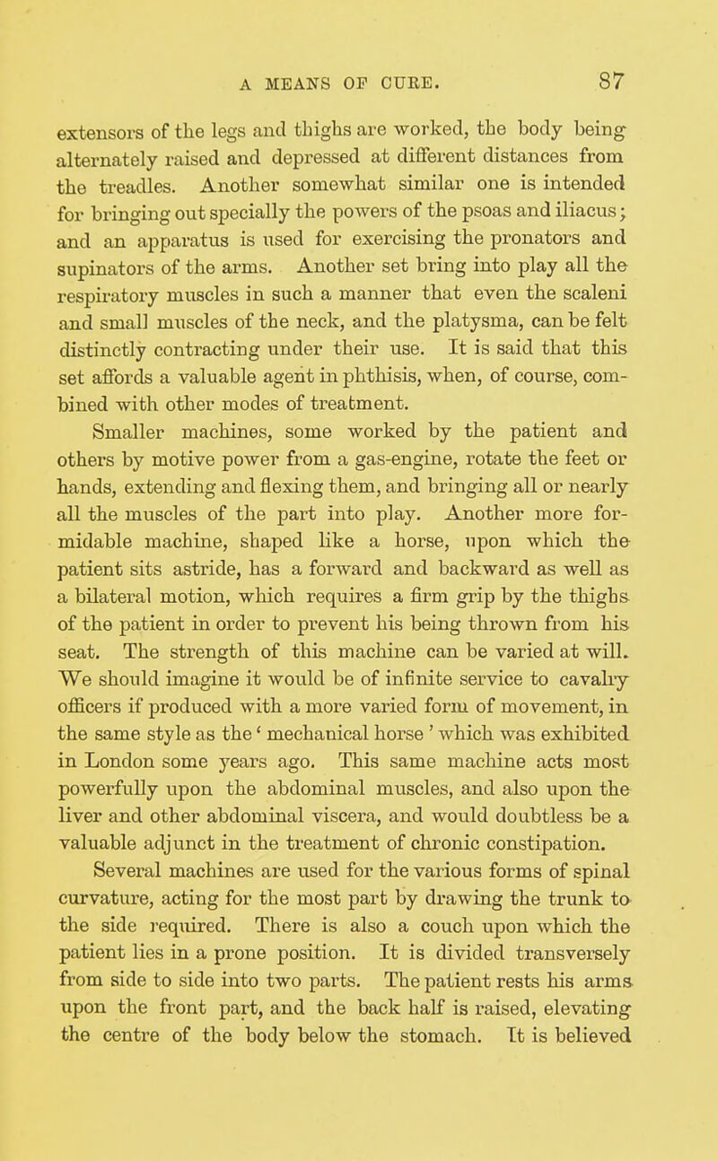 extensors of the legs and thighs are worked, the body being alternately raised and depressed at different distances from the treadles. Another somewhat similar one is intended for bringing out specially the powers of the psoas and iliacus; and an apparatus is used for exercising the pronators and supinators of the arms. Another set bring into play all the respiratory muscles in such a manner that even the scaleni and small muscles of the neck, and the platysma, can be felt distinctly contracting under their use. It is said that this set affords a valuable agent in phthisis, when, of course, com- bined with other modes of treatment. Smaller machines, some worked by the patient and others by motive power from a gas-engine, rotate the feet or hands, extending and flexing them, and bringing all or nearly all the muscles of the part into play. Another more for- midable machine, shaped like a horse, upon which the patient sits astride, has a forward and backward as well as a bilateral motion, wliich requires a firm grip by the thighs of the patient in order to prevent his being thrown from his seat. The strength of this machine can be varied at wilL We should imagine it would be of infinite service to cavahy officers if produced with a more varied form of movement, in the same style as the' mechanical horse ' which was exhibited in London some years ago. This same machine acts most powerfully upon the abdominal muscles, and also upon the liver and other abdominal viscera, and would doubtless be a valuable adjunct in the treatment of chronic constipation. Several machines are used for the various forms of spinal curvature, acting for the most part by drawing the trunk to the side I'equired. There is also a couch upon which the patient lies in a prone position. It is divided transversely from side to side into two parts. The patient rests his arms upon the front part, and the back half is raised, elevating the centre of the body below the stomach. It is believed
