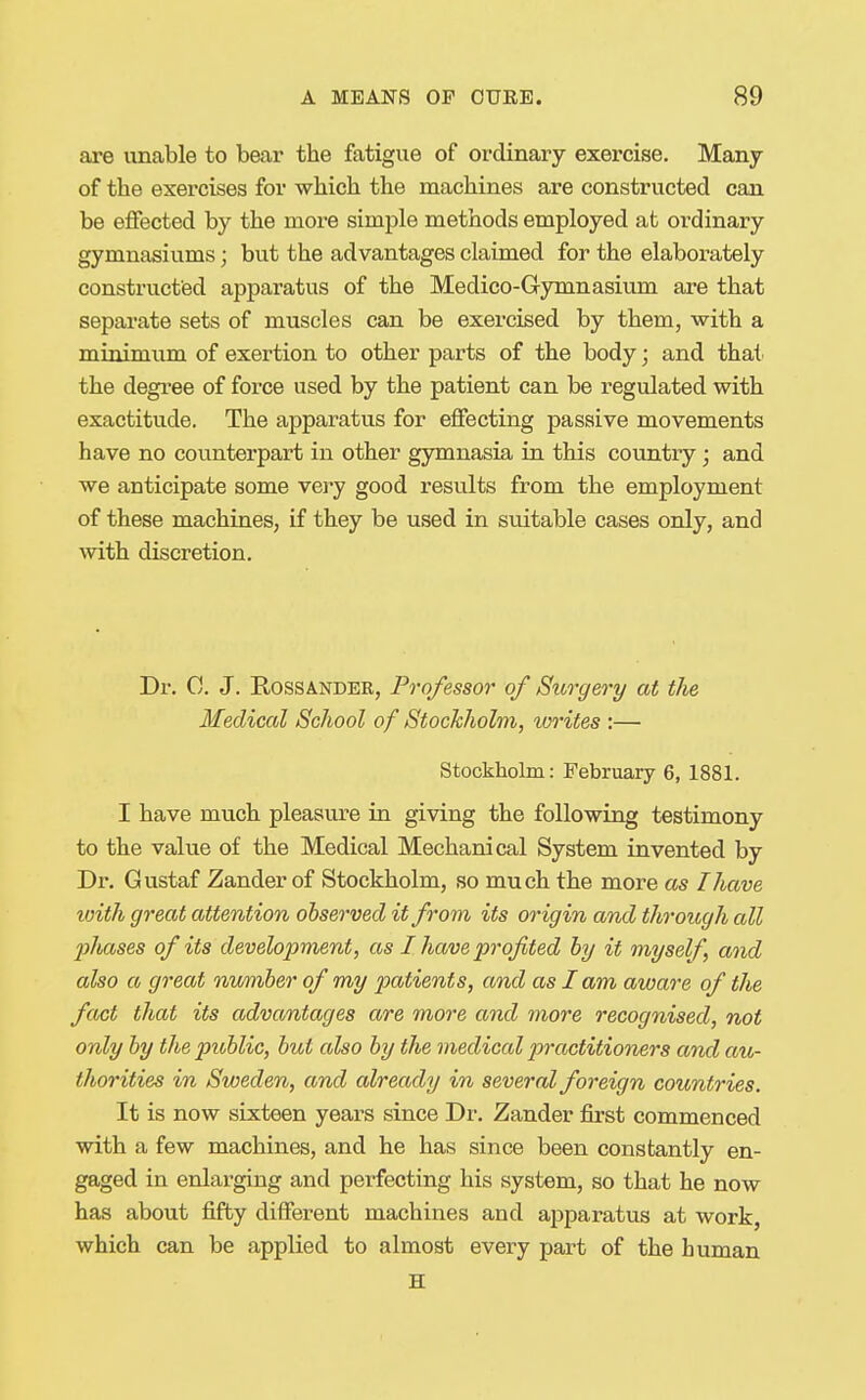 are unable to bear the fatigue of ordinary exercise. Many of the exercises for which the machines are constructed can be effected by the more simple methods employed at ordinary gymnasiums; but the advantages claimed for the elaborately constructed apparatus of the Medico-Gymnasiiun are that separate sets of muscles can be exercised by them, with a minimum of exertion to other parts of the body; and thai' the degi'ee of force used by the patient can be regulated with exactitude. The apparatus for effecting passive movements have no counterpart in other gymnasia in this country; and we anticipate some very good results from the employment of these machines, if they be used in suitable cases only, and with discretion. Dr. 0. J. RossANDER, Professor of Surgery at the Medical School of Stockholm, lorites :— Stockholm: February 6, 1881. I have much pleasure in giving the following testimony to the value of the Medical Mechanical System invented by Dr. Gustaf Zander of Stockholm, so much the more as I have loith great attention observed it from its origin and through all l^liases of its development, as I have profited by it myself, and also a great number of my patients, and as I am aware of the fact that its advantages are more and more recognised, not only by the public, but also by the medical practitioners and au- thorities in Sweden, and already in several foreign countries. It is now sixteen years since Dr. Zander first commenced with a few machines, and he has since been constantly en- gaged in enlarging and perfecting his system, so that he now has about fifty different machines and apparatus at work, which can be applied to almost every part of the human H