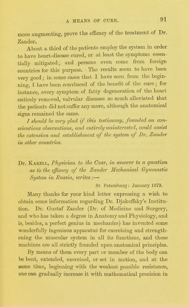 more augmenting, prove the efficacy of the treatment of Dr. Zander. About a third of the patients employ the system in order to have heart-disease cured, or at least the symptoms essen- tially mitigated; and persons even come from foreign coimtries for this purpose. The results seem to have been very good; in some cases that I have seen from the begin- ning r have been convinced of the benefit of the cure; for instance, every symptom of fatty degeneration of the heart entii-ely removed, valvular diseases so much alleviated that the patients did not suffer any more, although the anatomical signs remained the same. / should he very glad if tltis testimony, founded on con- scientious observations, and entirely uninterested, could assist the extension amd establishment of the system of Dr. Zander in other countries. Dr. Karell, Physician to the Czar, in answer to a question as to the efficacy of the Zamder Mechanical Gymnastic System in Russia, writes:— St Petersburg: January 1879. Many thanks for your kind letter expressing a wish to obtain some information regarding Dr. Djakoffsky's Institu- tion. Dr. Gustaf Zander (Dr. of Medicine and Surgery, and who has taken a degree in Anatomy and Physiology, and is, besides, a perfect genius in mechanics) has invented some wonderfully ingenious apparatus for exercising and strength- ening the muscular system in all its functions, and these machines are all strictly founded upon anatomical principles. By means of them every part or member of the body can be bent, extended, exercised, or set in motion, and at the same time, beginning with the weakest possible resistance, one can gradually increase it with mathematical precision in