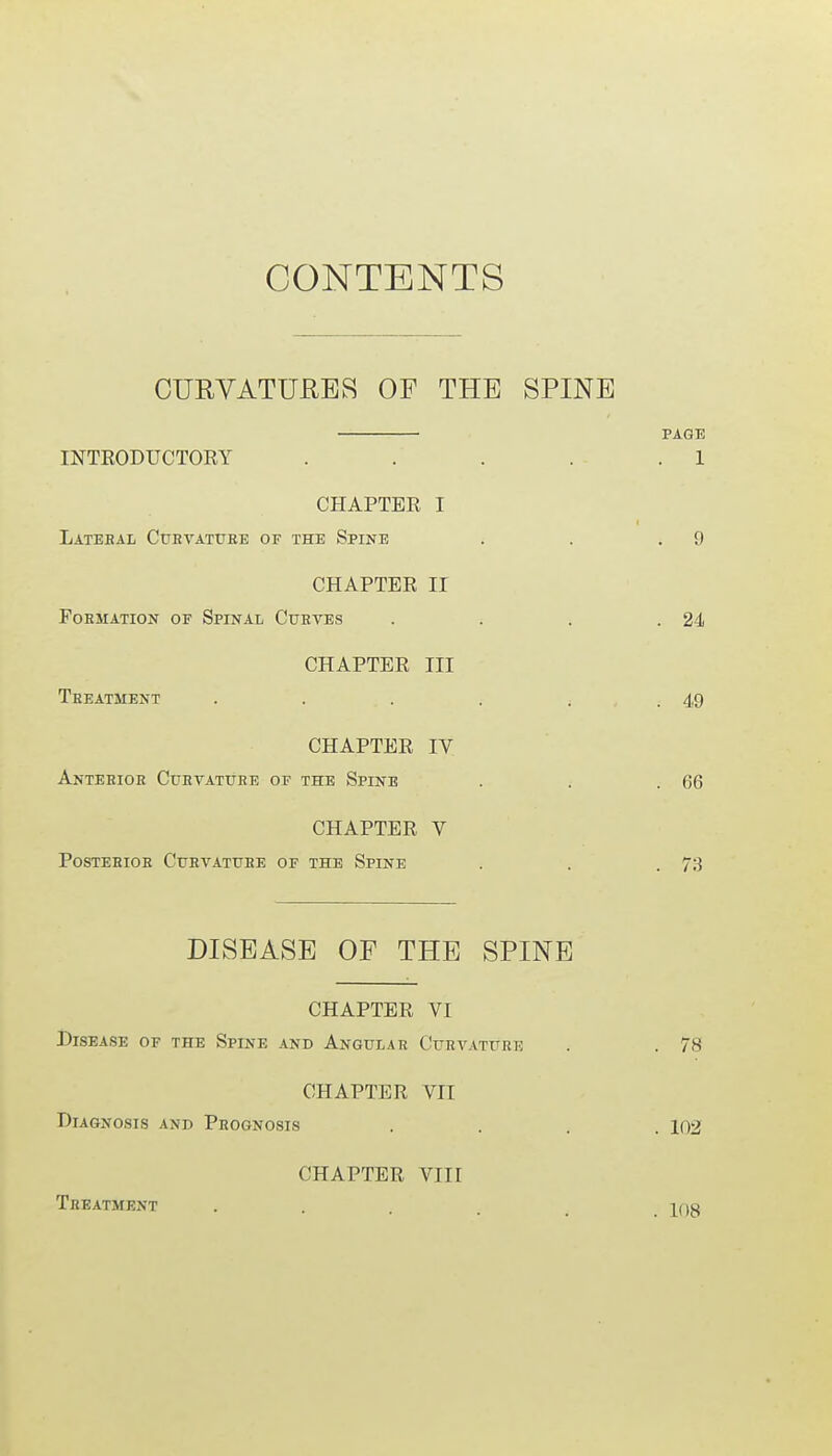 CONTENTS CURVATURES OF THE SPINE INTRODUCTORY CHAPTEE I Lateral Curvature of the Spine CHAPTER II Formation of Spinal Curves CHAPTER III Treatment CHAPTER IV Anterior Curvature of the Spine CHAPTER V Posterior Curvature of the Spine DISEASE OF THE SPINE CHAPTER VI Disease of the Spine and Angular Curvature CHAPTER VII Diagnosis and Prognosis CHAPTER VIII Treatment