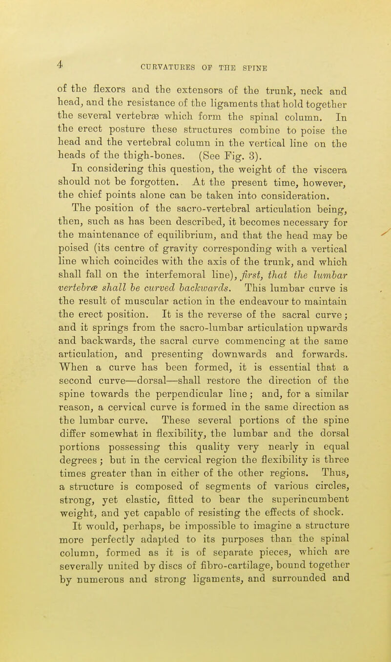of the flexors and the extensors of the trunk, neck and head, and the resistance of the ligaments that hold together the several vertebras which form the spinal column. In the erect posture these structures combine to poise the head and the vertebral column in the vertical line on the heads of the thigh-bones. (See Fig. 3). In considering this question, the weight of the viscera should not be forgotten. At the present time, however, the chief points alone can be taken into consideration. The position of the sacro-vertebral articulation being, then, such as has been described, it becomes necessary for the maintenance of equilibrium, and that the head may be poised (its centre of gravity corresponding with a vertical line which coincides with the axis of the trunk, and which shall fall on the interfemoial line), first, that the lumbar vertebrce shall be curved backwards. This lumbar curve is the result of muscular action in the endeavour to maintain the erect position. It is the reverse of the sacral curve; and it springs from the sacro-lumbar articulation upwards and backwards, the sacral curve commencing at the same articulation, and presenting downwards and forwards. When a curve has been formed, it is essential that a second curve—dorsal—shall restore the direction of the spine towards the perpendicular line; and, for a similar reason, a cervical curve is formed in the same direction as the lumbar curve. These several portions of the spine differ somewhat in flexibility, the lumbar and the dorsal portions possessing this quality very nearly in equal degrees; but in the cervical region the flexibility is three times greater than in either of the other regions. Thus, a structure is composed of segments of various circles, strong, yet elastic, fitted to bear the superincumbent weight, and yet capable of resisting the effects of shock. It would, perhaps, be impossible to imagine a structure more perfectly adapted to its purposes than the spinal column, formed as it is of separate pieces, which are severally united by discs of fibro-cartilage, bound together by numerous and strong ligaments, and surrounded and