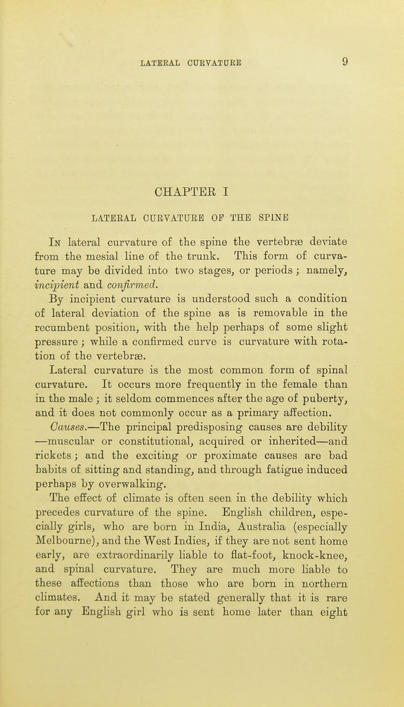 CHAPTEE I LATERAL OURVATUEE OP THE SPINE In lateral curvature of the spine the vertebras deviate from the mesial line of the trunk. This form of curva- ture may be divided into two stages, or periods; namely, incipient and confirmed. By incipient curvature is understood such a condition of lateral deviation of the spine as is removable in the recumbent position, with the help perhaps of some slight pressure; while a confirmed curve is curvature with rota- tion of the vertebrae. Lateral curvature is the most common form of spinal curvature. It occurs more frequently in the female than in the male ; it seldom commences after the age of puberty, and it does not commonly occur as a primary affection. Causes.—The principal predisposing causes are debility —muscular or constitutional, acquired or inherited—and rickets; and the exciting or proximate causes are bad habits of sitting and standing, and through fatigue induced perhaps by overwalking. The effect of climate is often seen in the debility which precedes curvature of the spine. English children, espe- cially girls, who are born in India, Australia (especially Melbourne), and the West Indies, if they are not sent home early, are extraordinarily liable to flat-foot, knock-knee, and spinal curvature. They are much more liable to these affections than those who are born in northern climates. And it may be stated generally that it is rare for any English girl who is sent home later than eight