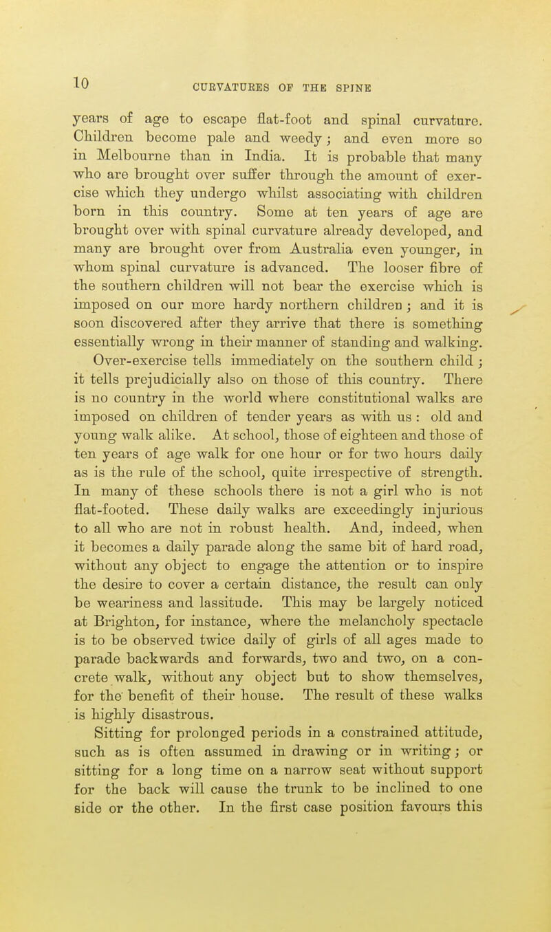 CURVATURES OP THE SPINE years of age to escape flat-foot and spinal curvature. Children become pale and weedy; and even more so in Melbourne than in India. It is probable that many who are brought over suffer through the amount of exer- cise which they undergo whilst associating with children born in this country. Some at ten years of age are brought over with spinal curvature already developed, and many are brought over from Australia even younger, in whom spinal curvature is advanced. The looser fibre of the southern children will not bear the exercise which is imposed on our more hardy northern children j and it is soon discovered after they arrive that there is something essentially wrong in their manner of standing and walking. Over-exercise tells immediately on the southern child ; it tells prejudicially also on those of this country. There is no country in the world where constitutional walks are imposed on children of tender years as with us : old and young walk alike. At school, those of eighteen and those of ten years of age walk for one hour or for two hours daily as is the rule of the school, quite irrespective of strength. In many of these schools there is not a girl who is not flat-footed. These daily walks are exceedingly injurious to all who are not in robust health. And, indeed, when it becomes a daily parade along the same bit of hard road, without any object to engage the attention or to inspire the desire to cover a certain distance, the result can only be weariness and lassitude. This may be largely noticed at Brighton, for instance, where the melancholy spectacle is to be observed twice daily of girls of all ages made to parade backwards and forwards, two and two, on a con- crete walk, without any object but to show themselves, for the benefit of their house. The result of these walks is highly disastrous. Sitting for prolonged periods in a constrained attitude, such as is often assumed in drawing or in writing; or sitting for a long time on a narrow seat without support for the back will cause the trunk to be inclined to one side or the other. In the first case position favours this