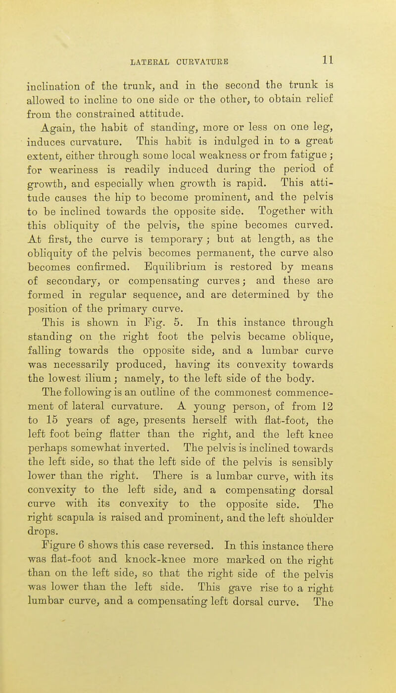 inclination of the trunk, and in the second the trunk is allowed to incline to one side or the other, to obtain relief from the constrained attitude. Again, the habit of standing, more or less on one leg, induces curvature. This habit is indulged in to a great extent, either through some local weakness or from fatigue ; for weariness is readily induced during the period of growth, and especially when growth is rapid. This atti- tude causes the hip to become prominent, and the pelvis to be inclined towards the opposite side. Together with this obliquity of the pelvis, the spine becomes curved. At first, the curve is temporally ; but at length, as the obliquity of the pelvis becomes permanent, the curve also becomes confirmed. Equilibrium is restored by means of secondary, or compensating curves; and these are formed in regular sequence, and are determined by the position of the primary cuiwe. This is shown in Fig. 5. In this instance through standing on the right foot the pelvis became oblique, falling towards the opposite side, and a lumbar curve was necessarily produced, having its convexity towards the lowest ilium; namely, to the left side of the body. The following is an outline of the commonest commence- ment of lateral curvature. A young person, of from 12 to 15 years of age, presents herself with flat-foot, the left foot being flatter than the right, and the left knee perhaps somewhat inverted. The pelvis is inclined towards the left side, so that the left side of the pelvis is sensibly lower than the right. There is a lumbar curve, with its convexity to the left side, and a compensating dorsal curve with its convexity to the opposite side. The right scapula is raised and prominent, and the left shoulder drops. Figure 6 shows this case reversed. In this instance there was flat-foot and knock-knee more marked on the right than on the left side, so that the right side of the pelvis was lower than the left side. This gave rise to a right lumbar curve, and a compensating left dorsal curve. The