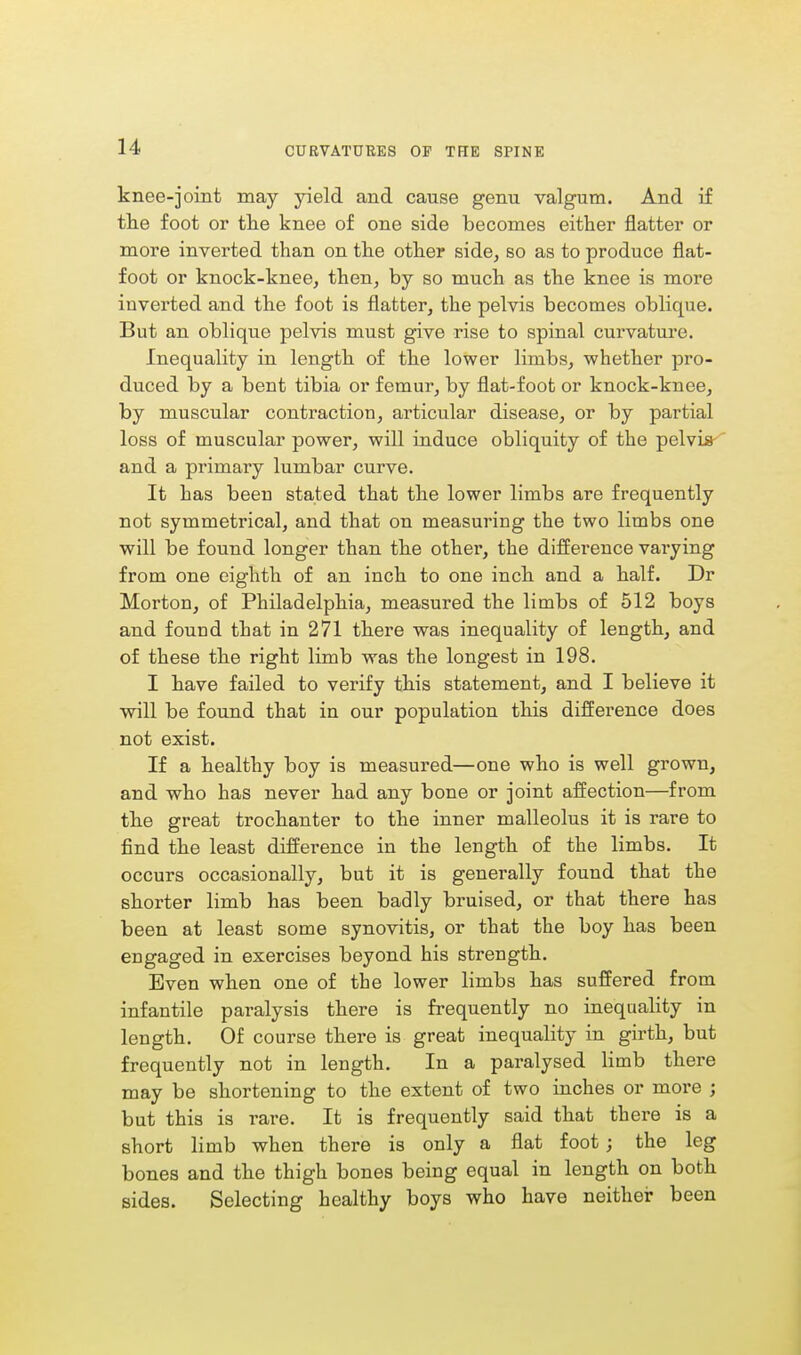 knee-joint may yield and cause genu valgum. And if the foot or the knee of one side becomes either natter or more inverted than on the other side, so as to produce flat- foot or knock-knee, then, by so much as the knee is more inverted and the foot is flatter, the pelvis becomes oblique. But an oblique pelvis must give rise to spinal curvature. Inequality in length of the lower limbs, whether pro- duced by a bent tibia or femur, by flat-foot or knock-knee, by muscular contraction, articular disease, or by partial loss of muscular power, will induce obliquity of the pelvis and a primary lumbar curve. It has been stated that the lower limbs are frequently not symmetrical, and that on measuring the two limbs one will be found longer than the other, the difference varying from one eighth of an inch to one inch and a half. Dr Morton, of Philadelphia, measured the limbs of 512 boys and found that in 271 there was inequality of length, and of these the right limb was the longest in 198. I have failed to verify this statement, and I believe it will be found that in our population this difference does not exist. If a healthy boy is measured—one who is well grown, and who has never had any bone or joint affection—from the great trochanter to the inner malleolus it is rare to find the least difference in the length of the limbs. It occurs occasionally, but it is generally found that the shorter limb has been badly bruised, or that there has been at least some synovitis, or that the boy has been engaged in exercises beyond his strength. Even when one of the lower limbs has suffered from infantile paralysis there is frequently no inequality in length. Of course there is great inequality in girth, but frequently not in length. In a paralysed limb there may be shortening to the extent of two inches or more ; but this is rare. It is frequently said that there is a short limb when there is only a flat foot ; the leg bones and the thigh bones being equal in length on both sides. Selecting healthy boys who have neither been
