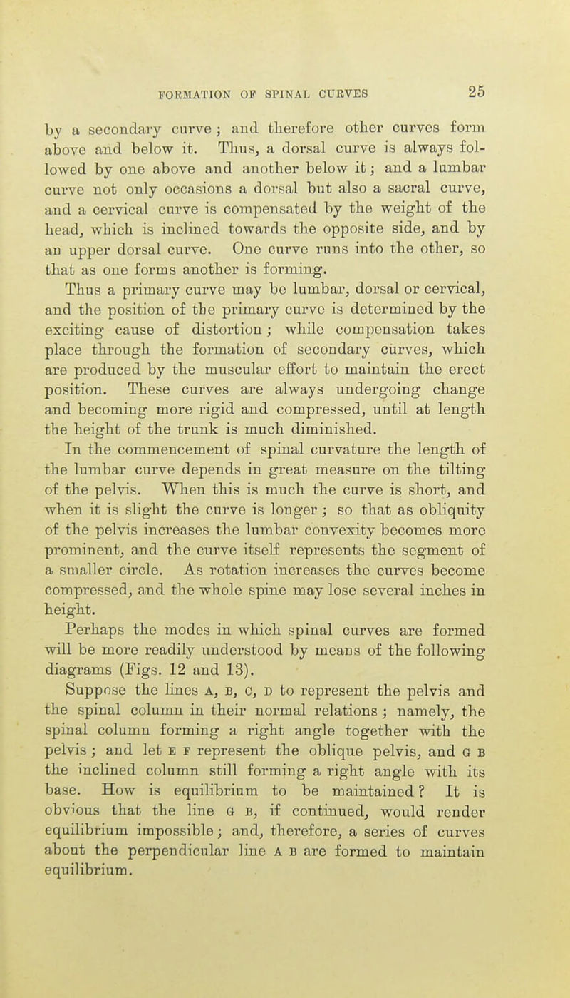 by a secondary curve; and therefore other curves form above and below it. Thus, a dorsal curve is always fol- lowed by one above and another below it; and a lumbar curve not only occasions a dorsal but also a sacral curve, and a cervical curve is compensated by the weight of the head, which is inclined towards the opposite side, and by an upper dorsal curve. One curve runs into the other, so that as one forms another is forming. Thus a primary curve may be lumbar, dorsal or cervical, and the position of the primary curve is determined by the exciting cause of distortion; while compensation takes place through the formation of secondary curves, which are produced by the muscular effort to maintain the erect position. These curves are always undergoing change and becoming more rigid and compressed, until at length the height of the trunk is much diminished. In the commencement of spinal curvature the length of the lumbar curve depends in great measure on the tilting of the pelvis. When this is much the curve is short, and when it is slight the curve is longer; so that as obliquity of the pelvis increases the lumbar convexity becomes more prominent, and the curve itself represents the segment of a smaller circle. As rotation increases the curves become compressed, and the whole spine may lose several inches in height. Perhaps the modes in which spinal curves are formed will be more readily understood by means of the following diagrams (Figs. 12 and 13). Suppose the lines A, b, c, d to represent the pelvis and the spinal column in their normal relations; namely, the spinal column forming a right angle together with the pelvis ; and let E f represent the oblique pelvis, and a B the inclined column still forming a right angle with its base. How is equilibrium to be maintained ? It is ob vious that the line G B, if continued, would render equilibrium impossible; and, therefore, a series of curves about the perpendicular line A b are formed to maintain equilibrium.