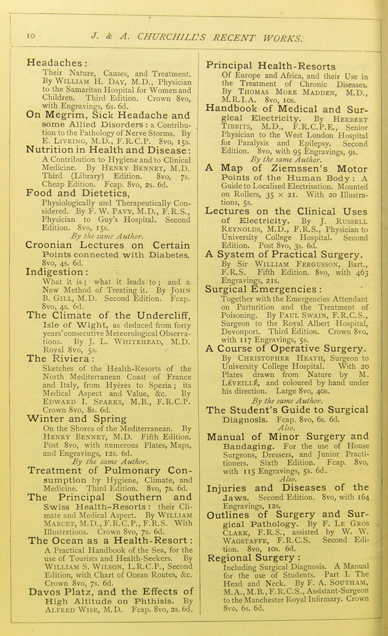 Headaches : Their Nature, Causes, and Treatment. By William H. Day, M.D., Physician to the Samaritan Hospital for Women and Children. Third Edition. Crown 8vo, with Engravings, 6s. 6d. On Megrim, Sick Headache and some Allied Disorders : a Contribu- tion to the Pathology of Nerve Storms. By E. Liveing, M.D., F.R.C.P. 8vo, 15s. Nutrition in Health and Disease: A Contribution to Plygiene and to Clinical Medicine. By Henry Bennet, M.D. Third (Library) Edition. 8vo, 7s. Cheap Edition. Fcap. 8vo, 2s. 6d. Food and Dietetics, Physiologically and Therapeutically Con- sidered. By F. W. Pavy, M.D., F.R.S., Physician to Guy's Hospital. Second Edition. 8vo, 15s. By the same Author. Croonian Lectures on Certain Points connected with Diabetes. 8vo, 4s. 6d. Indigestion: What it is; what it leads to; and a New Method of Treating it. By John B. Gill, M.D. Second Edition. Fcap. 8vo, 4s. 6d. The Climate of the Undercliff, Isle of Wight, as deduced from forty years'consecutive Meteorological Observa- tions. By J. L. Whitehead, M.D. Royal 8vo, 5s. The Riviera: Sketches of the Health-Resorts of the North Mediterranean Coast of France and Italy, from Hyeres to Spezia; its Medical Aspect and Value, &c. By Edward I. Sparks, M.B., F.R.C.P. Crown 8vo, 8s. 6d. Winter and Spring On the Shores of the Mediterranean. By Henry Bennet, M.D. Fifth Edition. Post 8vo, with numerous Plates, Maps, and Engravings, 12s. 6d. By the same Author. Treatment of Pulmonary Con- sumption by Hygiene, Climate, and Medicine. Third Edition. 8vo, 7s. 6d. The Principal Southern and Swiss Health-Resorts: their Cli- mate and Medical Aspect. By William Marcet, M.D., F.R.C.P., F.R.S. With Illustrations. Crown 8vo, 7s. 6d. The Ocean as a Health-Resort: A Practical Handbook of the Sea, for the use of Tourists and Health-Seekers. By William S. Wilson, L.R.C.P., Second Edition, with Chart of Ocean Routes, &c. Crown 8vo, 7s. 6d. Davos Platz, and the Effects of High Altitude on Phthisis. By Alfred Wise, M.D. Fcap. 8vo, 2s. 6d. Principal Health-Resorts Of Europe and Africa, and their Use in the Treatment of Chronic Diseases. By Thomas More Madden, M.D., M.R.I.A. 8vo, 10s. Handbook of Medical and Sur- gical Electricity. By Herbert Tibbits, M.D., F.R.C.P.E., Senior Physician to the West London Hospital for Paralysis and Epilepsy. Second Edition. 8vo, with 95 Engravings, 9s. By the same Author. A Map of Ziemssen's Motor Points of the Human Body : A Guide to Localised Electrisation. Mounted on Rollers, 35 x 21. With 20 Illustra- tions, 5s. Lectures on the Clinical Uses of Electricity. By J. Russell Reynolds, M.D., F.R.S., Physician to University College Hospital. Second Edition. Post 8vo, 3s. 6d. A System of Practical Surgery. By Sir William Fergusson, Bart., F.R.S. Fifth Edition. 8vo, with 463 Engravings, 2 is. Surgical Emergencies: Together with the Emergencies Attendant on Parturition and the Treatment of Poisoning. By Paul Swain, F.R.C.S., Surgeon to the Royal Albert Hospital, Devonport. Third Edition. Crown 8vo, with 117 Engravings, 5s. A Course of Operative Surgery. By Christopher Heath, Surgeon to University College Hospital. With 20 Plates drawn from Nature by M. Leveille, and coloured by hand under his direction. Large 8vo, 40s. By the same Author. The Student's Guide to Surgical Diagnosis. Fcap. 8vo, 6s. 6d. Also. Manual of Minor Surgery and Bandaging. For the use of House Surgeons, Dressers, and Junior Practi- tioners. Sixth Edition. Fcap. 8vo, with 115 Engravings, 5s. 6d. Also. Injuries and Diseases of the Jaws. Second Edition. 8vo, with 164 Engravings, 12s. Outlines of Surgery and Sur- gical Pathology. By F. Le Gros J Clark, F.R.S., assisted by W. W. Wagstaffe, F.R.C.S. Second Edi- tion. 8vo, 10s. 6d. Regional Surgery : Including Surgical Diagnosis. A Manual for the use of Students. Part I. The Head and Neck. By F. A. Southam, M. A., M.B., F. R.C. S., Assistant-Surgeon to the Manchester Royal Infirmary. Crown 8vo, 6s. 6d.