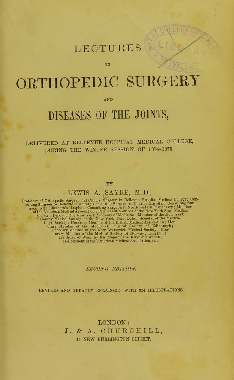 LECTURES ON ORTHOPEDIC SURGERY AND DISEASES OF THE JOINTS, DELIVERED AT BELLEVUE HOSPITAL MEDICAL COLLEGE, DURING THE WINTER SESSION OF 1874-1875. BY LEWIS A. SAYRE, M.D., Professor of Orthopedic Surgery and Clinical Surgery in Bellevue Hospital Medical College; Con- sulting Surgeon to Bellevue Hospital; Consulting Surgeon to Charity Hospital; Consulting Sur- geon to St. Elizabeth's Hospital; Consulting Surgeon to Northwestern Dispensary; Member of the American Medical Association ; Permanent Member of the New York State Medical Society; Fellow of the New York Academy of Medicine; Member of the New York County Medical Society, of the New York Pathological Society, of the Medico- Legal Society; Honorary Member of the British Medical Association ; Hon- orary Member of the Medico - Chirurgical Society of Edinburgh; Honorary Member of.the New Brunswick Medical Society; Hon- orary Member of the Medical Society of Norway; Knight of the Order of Wasa, by His Majesty the King of Sweden; ex-President of the American Medical Association, etc. SECOND EDITION. REVISED AND GREATLY ENLARGED, WITH 324 ILLUSTRATIONS. LONDON: J. & A. CHURCHILL, 11 NEW BURLINGTON STREET.