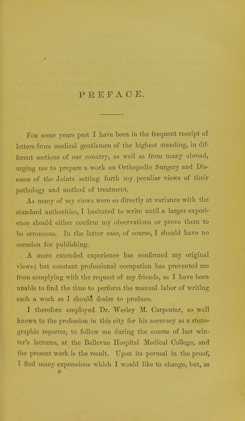 PEEFAOE. For some years past I have been in the frequent receipt of letters from medical gentlemen of the highest standing, in dif- ferent sections of our country, as well as from many abroad, urging me to prepare a work on Orthopedic Surgery and Dis- eases of the Joints setting forth my peculiar views of their pathology and method of treatment. As many of my views were so directly at variance with the standard authorities, I hesitated to write until a larger experi- ence should either confirm my observations or prove them to be erroneous. In the latter case, of course, I should have no occasion for publishing. A more extended experience has confirmed my original views; but constant professional occupation has prevented me from complying with the request of my friends, as I have been unable to find the time to perform the manual labor of writing such a work as I should desire to produce. I therefore employed Dr. Wesley M. Carpenter, so well known to the profession in this city for his accuracy as a steno- graphic reporter, to follow me during the course of last win- ter's lectures, at the Bellevue Hospital Medical College, and the present work is the result. Upon its perusal in the proofr I find many expressions which I would like to change, but, as B