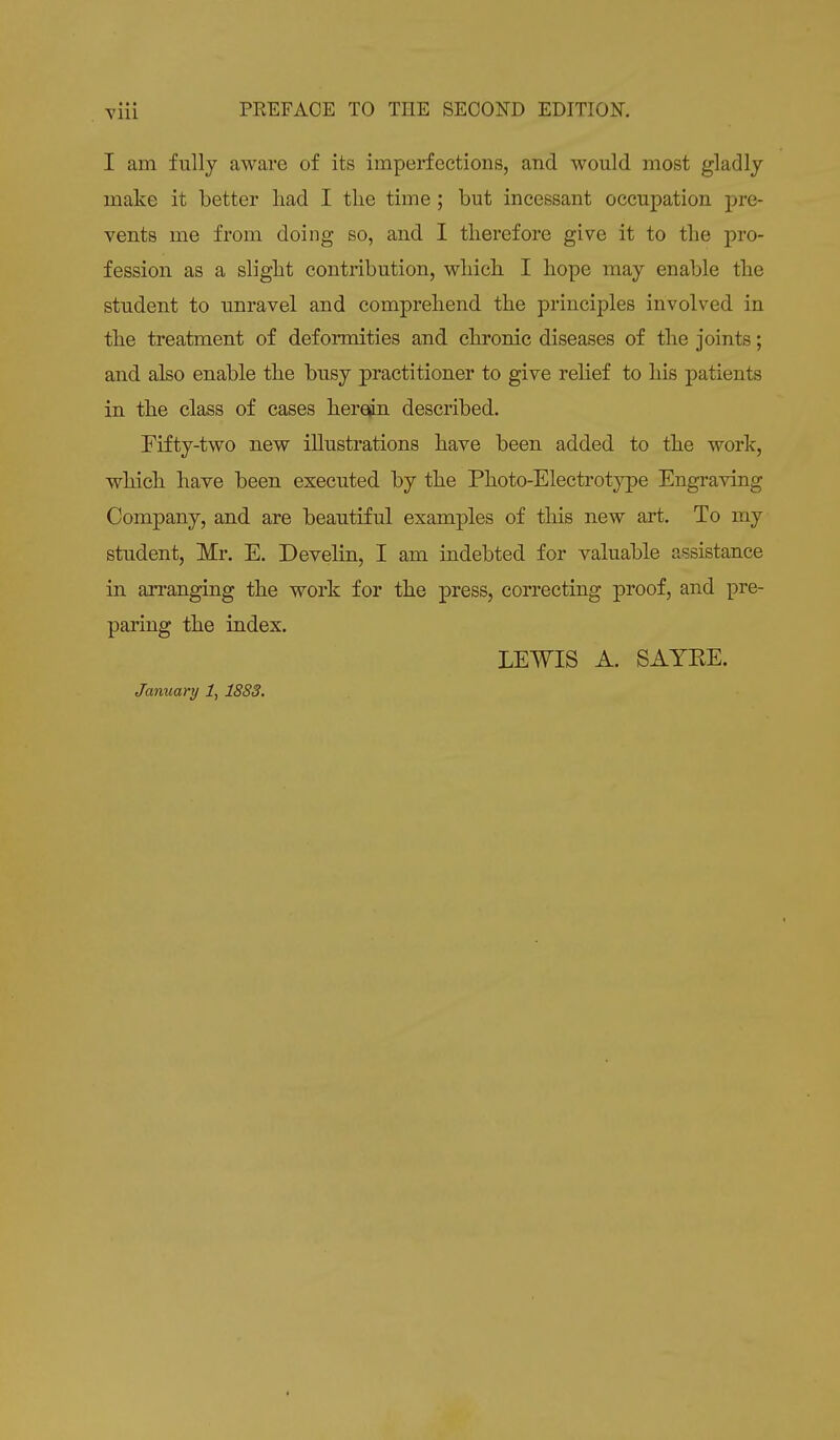I am fully aware of its imperfections, and would most gladly make it better had I the time ; but incessant occupation pre- vents me from doing so, and I therefore give it to the pro- fession as a slight contribution, which I hope may enable the student to unravel and comprehend the principles involved in the treatment of deformities and chronic diseases of the joints; and also enable the busy practitioner to give relief to his patients in the class of cases herein described. Fifty-two new illustrations have been added to the work, which have been executed by the Photo-Electrotype Engraving Company, and are beautiful examples of this new art. To my student, Mr. E. Develin, I am indebted for valuable assistance in arranging the work for the press, correcting proof, and pre- paring the index. LEWIS A. SAYEE. January 1, 18S3.