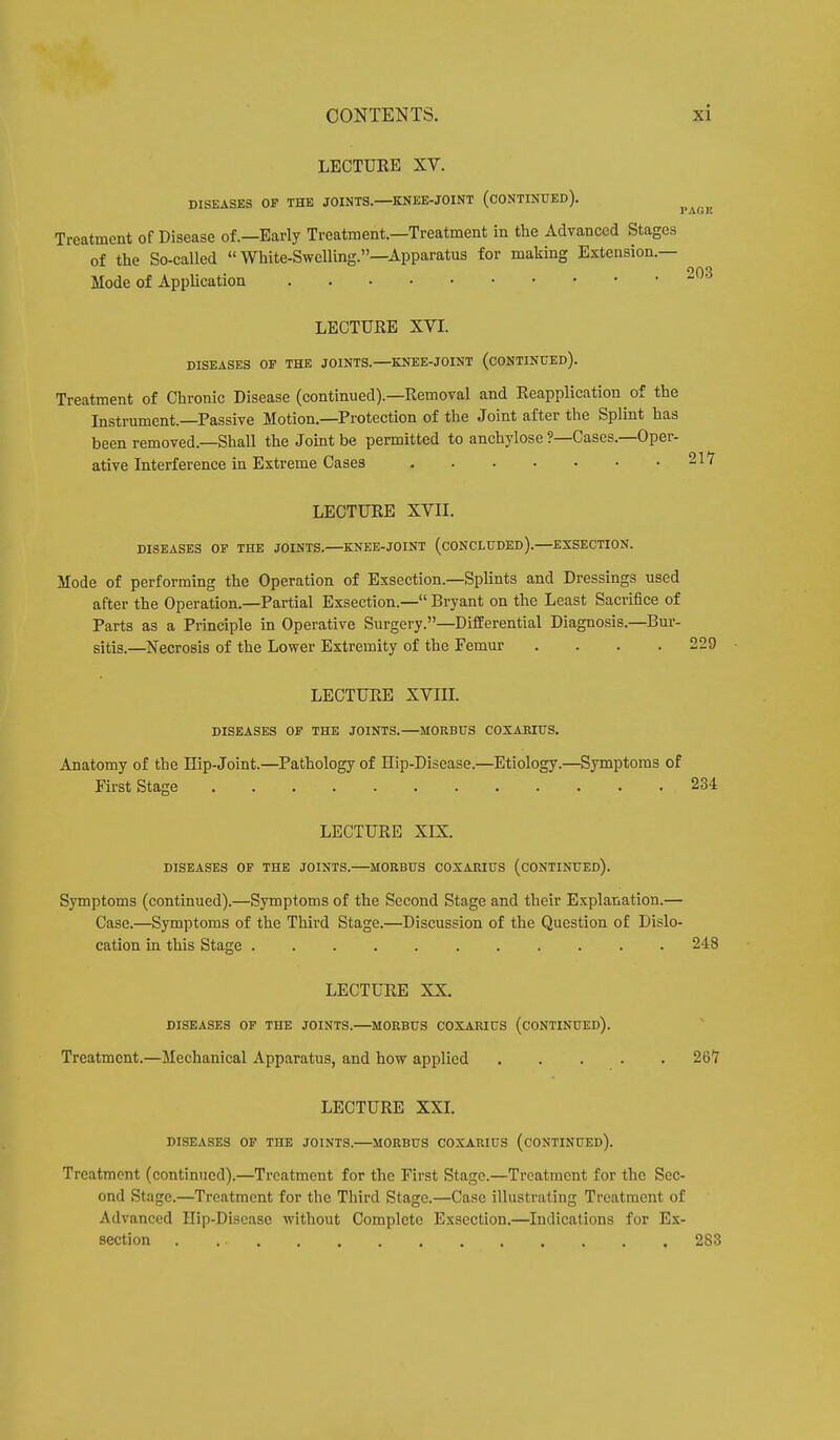 LECTURE XV. DISEASES OF THE JOINTS. KNEE-JOINT (CONTINUED). I AG Is Treatment of Disease of.—Early Treatment.—Treatment in the Advanced Stages of the So-called  White-Swelling.—Apparatus for making Extension.— Mode of Application 203 LECTURE XVI. DISEASES OF THE JOINTS. KNEE-JOINT (CONTINUED). Treatment of Chronic Disease (continued).—Removal and Reapplication of the Instrument.—Passive Motion.—Protection of the Joint after the Splint has been removed.—Shall the Joint be permitted to anchylose ?—Cases.—Oper- ative Interference in Extreme Cases LECTURE XVII. DISEASES OF THE JOINTS. KNEE-JOINT (CONCLUDED).—EXSECTION. Mode of performing the Operation of Exsection.—Splints and Dressings used after the Operation.—Partial Exsection.— Bryant on the Least Sacrifice of Parts as a Principle in Operative Surgery.—Differential Diagnosis.—Bur- sitis.—Necrosis of the Lower Extremity of the Femur .... LECTURE XVIII. DISEASES OF THE JOINTS. MORBUS COXARIUS. Anatomy of the Hip-Joint.—Pathology of Hip-Disease.—Etiology.—Symptoms of First Stage 234 LECTURE XIX. DISEASES OF THE JOINTS. MORBUS COXARIUS (CONTINUED). Symptoms (continued).—Symptoms of the Second Stage and their Explanation.— Case.—Symptoms of the Third Stage.—Discussion of the Question of Dislo- cation in this Stage 248 LECTURE XX. DISEASES OF THE JOINTS.—MORBUS COXARIUS (CONTINUED). Treatment.—Mechanical Apparatus, and how applied 26*7 LECTURE XXI. DISEASES OF TOE JOINTS.—MORBUS COXARIUS (CONTINUED). Treatment (continued).—Treatment for the First Stage.—Treatment for the Sec- ond Stage.—Treatment for the Third Stage.—Case illustrating Treatment of Advanced Hip-Disease without Complete Exsection.—Indications for Ex- section 283