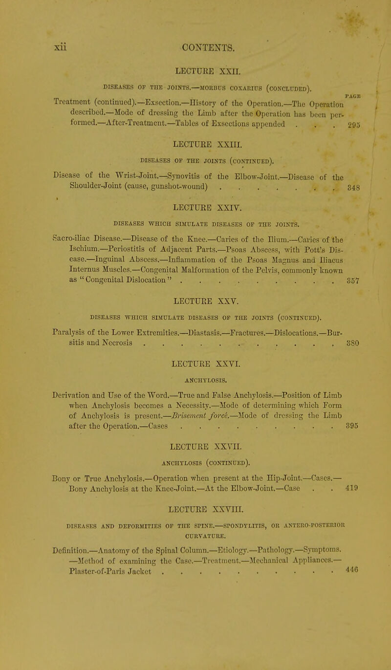 LECTURE XXII. DISEASES OP THE JOINTS.—MORBUS COXARIUS (CONCLUDED). PAGE Treatment (continued).— Exsection.—History of the Operation.—The Operation described.—Mode of dressing the Limb after the Operation has been per- formed.—After-Treatment.—Tables of Exsections appended . . .295 LECTURE XXIII. DISEASES OP THE JOINTS (CONTINUED). Disease of the Wrist-Joint.—Synovitis of the Elbow-Joint.—Disease of the Shoulder-Joint (cause, gunshot-wound) 348 LECTURE XXIV. DISEASES WHICH SIMULATE DISEASES OP THE JOINTS. Sacro-iliac Disease.—Disease of the Knee.—Caries of the Ilium.—Caries of the Ischium.—Periostitis of Adjacent Parts.—Psoas Abscess, with Pott's Dis- ease.—Inguinal Abscess.—Inflammation of the Psoas Magnus and Iliacus Internus Muscles.—Congenital Malformation of the Pelvis, commonly known as  Congenital Dislocation 357 LECTURE XXV. DISEASES WHICH SIMULATE DISEASES OP THE JOINTS (CONTINUED). Paralysis of the Lower Extremities.—Diastasis.—Fractures.—Dislocations.—Bur- sitis and Necrosis 3S0 LECTURE XXVI. ANCHYLOSIS. Derivation and Use of the Word.—True and False Anchylosis.—Position of Limb when Anchylosis becomes a Necessity.—Mode of determining which Form of Anchylosis is present.—Brisement force.—Mode of dressing the Limb after the Operation.—Cases 395 LECTURE XXVII. ANCHYLOSIS (CONTINUED). Bony or True Anchylosis.—Operation when present at the Hip-Joint.—Cases.— Bony Anchylosis at the Knee-Joint.—At the Elbow-Joint.—Case . . 110 LECTURE XXVIII. DISEASES AND DEFORMITIES OF THE SPINE. SPONDYLITIS, OR ANTERO-POSTERIOR CURVATURE. Definition.—Anatomy of the Spinal Column.—Etiology.—Pathology.—Symptoms. —Method of examining the Case.—Treatment.—Mechanical Appliances.— Plaster-of-Paris Jacket