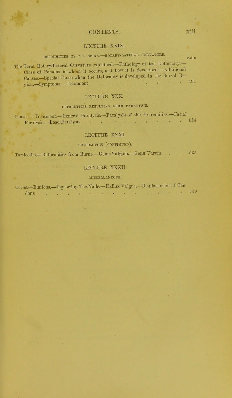 LECTURE XXIX. DEFORMITIES OP THE SPINE. ROTARY-LATEKAL CURVATURE. ^ ^ The Term Rotary-Lateral Curvature explained.-Pathology of the Deformity.— Class of Poisons in whom it occurs, and how it is developed.—Additional Causes.—Special Cause when the Deformity is developed in the Dorsal Re- gion.—Symptoms.—Treatment 491 LECTURE XXX. DEFORMITIES RESULTING FROM PARALYSIS. Causes.—Treatment.—General Paralysis.—Paralysis of the Extremities.—Facial Paralysis.—Lead-Paralysis ; . . • 514 LECTURE XXXI. DEFORMITIES (CONTINUED). Torticollis.—Deformities from Burns.—Genu-Valgum.—Genu-Varum . . 535 LECTURE XXXII. MISCELLANEOUS. Corns—Bunions.—Ingrowing Toe-Nails.—Hallux Valgus.—Displacement of Ten- dons 549