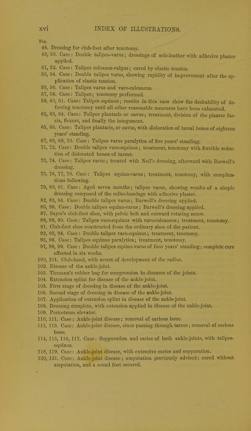 Fig. 48. Dressing for club-foot after tenotomy. 49, 50. Case : Double talipcs-varus; dressings of sole-leather with adhesive plaster applied. 51, 52. Case: Talipes calcaneo-valgus; cured by elastic tension. 53, 54. Case : Double talipes varus, showing rapidity of improvement after the ap- plication of elastic tension. 55, 56. Case: Talipes varus and varo-calcancus. 5*7, 58. Case: Talipes; tenotomy performed. 59, 60, 61. Case: Talipes equinus; results in this case show the desirability of de- ferring tenotomy until all other reasonable measures have been exhausted. 62, 63, 64. Case: Talipes plantaris or cavus; treatment, division of the plantar fas- cia, flexors, and finally the integument. 65, 66. Case: Talipes plantaris, or cavus, with dislocation of tarsal bones of eighteen years' standing. 67, 68, 69, 70. Case : Talipes varus paralytica of five years' standing. 71, 72. Case: Double talipes varo-equinus; treatment, tenotomy with forcible reduc- tion of dislocated bones of tarsus. 73, 74. Case: Talipes varus ; treated with Neil's dressing, afterward with Barwell's dressing. 75,76,77, 78. Case: Talipes equino-varus; treatment, tenotomy, with complica- tions following. 79, 80, 81. Case: Aged seven months; talipes varus, showing results of a simple dressing composed of the roller-bandage with adhesive plaster. 82, 83, 84. Case: Double talipes varus; Barwell's dressing applied. 85, 86. Case: Double,talipes equino-varus; Barwell's dressing applied. 87. Sayre's club-foot shoe, with pelvic belt and outward rotating screw. 88, 89, 90. Case: Talipes varo-equinus with varo-calcaneus; treatment, tenotomy. 91. Club-foot shoe constructed from the ordinary shoe of the patient. 92, 93, 94. Case : Double talipes varo-equinus; treatment, tenotomy. 95, 96. Case: Talipes equinus paralytica; treatment, tenotomy. 97, 98, 99. Case : Double talipes equino-varus of four years' standing; complete cure effected in six weeks. 100, 101. Club-hand, with arrest of development of the radius. 102. Disease of the ankle-joint. 103. Tiemann's rubber bag for compression in diseases of the joints. 104. Extension splint for disease of the ankle-joint. 105. First stage of dressing in disease of the ankle-joint. 106. Second stage of dressing in disease of the ankle-joint. 107. Application of extension splint in disease of the ankle-joint. 108. Dressing complete, with extension applied in disease of the ankle-joint. 109. Periosteum elevator. 110. 111. Case: Ankle-joint disease; removal of carious bone. 112, 113. Case: Ankle-joint disease, sinus passing through tarsus; removal of carious bone. 114, 115, 116, 117. Case: Suppuration and caries of both ankle-joints, with talipes- equinus. 118, 119. Case: Ankle-joint disease, with extensive caries and suppuration. 120, 121. Case: Ankle-joint disease; amputation previously advised; cured without amputation, and a sound foot secured.