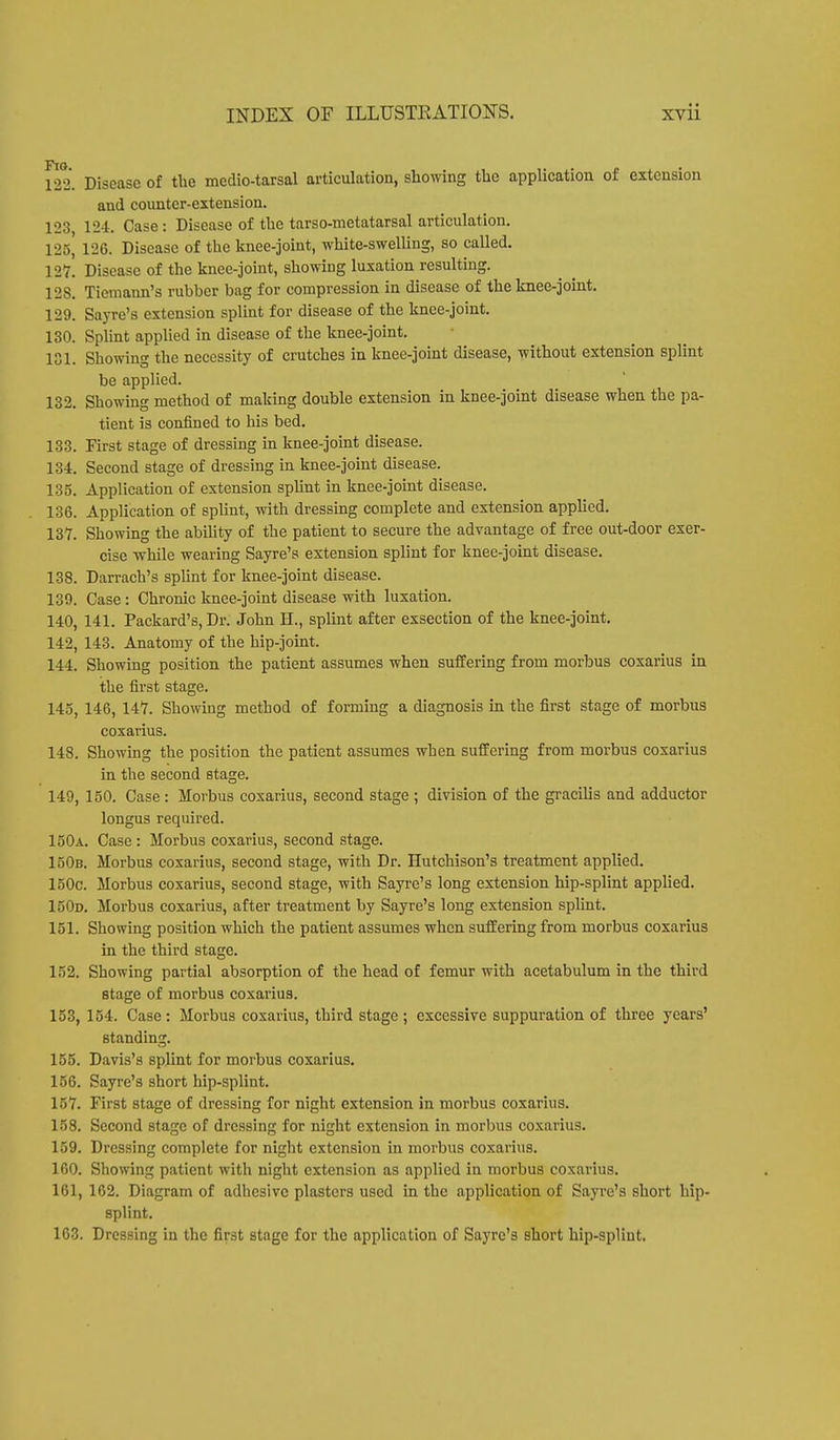 122. Disease of the medio-tarsal articulation, showing the application of extension and counter-extension. 123 124. Case: Disease of the tarso-metatarsal articulation. 125, 1-20. Disease of the knee-joint, white-swelling, so called. 127. Disease of the knee-joint, showing luxation resulting. 128. Ticmann's rubber bag for compression in disease of the knee-joint. 129. Sayre's extension splint for disease of the knee-joint. 130. Splint applied in disease of the knee-joint. 181. Showing the necessity of crutches in knee-joint disease, without extension splint be applied. 132. Showing method of making double extension in knee-joint disease when the pa- tient is confined to his bed. 133. First stage of dressing in knee-joint disease. 134. Second stage of dressing in knee-joint disease. 135. Application of extension splint in knee-joint disease. 136. Application of splint, with dressing complete and extension applied. 137. Showing the ability of the patient to secure the advantage of free out-door exer- cise while wearing Sayre's extension splint for knee-joint disease. 138. Darrach's splint for knee-joint disease. 139. Case: Chronic knee-joint disease with luxation. 140. 141. Packard's, Dr. John EL, splint after exsection of the knee-joint. 142, 143. Anatomy of the hip-joint. 144. Showing position the patient assumes when suffering from morbus coxarius in the first stage. 145, 146, 147. Showing method of forming a diagnosis in the first stage of morbus coxarius. 148. Showing the position the patient assumes when suffering from morbus coxarius in the second stage. 149, 150. Case : Morbus coxarius, second stage ; division of the gracilis and adductor longus required. 150a. Case : Morbus coxarius, second stage. 150b. Morbus coxarius, second stage, with Dr. Hutchison's treatment applied. 150c. Morbus coxarius, second stage, with Sayre's long extension hip-splint applied. 150d. Morbus coxarius, after treatment by Sayre's long extension splint. 151. Showing position which the patient assumes when suffering from morbus coxarius in the third stage. 152. Showing partial absorption of the head of femur with acetabulum in the third stage of morbus coxarius. 153. 154. Case: Morbus coxarius, third stage ; excessive suppuration of three years' standing. 155. Davis's splint for morbus coxarius. 156. Sayre's short hip-splint. 157. First stage of dressing for night extension in morbus coxarius. 158. Second stage of dressing for night extension in morbus coxarius. 159. Dressing complete for night extension in morbus coxarius. 100. Showing patient with night extension as applied in morbus coxarius. 161, 162. Diagram of adhesive plasters used in the application of Sayre's short hip- splint. 163. Dressing in the first stage for the application of Sayre's short hip-splint.