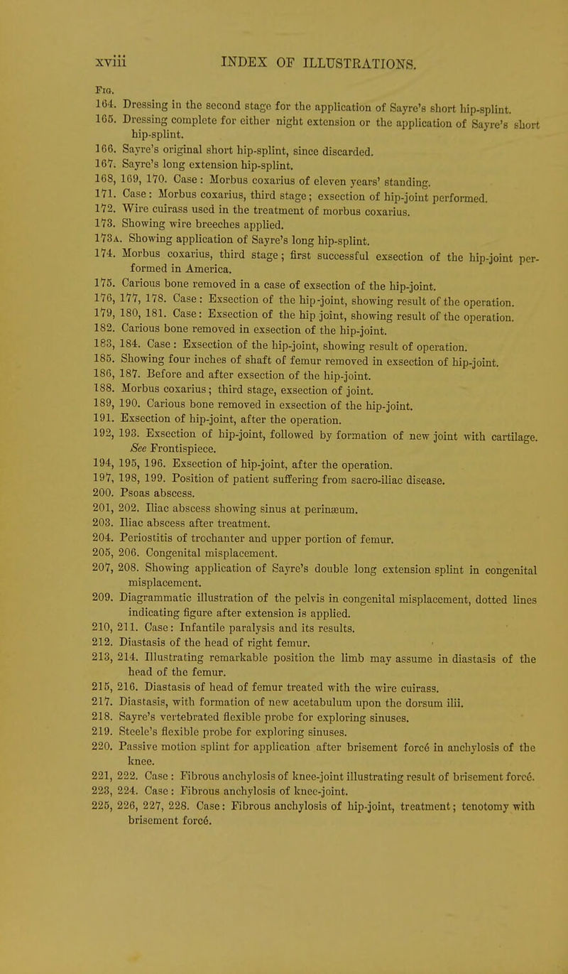 Fio. 164. Dressing in the second stage for the application of Sayre's short hip-splint. 165. Dressing complete for either night extension or the application of Sayre's short hip-splint. 166. Sayre's original short hip-splint, since discarded. 167. Sayre's long extension hip-splint. 168. 169, 170. Case : Morbus coxarius of eleven years' standing. 171. Case : Morbus coxarius, third stage; exsection of hip-joint performed. 172. Wire cuirass used in the treatment of morbus coxarius. 173. Showing wire breeches applied. 173a. Showing application of Sayre's long hip-splint. 174. Morbus coxarius, third stage; first successful exsection of the hip-joint per- formed in America. 175. Carious bone removed in a case of exsection of the hip-joint. 176. 177, 178. Case: Exsection of the hip-joint, showing result of the operation. 179, 180, 181. Case: Exsection of the hip joint, showing result of the operation. 182. Carious bone removed in exsection of the hip-joint. 183, 184. Case : Exsection of the hip-joint, showing result of operation. 185. Showing four inches of shaft of femur removed in exsection of hip-joint. 186, 187. Before and after exsection of the hip-joint. 188. Morbus coxarius; third stage, exsection of joint. 189, 190. Carious bone removed in exsection of the hip-joint. 191. Exsection of hip-joint, after the operation. 192, 193. Exsection of hip-joint, followed by formation of new joint with cartilage. See Frontispiece. 194, 195, 196. Exsection of hip-joint, after the operation. 197, 198, 199. Position of patient suffering from sacro-iliac disease. 200. Psoas abscess. 201, 202. Iliac abscess showing sinus at perinseum. 203. Iliac abscess after treatment. 204. Periostitis of trochanter and upper portion of femur. 205. 206. Congenital misplacement. 207, 208. Showing application of Sayre's double long extension splint in congenital misplacement. 209. Diagrammatic illustration of the pelvis in congenital misplacement, dotted lines indicating figure after extension is applied. 210, 211. Case: Infantile paralysis and its results. 212. Diastasis of the head of right femur. 213, 214. Illustrating remarkable position the limb may assume in diastasis of the head of the femur. 215, 216. Diastasis of head of femur treated with the wire cuirass. 217. Diastasis, with formation of new acetabulum upon the dorsum ilii. 218. Sayre's vertebrated flexible probe for exploring sinuses. 219. Steele's flexible probe for exploring sinuses. 220. Passive motion splint for application after brisement force in anchylosis of the knee. 221. 222. Case: Fibrous anchylosis of knee-joint illustrating result of brisement force. 223, 224. Case : Fibrous anchylosis of knee-joint. 225, 226, 227, 228. Case: Fibrous anchylosis of hip-joint, treatment; tenotomy with brisement force.