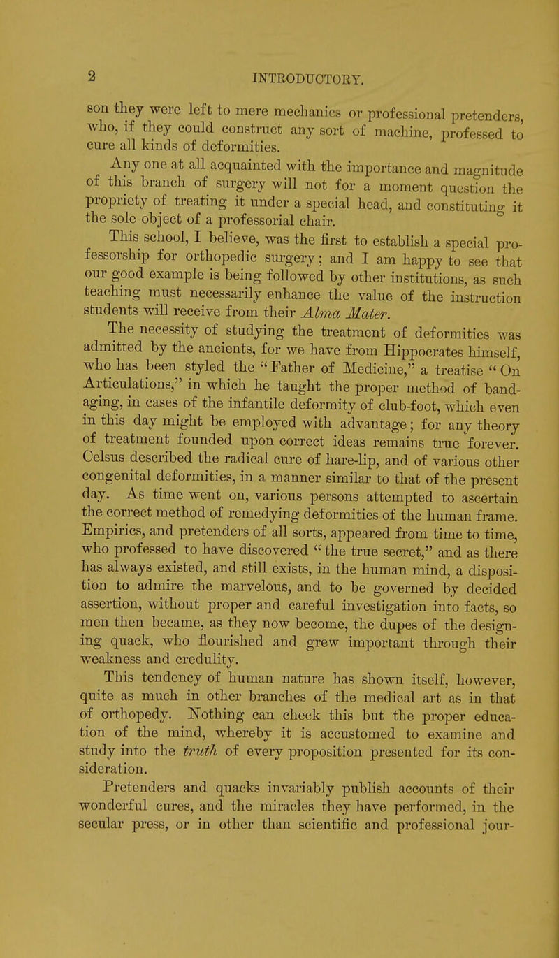 son they were left to mere mechanics or professional pretenders, who, if they could construct any sort of machine, professed to cure all kinds of deformities. Any one at all acquainted with the importance and magnitude of this branch of surgery will not for a moment question the propriety of treating it under a special head, and constituting it the sole object of a professorial chair. This school, I believe, was the first to establish a special pro- fessorship for orthopedic surgery; and I am happy to see that our good example is being followed by other institutions, as such teaching must necessarily enhance the value of the instruction students will receive from their Alma Mater. The necessity of studying the treatment of deformities was admitted by the ancients, for we have from Hippocrates himself, who has been styled the  Father of Medicine, a treatise  On Articulations, in which he taught the proper method of band- aging, in cases of the infantile deformity of club-foot, which even in this day might be employed with advantage; for any theory of treatment founded upon correct ideas remains true forever. Celsus described the radical cure of hare-lip, and of various other congenital deformities, in a manner similar to that of the present day. As time went on, various persons attempted to ascertain the correct method of remedying deformities of the human frame. Empirics, and pretenders of all sorts, appeared from time to time, who professed to have discovered  the true secret, and as there has always existed, and still exists, in the human mind, a disposi- tion to admire the marvelous, and to be governed by decided assertion, without proper and careful investigation into facts, so men then became, as they now become, the dupes of the design- ing quack, who flourished and grew important through their weakness and credulity. This tendency of human nature has shown itself, however, quite as much in other branches of the medical art as in that of orthopedy. Nothing can check this but the proper educa- tion of the mind, whereby it is accustomed to examine and study into the truth of every proposition presented for its con- sideration. Pretenders and quacks invariably publish accounts of their wonderful cures, and the miracles they have performed, in the secular press, or in other than scientific and professional jour-