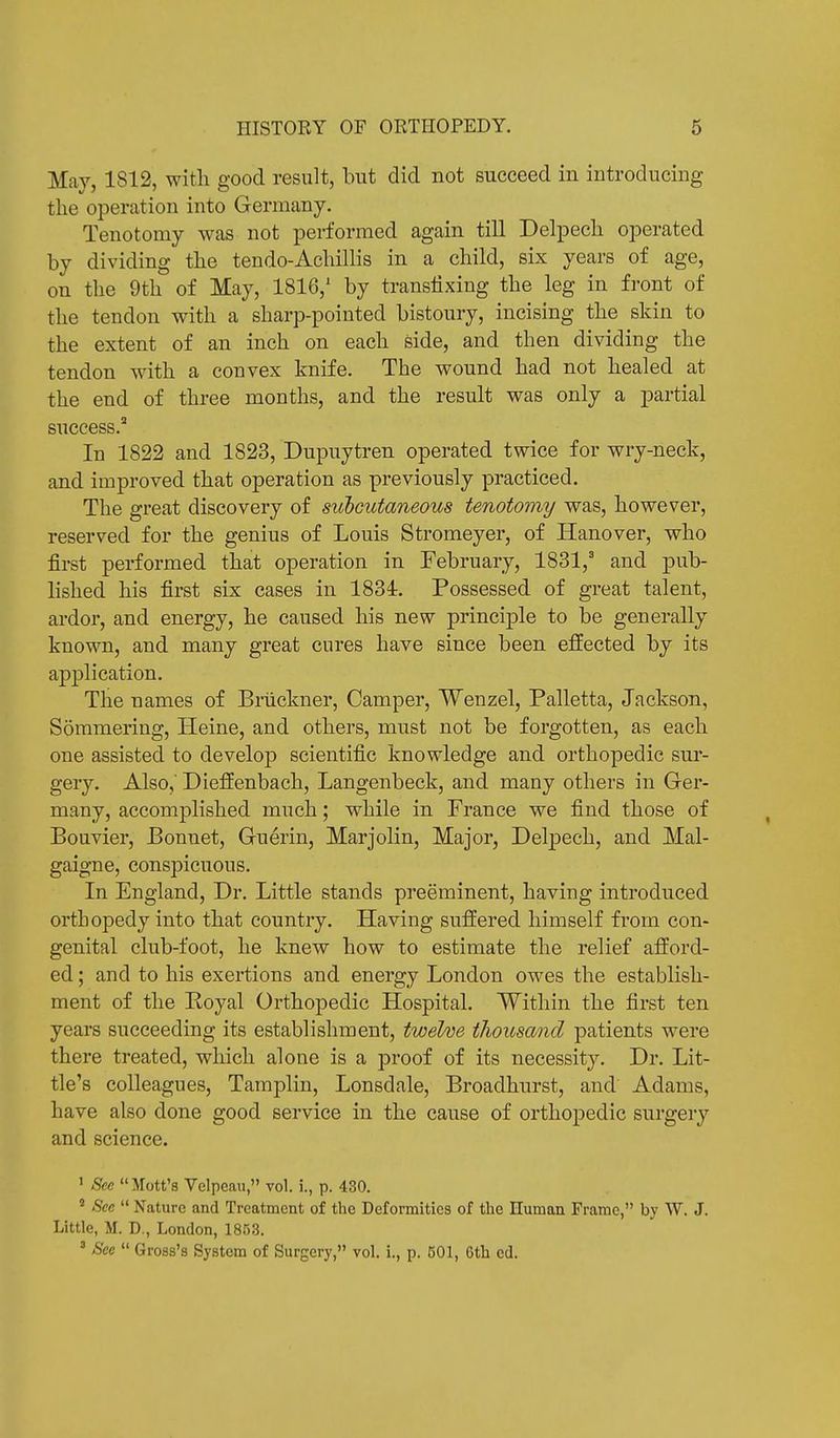 May, 1812, with good result, but did not succeed in introducing the operation into Germany. Tenotomy was not performed again till Delpech operated by dividing the tendo-Achillis in a child, six years of age, on the 9th of May, 1816/ by transfixing the leg in front of the tendon with a sharp-pointed bistoury, incising the skin to the extent of an inch on each side, and then dividing the tendon with a convex knife. The wound had not healed at the end of three months, and the result was only a partial success.2 In 1822 and 1823, Dupuytren operated twice for wry-neck, and improved that operation as previously practiced. The great discovery of subcutaneous tenotomy was, however, reserved for the genius of Louis Stromeyer, of Hanover, who first performed that operation in February, 1831,3 and pub- lished his first six cases in 1834. Possessed of great talent, ardor, and energy, he caused his new principle to be generally known, and many great cures have since been effected by its application. The names of Bruckner, Camper, Wenzel, Palletta, Jackson, Sommering, Heine, and others, must not be forgotten, as each one assisted to develop scientific knowledge and orthopedic sur- gery. Also,' Dieffenbach, Langenbeck, and many others in Ger- many, accomplished much; while in France we find those of Bouvier, Bonnet, Guerin, Marjolin, Major, Delpech, and Mal- gaigne, conspicuous. In England, Dr. Little stands preeminent, having introduced orthopedy into that country. Having suffered himself from con- genital club-foot, he knew how to estimate the relief afford- ed ; and to his exertions and energy London owes the establish- ment of the Royal Orthopedic Hospital. Within the first ten years succeeding its establishment, twelve thousand patients were there treated, which alone is a proof of its necessity. Dr. Lit- tle's colleagues, Tamplin, Lonsdale, Broadhurst, and Adams, have also done good service in the cause of orthopedic surgery and science. 1 See Mott's Velpeau, vol. i., p. 430. 2 See Nature and Treatment of the Deformities of the Human Frame, by W. J. Little, M. D., London, 1853. 3 See Gross's System of Surgery, vol. i., p. 501, 6th cd.