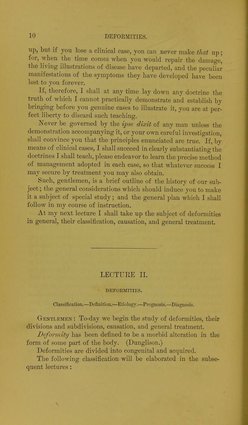 up, but if you lose a clinical case, you can never make that up; for, when the time comes when you would repair the damage, the living illustrations of disease have departed, and the peculiar manifestations of the symptoms they have developed have been lost to you forever. If, therefore, I shall at any time lay down any doctrine the truth of which I cannot practically demonstrate and establish by bringing before you genuine cases to illustrate it, you are at per- fect liberty to discard such teaching. Never be governed by the ipse dixit of any man unless the demonstration accompanying it, or your own careful investigation, shall convince you that the principles enunciated are true. If, by means of clinical cases, I shall succeed in clearly substantiating the doctrines I shall teach, please endeavor to learn the precise method of management adopted in each case, so that whatever success I may secure by treatment you may also obtain. Such, gentlemen, is a brief outline of the history of our sub- ject ; the general considerations which should induce you to make it a subject of special study; and the general plan which I shall follow in my course of instruction. At my next lecture I shall take up the subject of deformities in general, their classification, causation, and general treatment. LECTUEE II. DEFORMITIES. Classification.—Definition:—Etiology.—Prognosis.—Diagnosis. Gentlemen : To-day we begin the study of deformities, their divisions and subdivisions, causation, and general treatment. Deformity has been defined to be a morbid alteration in the form of some part of the body. (Dunglison.) Deformities are divided into congenital and acquired. The following classification will be elaborated in the subse- quent lectures: