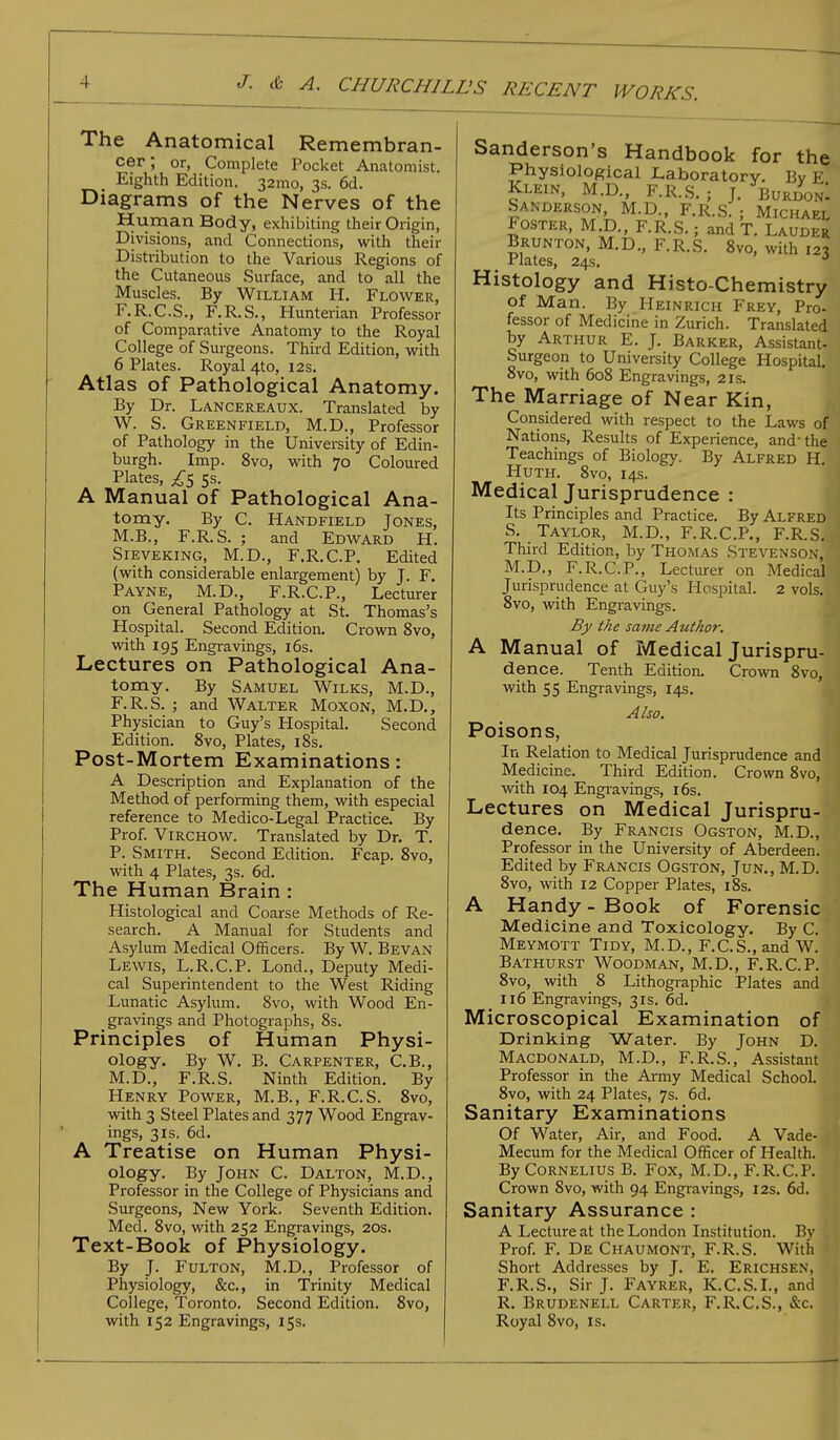 The Anatomical Remembran- cer; or, Complete Pocket Anatomist. Eighth Edition. 32mo, 3s. 6d. Diagrams of the Nerves of the Human Body, exhibiting their Origin, Divisions, and Connections, with their Distribution to the Various Regions of the Cutaneous .Surface, and to all the Muscles. By William H. Flower, F.R.C.S., F.R.S., Hunterian Professor of Comparative Anatomy to the Royal College of Surgeons. Third Edition, with 6 Plates. Royal 4to, 12s. Atlas of Pathological Anatomy. By Dr. Lancereaux. Translated by W. S. Greenfield, M.D., Professor of Pathology in the University of Edin- burgh. Imp. 8vo, with 70 Coloured Plates, £5 ss. A Manual of Pathological Ana- tomy. By C. Handfield Jones, M.B., F.R.S. ; and Edward H. Sieveking, M.D., F.R.C.P. Edited (with considerable enlargement) by J. F. Payne, M.D., F.R.C.P., Lecturer on General Pathology at St. Thomas's Hospital. Second Edition. Crown 8vo, with 195 Engravings, 16s. Lectures on Pathological Ana- tomy. By Samuel Wilks, M.D., F.R.S. ; and Walter Moxon, M.D., Physician to Guy's Hospital. Second Edition. 8vo, Plates, 18s. Post-Mortem Examinations: A Description and Explanation of the Method of performing them, with especial reference to Medico-Legal Practice. By Prof. Virchow. Translated by Dr. T. P. Smith. Second Edition. Fcap. 8vo, with 4 Plates, 3s. 6d. The Human Brain : Histological and Coarse Methods of Re- search. A Manual for Students and Asylum Medical Officers. By W. Bevan Lewis, L.R.C.P. Lond., Deputy Medi- cal Superintendent to the West Riding Lunatic Asylum. 8vo, with Wood En- gravings and Photographs, 8s. Principles of Human Physi- ology. By W. B. Carpenter, C.B., M.D., F.R.S. Ninth Edition. By Henry Power, M.B., F.R.C.S. 8vo, with 3 Steel Plates and 377 Wood Engrav- ings, 3 is. 6d. A Treatise on Human Physi- ology. By John C. Dalton, M.D., Professor in the College of Physicians and Surgeons, New York. Seventh Edition. Med. 8vo, with 252 Engravings, 20s. Text-Book of Physiology. By J. Fulton, M.D., Professor of Physiology, &c, in Trinity Medical College, Toronto. Second Edition. 8vo, with 152 Engravings, 15s. Sanderson's Handbook for the Physiological Laboratory. By E Klein, M.D., F.R.S. ; J. BurdonI Sanderson, M.D., F.R.S. • Michael Foster, M.D., F.R.S.; and T. Lauder Brunton, M.D., F.R.S. 8vo, with 123 Jrlatcs, 24s. Histology and Histo-Chemistry of Man. By Heinrich Frey, Pro- fessor of Medicine in Zurich. Translated by Arthur E. J. Barker, Assistant- Surgeon to University College Hospital. 8vo, with 608 Engravings, 21s. The Marriage of Near Kin, Considered with respect to the Laws of Nations, Results of Experience, and- the Teachings of Biology. By Alfred H. Huth. 8vo, 14s. Medical Jurisprudence : Its Principles and Practice. By Alfred S. Taylor, M.D., F.R.C.P., F.R.S. Third Edition, by Thomas Stevenson, M.D., F.R.C.P., Lecturer on Medical Jurisprudence at Guy's Hospital. 2 vols. 8vo, with Engravings. By the same Author. A Manual of Medical Jurispru- dence. Tenth Edition. Crown 8vo, with 55 Engravings, 14s. Also. Poisons, In Relation to Medical Jurisprudence and Medicine. Third Edition. Crown 8vo, with 104 Engravings, 16s. Lectures on Medical Jurispru- dence. By Francis Ogston, M.D., Professor in the University of Aberdeen. Edited by Francis Ogston, Jun., M.D. 8vo, with 12 Copper Plates, 18s. A Handy - Book of Forensic Medicine and Toxicology. By C. Meymott Tidy, M.D., F.C.S.,and W. Bathurst Woodman, M.D., F.R.C.P. 8vo, with 8 Lithographic Plates and 116 Engravings, 31s. 6d. Microscopical Examination of Drinking Water. By John D. Macdonald, M.D., F.R.S., Assistant Professor in the Army Medical School. 8vo, with 24 Plates, 7s. 6d. Sanitary Examinations Of Water, Air, and Food. A Vade- Mecum for the Medical Officer of Health. By Cornelius B. Fox, M.D., F.R.C.P. Crown 8vo, with 94 Engravings, 12s. 6d. Sanitary Assurance : A Lecture at the London Institution. By Prof. F. De Chaumont, F.R.S. With Short Addresses by J. E. Erichsen, F.R.S., Sir J. Fayrer, K.C.S.I., and R. Brudenell Carter, F.R.C.S., &c. • Royal 8vo, is.
