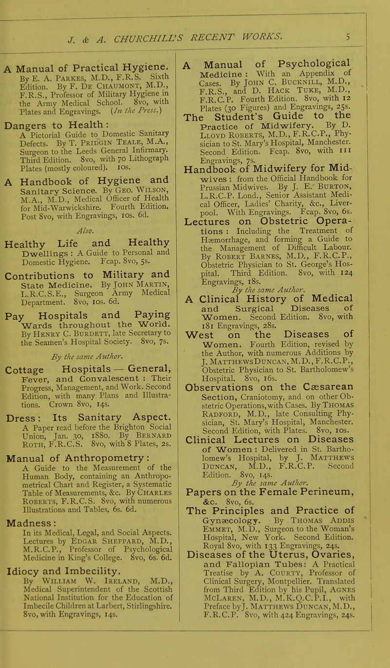 A Manual of Practical Hygiene. By E. A. Parkes, M.D., F.R.S. Sixth Edition. By F. De Chaumont, M.D., F.R.S., Professor of Military Hygiene in the Army Medical School. 8vo, with Plates and Engravings. (In the Press.) Dangers to Health: A Pictorial Guide to Domestic Sanitary Defects. By T. Prid'gin Teale, M.A., Surgeon to the Leeds General Infirmary. Third Edition. 8vo, with 70 Lithograph Plates (mostly coloured). 10s. A Handbook of Hygiene and Sanitary Science. By Geo. Wilson, M.A., M.D., Medical Officer of Health for Mid-Warwickshire. Fourth Edition. Post 8vo, with Engravings, 10s. 6d. Also. Healthy Life and Healthy Dwellings : A Guide to Personal and Domestic Hygiene. Fcap. 8vo, 5s. Contributions to Military and State Medicine. By John Martin, L.R.C.S.E., Surgeon Army Medical Department. 8vo, 10s. 6d. Pay Hospitals and Paying Wards throughout the World. By Henry C. Burdett, late Secretary to the Seamen's Hospital Society. 8vo, 7s. By the same Author. Cottage Hospitals — General, Fever, and Convalescent : Their Progress, Management, and Work. Second Edition, with many Plans and Illustra- tions. Crown 8vo, 14s. Dress: Its Sanitary Aspect. A Paper read before the Brighton Social Union, Jan. so-, 1880. By Bernard Roth, F.R.C.S. 8vo, with 8 Plates, 2s. Manual of Anthropometry: A Guide to the Measurement of the Human Body, containing an Anthropo- metrical Chart and Register, a Systematic Table of Measurements, &c. By Charles Roberts, F.R.C.S. 8vo, with numerous Illustrations and Tables, 6s. 6d. Madness: In its Medical, Legal, and Social Aspects. Lectures by Edgar Sheppard, M.D., M.R.C.P., Professor of Psychological Medicine in King's College. 8vo, 6s. 6d. Idiocy and Imbecility. By William W. Ireland, M.D., Medical Superintendent of the Scottish National Institution for the Education of Imbecile Children at Larbert, Stirlingshire. 8vo, with Engravings, 14s. A Manual of Psychological Medicine : With an Appendix of Cases. By John C. Bucknill, M.D., F.R.S., and D. Hack Tuke, M.D., F.R.C.P. Fourth Edition. 8vo, with 12 Plates (30 Figures) and Engravings, 25s. The Student's Guide to the Practice of Midwifery. By D. Lloyd Roberts, M.D., F.R.C.P., Phy- sician to St. Mary's Hospital, Manchester. Second Edition. Fcap. 8vo, with 111 Engravings, 7s. Handbook of Midwifery for Mid- wives : from the Official Handbook for Prussian Midwives. By J. E. Burton, L.R.C.P. Lond., Senior Assistant Medi- cal Officer, Ladies' Charity, &c, Liver- pool. With Engravings. Fcap. 8vo, 6s. Lectures on Obstetric Opera- tions : Including the Treatment of Hemorrhage, and forming a Guide to the Management of Difficult Labour. By Robert Barnes, M.D., F.R.C.P., Obstetric Physician to St. George's Hos- pital. Third Edition. 8vo, with 124 Engravings, 18s. By the same Author. A Clinical History of Medical and Surgical Diseases of Women. Second Edition. 8vo, with 181 Engravings, 28s. West on the Diseases of Women. Fourth Edition, revised by the Author, with numerous Additions by J. MatthewsDuncan, M.D., F.R.C.P., Obstetric Physician to St. Bartholomew's Hospital. 8vo, 16s. Observations on the Csesarean Section, Craniotomy, and on other Ob- stetric Operations, with Cases. By Thomas Radford, M.D., late Consulting Phy- sician, St. Mary's Hospital, Manchester. Second Edition, with Plates. 8vo, 10s. Clinical Lectures on Diseases of Women : Delivered in St. Bartho- lomew's Hospital, by J. Matthews Duncan, M.D., F.R.C.P. Second Edition. 8vo, 14s. By the same Author. Papers on the Female Perineum, &c. 8vo, 6s. The Principles and Practice of Gynaecology. By Thomas Addis Emmet, M.D., Surgeon to the Woman's Hospital, New York. Second Edition. Royal 8vo, with 133 Engravings, 24s. Diseases of the Uterus, Ovaries, and Fallopian Tubes: A Practical Treatise by A. Courty, Professor of Clinical Surgery, Montpellier. Translated from Third Edition by his Pupil, Agnes McLaren, M.D., M.K.Q.C.P.L, with Preface byj. Matthews Duncan, M.D., F.R.C.P. 8vo, with 424 Engravings, 24s.