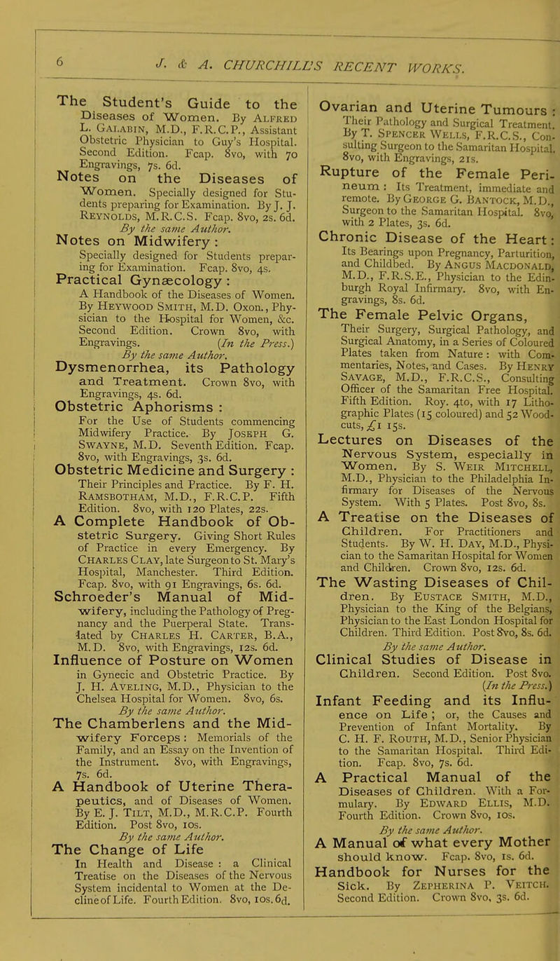 The Student's Guide to the Diseases of Women. By Alfred L. Gai.abin, M.D., F.R.C.P., Assistant Obstetric Physician to Guy's Hospital. Second Edition. Fcap. 8vo, with 70 Engravings, 7s. 6d. Notes on the Diseases of Women. Specially designed for Stu- dents preparing for Examination. By J. J. Reynolds, M.R.C.S. Fcap. 8vo, 2s. 6d. By the same Author. Notes on Midwifery : Specially designed for Students prepar- ing for Examination. Fcap. 8vo, 4s. Practical Gynaecology : A Handbook of the Diseases of Women. By Heywood Smith, M.D. Oxon., Phy- sician to the Hospital for Women, &c. Second Edition. Crown 8vo, with Engravings. {In the Pi-ess.) By the same Authoi\ Dysmenorrhea, its Pathology and Treatment. Crown 8vo, with Engravings, 4s. 6d. i Obstetric Aphorisms : For the Use of Students commencing Midwifery Practice. By Joseph G. Swayne, M.D. Seventh Edition. Fcap. 8vo, with Engravings, 3s. 6d. Obstetric Medicine and Surgery : Their Principles and Practice. By F. H. Ramsbotham, M.D., F.R.C.P. Fifth Edition. 8vo, with 120 Plates, 22s. A Complete Handbook of Ob- stetric Surgery. Giving Short Rules of Practice in every Emergency. By Charles Clay, late Surgeon to St. Mary's Hospital, Manchester. Third Edition. Fcap. 8vo, with 91 Engravings, 6s. 6d. Schroeder's Manual of Mid- wifery, including the Pathology of Preg- nancy and the Puerperal State. Trans- lated by Charles H. Carter, B.A., M.D. 8vo, with Engravings, 12s. 6d. Influence of Posture on Women in Gynecic and Obstetric Practice. By J. H. Aveling, M.D., Physician to the Chelsea Hospital for Women. 8vo, 6s. By the same Author. The Chamberlens and the Mid- wifery Forceps: Memorials of the Family, and an Essay on the Invention of the Instrument. 8vo, with Engravings, 7s. 6d. A Handbook of Uterine Thera- peutics, and of Diseases of Women. By E. J. Tilt, M.D., M.R.C.P. Fourth Edition. Post 8vo, 10s. By the same Author. The Change of Life In Health and Disease : a Clinical Treatise on the Diseases of the Nervous System incidental to Women at the De- clineofLife. Fourth Edition. 8vo, ios.6d. Ovarian and Uterine Tumours Their Pathology and Surgical Treatment. By T. Spencer Wells, F.R.C.S., Con- suiting Surgeon to the Samaritan Hospital 8vo, with Engravings, 21s. Rupture of the Female Peri- neum : Its Treatment, immediate and remote. By George G. Bantock, M.D., Surgeon to the Samaritan Hospital. 8vo, with 2 Plates, 3s. 6d. Chronic Disease of the Heart: Its Bearings upon Pregnancy, Parturition, and Childbed. By Angus Macdonald* M.D., F.R.S.E., Physician to the Eduv burgh Royal Infirmary. 8vo, with En- gravings, 8s. 6d. The Female Pelvic Organs, Their Surgery, Surgical Pathology, and Surgical Anatomy, in a Series of Coloured Plates taken from Nature: with Com- mentaries, Notes, and Cases. By Henry Savage, M.D., F.R.C.S., Consulting Officer of the Samaritan Free Hospital. Fifth Edition. Roy. 4to, with 17 Litho- graphic Plates (15 coloured) and 52 Wood- cuts, £1 15s. Lectures on Diseases of the Nervous System, especially in Women, By S. Weir Mitchell, M.D., Physician to the Philadelphia In- firmary for Diseases of the Nervous System. With 5 Plates. Post 8vo, 8s. ' A Treatise on the Diseases of Children. For Practitioners and Students. By W. H. Day, M.D., Physi- cian to the Samaritan Hospital for Women and Children. Crown 8vo, 12s. 6d. The Wasting Diseases of Chil- dren. By Eustace Smith, M.D., Physician to the King of the Belgians, Physician to the East London Hospital for Children. Third Edition. Post 8vo, 8s. 6d. By the same Author. Clinical Studies of Disease in Children. Second Edition. Post 8vo. {In the Press.) Infant Feeding and its Influ- ence on Life ; or, the Causes and Prevention of Infant Mortality. By C. H. F. Routh, M. D., Senior Physician to the Samaritan Hospital. Third Edi- tion. Fcap. 8vo, 7s. 6d. A Practical Manual of the Diseases of Children. With a For- mulary. By Edward Ellis, M.D..; Fourth Edition. Crown Svo, 10s. By the same Author. A Manual of what every Mother should know. Fcap. 8vo, is. 6d. Handbook for Nurses for the Sick. By Zepherina P. Veitch..] Second Edition. Crown 8vo, 3s. 6d.