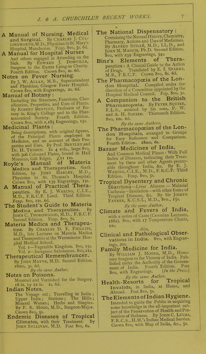 A Manual of Nursing, Medical and Surgical. By Charles J. Cul- LINGWORTH.M.D., Physician to St. Mary s Hospital, Manchester. Fcap. 8vo, 3s. 6d. A Manual for Hospital Nurses And others engaged in Attending on the Sick. By Edward J. Domville, Surgeon to the Exeter Lying-m Chanty. Fourth Edition. Crown 8vo, 2s. 6d. Notes on Fever Nursing. ByL W.Allan, M.B., Superintendent and Physician, Glasgow Fever Hospital. Crown 8vo, with Engravings, 2s. 6d. Manual of Botany: Including the Structure, Functions, Clas- sification, Properties, and Uses of Plants. By Robert Bentley, Professor of Bo- tany in King's College and to the Phar- maceutical Society. Fourth Edition. Crown 8vo, with 1,185 Engravings, 15s. Medicinal Plants : Being descriptions, with original figures, of the Principal Plants employed in Medicine, and an account of their Pro- perties and Uses. By Prof. Bentley and Dr. H. Trimen. In 4 vols., large 8vo, with 306 Coloured Plates, bound in Half Morocco, Gilt Edges. £11 us. Royle's Manual of Materia Medica and Therapeutics. Sixth Edition, by John Harley, M.D., Physician to St. Thomas's Hospital. Crown '8vo, with 139 Engravings, 15s. A Manual of Practical Thera- peutics. By E. J. Waring, CLE., M.D., F.R.C.P. Lond. Third Edition. Fcap. 8vo, 12s. ,6d. The Student's Guide to Materia Medica and Therapeutics. By John C. Thorowgood, M.D., F.R.C.P. Second Edition. Fcap. 8vo, 7s. Materia Medica and Therapeu- tics; By Charles D. F. Phillips, M.D., late Lecturer on Materia Medica and Therapeutics at the Westminster Hos- pital Medical School. Vol. 1—Vegetable Kingdom. 8vo, 15s. Vol. 2—Inorganic Substances. 8vo,2is. Therapeutical Remembrancer. By John Mayne, M.D. Second Edition, iomo, 3s. 6d. By the same Author. Notes on Poisons. Mounted and Varnished for the Surgery. 18 in. by 12 in. is. 6d. Indian Notes. The Voyage out; Travelling in India; Upper India; Stations; The Hills ; Mineral Waters; Herbs and Simples. By F. R. Hogg, M.D., Surgeon-Major. Crown 8vo, 5s- Endemic Diseases of Tropical Climates, with their Treatment. By John Sullivan, M.D. Post 8vo, 6s. The National Dispensatory : Containing the Natural History, Chemistry, Pharmacy, Actions and Uses of Medicines. By Alfred Stille, M.D., LL.D., and John M. Maisch, Ph.D. Second Edition. 8vo, with 239 Engravings, 34s. Binz's Elements of Thera- peutics : A Clinical Guide to the Action of Drugs. Translated by E. I. Sparks, M.B., F.R.C.P. Crown 8vo, 8s. 6d. The Pharmacopoeia of the Lon- don Hospital. Compiled under the direction of a Committee appointed by the Hospital Medical Council. Fcp. 8yo, 3s. A Companion to the British Pharmacopoeia. By Peter Squire, F.L.S., assisted by his sons, P. W. and A. H. Squire. Thirteenth Edition. 8vo, ios. 6d. By the same Authors. The Pharmacopoeias of the Lon- don Hospitals, arranged in Groups for Easy Reference and Companson. Fourth Edition. i8mo, 6s. Bazaar Medicines of India, And Common Medical Plants : With Full Index of Diseases, indicating their Treat- ment by these and other Agents procur- able throughout India, &c. By E. J. Waring, CLE., M.D., F.R.C.P. Third Edition. Fcap. 8vo, 5s. Tropical Dysentery and Chronic Diarrhoea—Liver Abscess — Malarial Cachexia—Insolation—with other forms of Tropical Diseases, &c. By Sir Joseph Fayrer, K.C.S.I., M.D., 8vo., 15s. By the same Author. Climate and Fevers of India, with a series of Cases (Croonian Lectures, 1882). 8vo, with 17 Temperature Charts, I2S. Also, Clinical and Pathological Obser- vations in India. 8vo, with Engrav- ings, 20s. Family Medicine for India. By William J. Moore, M.D., Hono- rary Surgeon to the Viceroy of India. Pub- lished under the Authority of the Govern- ment of India. Fourth Edition. Post 8vo, with Engravings. {In the Press.) By the same Author. Health-Resorts for Tropical Invalids, in India, at Home, and Abroad. Post 8vo, 5s. The Elements of Indian Hygiene. Intended to guide the Public in acquiring some knowledge in the all-important sub- ject of the Preservation of Health and Pre- vention of Sickness. By John C. Lucas, F.R.C.S., ll.M.'s Indian Medical Service. Crown 8vo, with Map of India, &c, 5s.