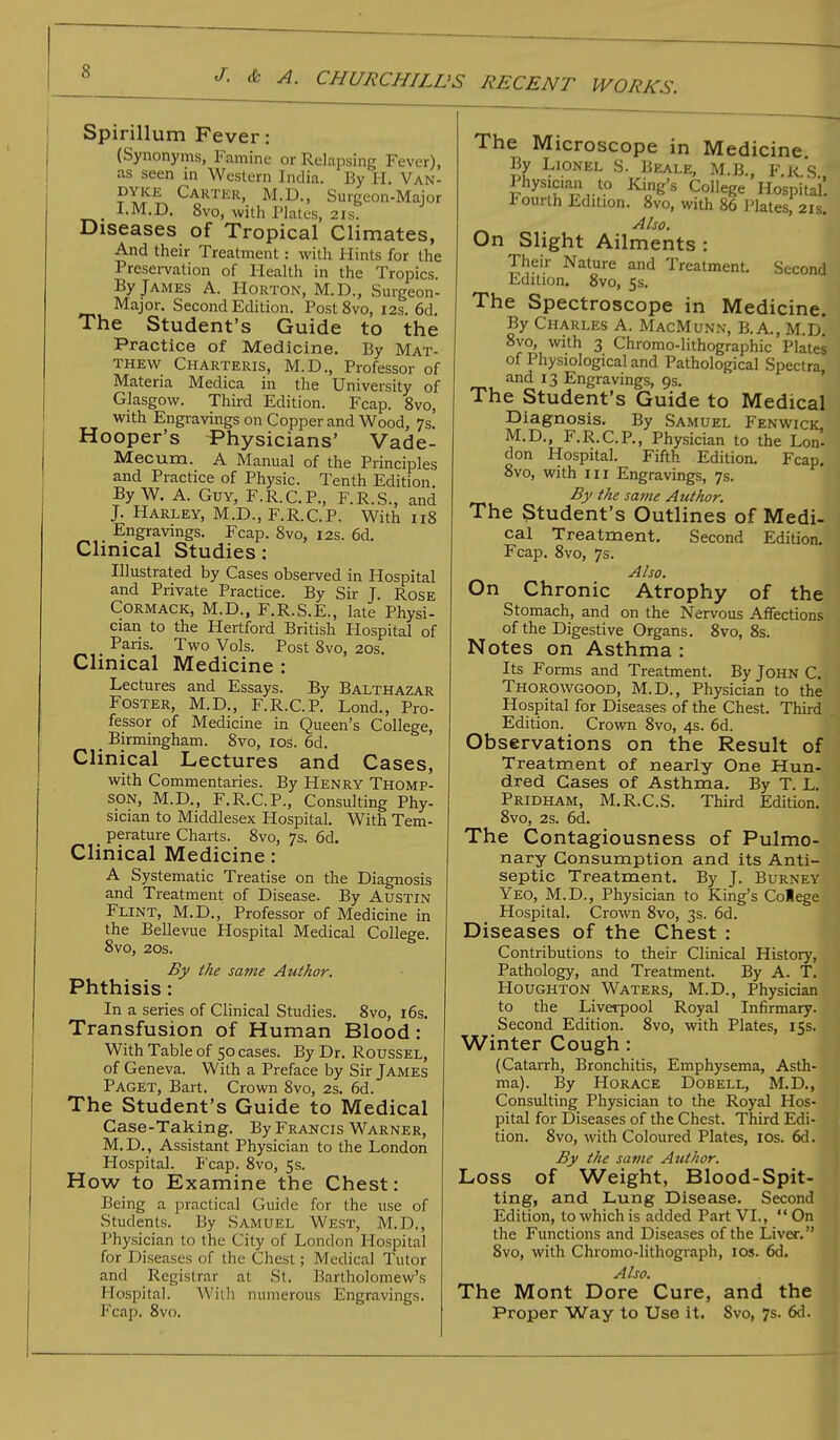 Spirillum Fever: (Synonyms, Famine or Relapsing Fever), as seen in Western India. By H. Van- dyke Carter, M.D., Surgeon-Major I.M.D. 8vo, with Plates, 21s. Diseases of Tropical Climates, And their Treatment: with Hints for the Preservation of Health in the Tropics. By James A. Horton, M.D., Surgeon- Major. Second Edition. Post8vo, 12s. 6d. The Student's Guide to the Practice of Medicine. By Mat- thew Charteris, M.D., Professor of Materia Medica in the University of Glasgow. Third Edition. Fcap. 8vo, with Engravings on Copper and Wood, 7s. Hooper's Physicians' Vade- Mecum. A Manual of the Principles and Practice of Physic. Tenth Edition By W. A. Guy, F.R.C.P., F.R.S., and J. Harley, M.D., F.R.C.P. With 118 Engravings. Fcap. 8vo, 12s. 6d. Clinical Studies: Illustrated by Cases observed in Hospital and Private Practice. By Sir J. Rose Cormack, M.D., F.R.S.E., late Physi- cian to the Hertford British Hospital of Paris. Two Vols. Post 8vo, 20s. Clinical Medicine : Lectures and Essays. By Balthazar Foster, M.D., F.R.C.P. Lond., Pro- fessor of Medicine in Queen's College, _ Birmingham. 8vo, 10s. 6d. Clinical Lectures and Cases, with Commentaries. By Henry Thomp- son, M.D., F.R.C.P., Consulting Phy- sician to Middlesex Hospital. With Tem- perature Charts. 8vo, 7s. 6d. Clinical Medicine: A Systematic Treatise on the Diagnosis and Treatment of Disease. By Austin Flint, M.D., Professor of Medicine in the Bellevue Hospital Medical College. 8vo, 20s. By the same Author. Phthisis : In a series of Clinical Studies. 8vo, 16s. Transfusion of Human Blood: With Table of 50 cases. By Dr. Roussel, of Geneva. With a Preface by Sir James Paget, Bart. Crown 8vo, 2s. 6d. The Student's Guide to Medical Case-Taking. By Francis Warner, M.D., Assistant Physician to the London Hospital. P'cap. 8vo, 5s. How to Examine the Chest: Being a practical Guide for the use of Students. By Samuel West, M.D., Physician to the City of London Hospital for Diseases of the Chest; Medical Tutor and Registrar at St. Bartholomew's Hospital. With numerous Engravings. Fcap. 8vo. The Microscope in Medicine. By Lionel S. Beale, M.B Fk*S Physician to King's College Hospital! fourth Edition. 8vo, with 86 Plates, 21s. Also. On Slight Ailments : Their Nature and Treatment. Second Edition. 8vo, 5s. The Spectroscope in Medicine. By Charles A. MacMunn, B.A., M.D. 8vo, with 3 Chromo-lithographic Plates of Physiological and Pathological Spectra, and 13 Engravings, 9s. The Student's Guide to Medical Diagnosis. By Samuel Fenwick, M.D., F.R.C.P., Physician to the Lon- don Hospital. Fifth Edition. Fcap. 8vo, with in Engravings, 7s. By the same Author. The Student's Outlines of Medi- cal Treatment. Second Edition. Fcap. 8vo, 7s. Also. On Chronic Atrophy of the Stomach, and on the Nervous Affections of the Digestive Organs. 8vo, 8s. Notes on Asthma : Its Forms and Treatment. By John C. Thorowgood, M.D., Physician to the Hospital for Diseases of the Chest. Third Edition. Crown 8vo, 4s. 6d. Observations on the Result of Treatment of nearly One Hun- dred Cases of Asthma. By T. L. Pridham, M.R.C.S. Third Edition. 8vo, 2s. 6d. The Contagiousness of Pulmo- nary Consumption and its Anti- septic Treatment. By J. Burney Yeo, M.D., Physician to King's College Hospital. Crown 8vo, 3s. 6d. Diseases of the Chest : Contributions to their Clinical History, Pathology, and Treatment. By A. T. Houghton Waters, M.D., Physician to the Liverpool Royal Infirmary. Second Edition. 8vo, with Plates, 15s. Winter Cough: (Catarrh, Bronchitis, Emphysema, Asth- ma). By Horace Dobell, M.D., Consulting Physician to the Royal Hos- pital for Diseases of the Chest. Third Edi- tion. 8vo, with Coloured Plates, 10s. 6d. By the same Author. Loss of Weight, Blood-Spit- ting, and Lung Disease. Second Edition, to which is added Part VI.,  On the Functions and Diseases of the Liver. '. 8vo, with Chromo-lithograph, 10s. 6d. Also. The Mont Dore Cure, and the Proper Way to Use it. 8vo, 7s. 6d.