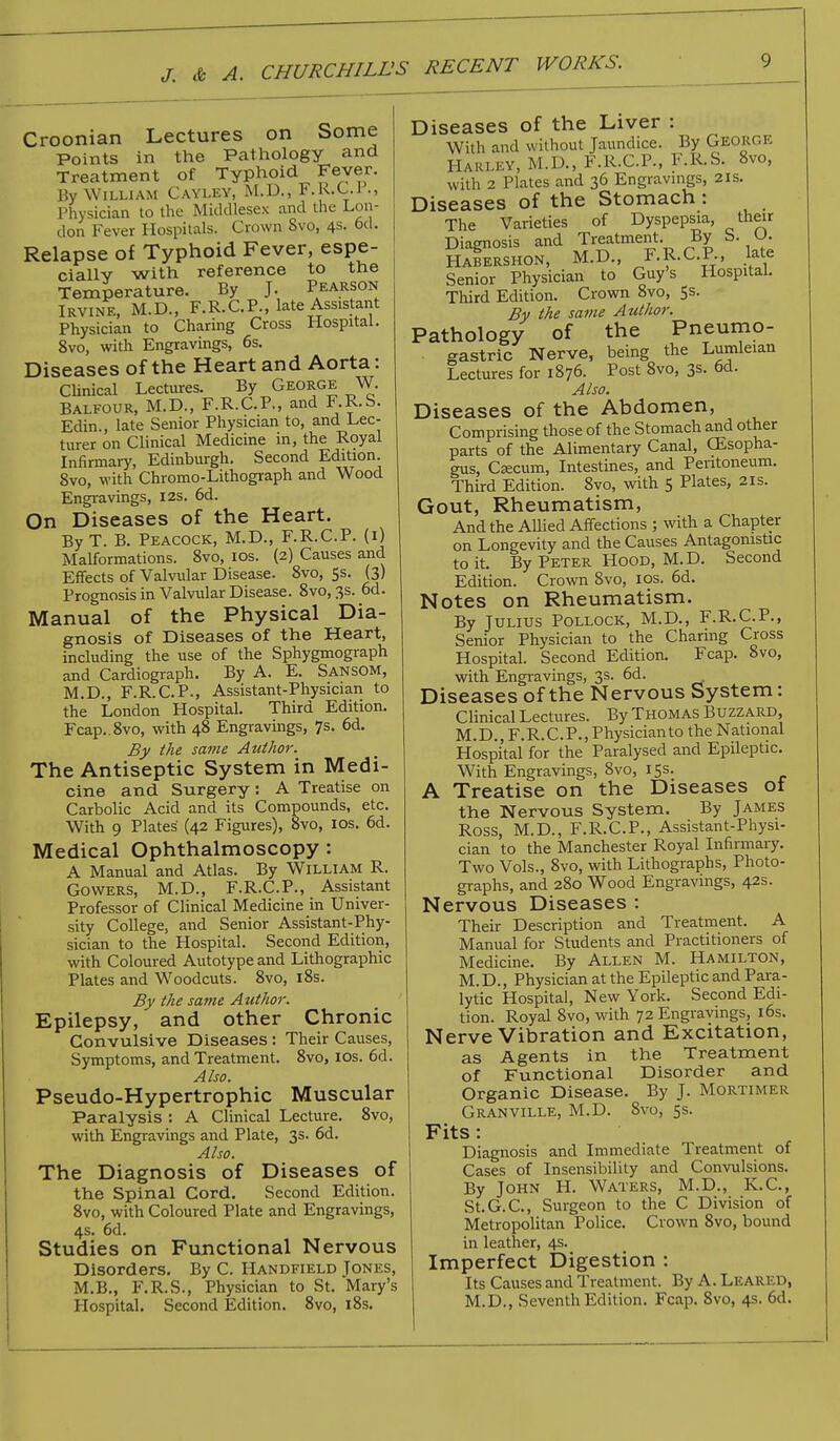 Croonian Lectures on Some Points in the Pathology and Treatment of Typhoid Fever. By William Cayley, M.D., l'.UX.i Physician to the Middlesex and the Lon- don Fever Hospitals. Crown Svo, 4s. 6d. Relapse of Typhoid Fever, espe- ciallY with reference to the Temperature. By J. Pearson Irvine, M.D., F.R.C.P., late Assistant Physician to Charing Cross Hospital. 8vo, with Engravings, 6s. Diseases of the Heart and Aorta: Clinical Lectures. By George W. Balfour, M.D., F.R.C.P., and F.R.S. Edin., late Senior Physician to, and Lec- turer on Clinical Medicine in, the Royal Infirmary, Edinburgh. Second Edition 8vo, with Chromo-Lithograph and Wood Engravings, 12s. 6d. On Diseases of the Heart. By T. B. Peacock, M.D., F.R.C.P. (1) Malformations. 8vo, 10s. (2) Causes and Effects of Valvular Disease. 8vo, 5s. (3) Prognosis in Valvular Disease. 8vo, 3s. 6d. Manual of the Physical Dia- gnosis of Diseases of the Heart, including the use of the Sphygmograph and Cardiograph. By A. E. Sansom, M.D., F.R.C.P., Assistant-Physician to the London Hospital. Third Edition. Fcap..8vo, with 48 Engravings, 7s. 6d. By the same Author. The Antiseptic System in Medi- cine and Surgery: A Treatise on Carbolic Acid and its Compounds, etc. With 9 Plates (42 Figures), 8vo, 10s. 6d. Medical Ophthalmoscopy : A Manual and Atlas. By William R. Gowers, M.D., F.R.C.P., Assistant Professor of Clinical Medicine in Univer- sity College, and Senior Assistant-Phy- sician to the Hospital. Second Edition, with Coloured Autotype and Lithographic Plates and Woodcuts. 8vo, 18s. By the same Author. Epilepsy, and other Chronic Convulsive Diseases : Their Causes, Symptoms, and Treatment. 8vo, 10s. 6d. Also. Pseudo-Hypertrophic Muscular Paralysis : A Clinical Lecture. 8vo, with Engravings and Plate, 3s. 6d. Also. The Diagnosis of Diseases of the Spinal Cord. Second Edition. 8vo, with Coloured Plate and Engravings, 4s. 6d. Studies on Functional Nervous Disorders. By C. Handfield Jones, M.B., F.R.S., Physician to St. Mary's Hospital. Second Edition. 8vo, 18s. Diseases of the Liver : With and without Jaundice. By GEORGE HARLEY, M.D., F.R.C.P., F.R-S. Svo, with 2 Plates and 36 Engravings, 21s. Diseases of the Stomach: The Varieties of Dyspepsia, their Diagnosis and Treatment. By S. O. Habershon, M.D., F.R.C.P., late Senior Physician to Guy's Hospital. Third Edition. Crown 8vo, 5s. By the same Author. Pathology of the Pneumo- gastric Nerve, being the Lumleian Lectures for 1876. Post 8vo, 1%. 6d. Also. Diseases of the Abdomen, Comprising those of the Stomach and other parts of the Alimentary Canal, CEsopha- gus, Csecum, Intestines, and Peritoneum. Third Edition. 8vo, with 5 Plates, 21s. Gout, Rheumatism, And the Allied Affections ; with a Chapter on Longevity and the Causes Antagonistic to it. By Peter Hood, M.D. Second Edition. Crown 8vo, 10s. 6d. Notes on Rheumatism. By Julius Pollock, M.D., F.R.C.P., Senior Physician to the Charing Cross Hospital. Second Edition. Fcap. Svo, with Engravings, 3s. 6d. Diseases of the Nervous System: Clinical Lectures. By Thomas Buzzard, M. D., F. R. C. P., Physician to the National Hospital for the Paralysed and Epileptic. With Engravings, 8vo, 15s. A Treatise on the Diseases of the Nervous System. By James Ross, M.D., F.R.C.P., Assistant-Physi- cian to the Manchester Royal Infirmary. Two Vols., 8vo, with Lithographs, Photo- graphs, and 280 Wood Engravings, 42s. Nervous Diseases : Their Description and Treatment. A Manual for Students and Practitioners of Medicine. By Allen M. Hamilton, M. D., Physician at the Epileptic and Para- lytic Hospital, New York. Second Edi- tion. Royal 8vo, with 72 Engravings, 16s. Nerve Vibration and Excitation, as Agents in the Treatment of Functional Disorder and Organic Disease. By J. Mortimer Granville, M.D. 8vo, 5s. Fits : Diagnosis and Immediate Treatment of Cases of Insensibility and Convulsions. By John H. Waters, M.D., K.C., St.G.C, Surgeon to the C Division of Metropolitan Police. Crown 8vo, bound in leather, 4s. Imperfect Digestion : Its Causes and Treatment. By A. Lkari D, M.D., Seventh Edition. Fcap. 8vo, 4s. 6d.