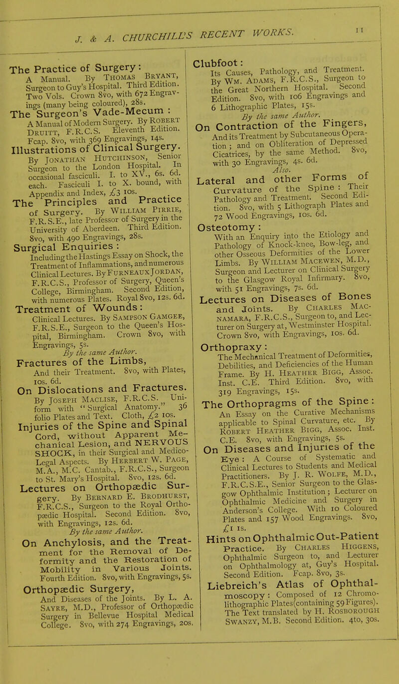 The Practice of Surgery : A Manual. By Thomas Bryant, Surgeon to Guy's Hospital. Third Edition. Two Vols. Crown 8vo, with 672 Engrav- ings (many being coloured), 28s. The Surgeon's Vade-Mecum : A Manual of Modem Surgery. By Robert Druitt, F.R.C.S. Eleventh Edition. Fcap. 8vo, with 369 Engravings, 14s. Illustrations of Clinical Surgery. By Jonathan Hutchinson, Senior Surgeon to the London Hospital. In occasional fasciculi. I. to XV., 6s. 6d. each. Fasciculi I. to X. bound, with Appendix and Index, £3 10s. The Principles and Practice of Surgery. By William Pirrie, FRSE., late Professor of Surgery in the University of Aberdeen. Third Edition. 8vo, with 490 Engravings, 28s. Surgical Enquiries : Including the Hastings Essay on Shock, the Treatment of Inflammations, and numerous Clinical Lectures. By Furneaux Jordan, F R.C.S., Professor of Surgery, Queens College, Birmingham. Second Edition, with numerous Plates. Royal 8vo, 12s. 6d. Treatment of Wounds: Clinical Lectures. By Sampson Gamgee, F.R.S.E., Surgeon to the Queens Hos- pital, Birmingham. Crown 8vo, with Engravings, 5s. By the same Author. Fractures of the Limbs, And their Treatment. 8vo, with Plates, 10s. 6d. On Dislocations and Fractures. By Joseph Maclise, F.R.C.S. Uni- form with Surgical Anatomy. 36 folio Plates and Text. Cloth, £2 10s. Injuries of the Spine and Spinal Cord, without Apparent Me- chanical Lesion, and NERVOUS SHOCK, in their Surgical and Medico- Legal Aspects. By Herbert W. Page, M.A., M.C. Cantab., F.R.C.S., Surgeon to St. Mary's Hospital. 8vo, 12s. 6d. Lectures on Orthopaedic Sur- gery. By Bernard E. Brodhurst, F.R.C.S., Surgeon to the Royal Ortho- paedic Hospital. Second Edition. 8vo, with Engravings, 12s. 6d. By the same Author. On Anchylosis, and the Treat- ment for the Removal of De- formity and the Restoration of Mobility in Various Joints. Fourth Edition. 8vo, with Engravings, 5s. Orthopaedic Surgery, And Diseases of the Joints. By L. A. Sayre, M.D., Professor of Orthopcedic Surgery in Bellevue Hospital Medical College. 8vo, with 274 Engravings, 20s. Clubfoot: Its Causes, Pathology, and Treatment. By WM. Adams, F.R.C.S., Surgeon to the Great Northern Hospital. Second Edition. 8vo, with 106 Engravings and 6 Lithographic Plates, 15s. By the same Author. On Contraction of the Fingers, And its Treatment by Subcutaneous Opera- tion ; and on Obliteration of Depressed Cicatrices, by the same Method. 8vo, with 30 Engravings, 4s. od. Also. Lateral and other Forms of Curvature of the Spine : Their Pathology and Treatment. Second Edi- tion. 8vo, with 5 Lithograph Plates and 72 Wood Engravings, 10s. 6d. Osteotomy: With an Enquiry into the Etiology and Pathology of Knock-knee, Bow-leg, and other Osseous Deformities of the Lower Limbs. By William Macewen, M.D., Surgeon and Lecturer on Clinical Surgery to the Glasgow Royal Infirmary. 8vo, with 51 Engravings, 7s. 6d. Lectures on Diseases of Bones and Joints. By Charles Mac- namara, F.R.C.S., Surgeon to and Lec- turer on Surgery at, Westminster Hospital. Crown 8vo, with Engravings, 10s. 6d. Orthopraxy: The Mechanical Treatment of Deformities, Debilities, and Deficiencies of the Human Frame. By H. Heather Bigg, Assoc. Inst. C.E. Third Edition. 8vo, with 319 Engravings, 15s. The Orthopragms of the Spine: An Essay on the Curative Mechanisms applicable to Spinal Curvature, etc. By Robert Heather Bigg, Assoc. Inst. C.E. 8vo, with Engravings, 5s. On Diseases and Injuries of the Eye : A Course of Systematic and Clinical Lectures to Students and Medical Practitioners. By J. R. Wolfe, M.D., F.R.C.S.E., Senior Surgeon to the Glas- gow Ophthalmic Institution ; Lecturer on Ophthalmic Medicine and Surgery m Anderson's College. With 10 Coloured Plates and 157 Wood Engravings. 8vo, Hints on Ophthalmic Out-Patient Practice. By Charles Higgens, Ophthalmic Surgeon to, and Lecturer on Ophthalmology at, Guy's Hospital. Second Edition. Fcap. 8vo, 3s. Liebreich's Atlas of Ophthal- moscopy : Composed of 12 Chromo- lithographic Plates(containing 59Figures). The Text translated by H. Rosborough SWANZY, M.B. Second Edition. 4to, 30s.