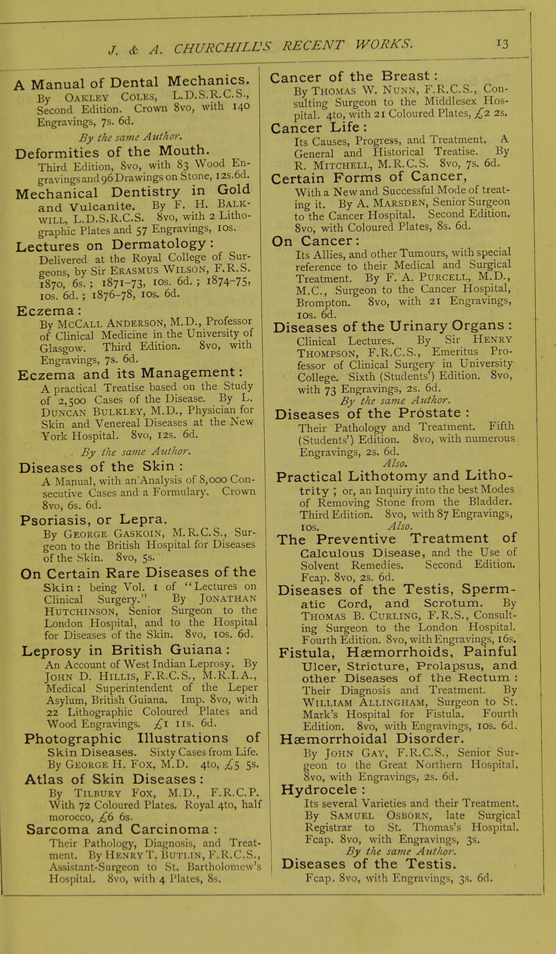 A Manual of Dental Mechanics. By Oakley Coles, L.D.S.R.C.S., Second Edition. Crown 8vo, with 140 Engravings, 7s. 6d. By the sa?ne Author. Deformities of the Mouth. Third Edition, 8vo, with 83 Wood En- gravings and 96 Drawings on Stone, I2s.6d. Mechanical Dentistry in Gold and Vulcanite. By F. H. Balk- will, L.D.S.R.C.S. 8vo, with 2 Litho- graphic Plates and 57 Engravings, 10s. Lectures on Dermatology: Delivered at the Royal College of Sur- geons, by Sir Erasmus Wilson, F.R.S. 1870, 6s. ; 1871-73, ios. 6d. ; 1874-75, 10s. 6d. ; 1876-78, ios. 6d. Eczema: By McCall Anderson, M.D., Professor of Clinical Medicine in the University of Glasgow. Third Edition. 8vo, with Engravings, 7s. 6d. Eczema and its Management: A practical Treatise based on the Study of 2,500 Cases of the Disease. By L. Duncan Bulkley, M.D., Physician for Skin and Venereal Diseases at the New York Hospital. 8vo, 12s. 6d. . By the same Author. Diseases of the Skin : A Manual, with an Analysis of 8,000 Con- secutive Cases and a Formulary. Crown 8vo, 6s. 6d. Psoriasis, or Lepra. By George Gaskoin, M.R.C.S., Sur- geon to the British Hospital for Diseases of the Skin. 8vo, 5s.' On Certain Rare Diseases of the Skin: being Vol. 1 of Lectures on Clinical Surgery. By Jonathan Hutchinson, Senior Surgeon to the London Hospital, and to the Hospital for Diseases of the Skin. 8vo, ios. 6d. Leprosy in British Guiana : An Account of West Indian Leprosy. By John D. Hillis, F.R.C.S., M.R.I.A., Medical Superintendent of the Leper Asylum, British Guiana. Imp. 8vo, with 22 Lithographic Coloured Plates and Wood Engravings. £1 us. 6d. Photographic Illustrations of Skin Diseases. Sixty Cases from Life. By George H. Fox, M.D. 4to, ^5 5s. Atlas of Skin Diseases: By Tilbury Fox, M.D., F.R.C.P. With 72 Coloured Plates. Royal 4to, half morocco, £6 6s. Sarcoma and Carcinoma : Their Pathology, Diagnosis, and Treat- ment. By HenryT. Butlin, F.R.C.S., Assistant-Surgeon to St. Bartholomew's Hospital. 8vo, with 4 Plates, 8s. Cancer of the Breast: By Thomas W. Nunn, F.R.C.S., Con- sulting Surgeon to the Middlesex Hos- pital. 4to, with 21 Coloured Plates, £2 2s. Cancer Life: Its Causes, Progress, and Treatment. A General and Historical Treatise. By R. Mitchell, M.R.C.S. 8vo, 7s. 6d. Certain Forms of Cancer, With a New and Successful Mode of treat- ing it. By A. Marsden, Senior Surgeon to the Cancer Hospital. Second Edition. 8vo, with Coloured Plates, 8s. 6d. On Cancer: Its Allies, and other Tumours, with special reference to their Medical and Surgical Treatment. By F. A. Purcell, M.D., M.C., Surgeon to the Cancer Hospital, Brompton. 8vo, with 21 Engravings, ios. 6d. Diseases of the Urinary Organs : Clinical Lectures. By Sir Henry Thompson, F.R.C.S., Emeritus Pro- fessor of Clinical Surgery in University College. Sixth (Students') Edition. 8vo, with 73 Engravings, 2s. 6d. By the same Author. Diseases of the Prostate : Their Pathology and Treatment. Fifth (Students') Edition. 8vo, with numerous Engravings, 2s. 6d. Also. Practical Lithotomy and Litho- trity , or, an Inquiry into the best Modes of Removing Stone from the Bladder. Third Edition. 8vo, with 87 Engravings, ios. Also. The Preventive Treatment of Calculous Disease, and the Use of Solvent Remedies. Second Edition. Fcap. 8vo, 2s. 6d. Diseases of the Testis, Sperm- atic Cord, and Scrotum. By Thomas B. Curling, F.R.S., Consult- ing Surgeon to the London Hospital. Fourth Edition. 8vo, with Engravings, 16s. Fistula, Haemorrhoids, Painful Ulcer, Stricture, Prolapsus, and other Diseases of the Rectum : Their Diagnosis and Treatment. By William Axlingham, Surgeon to St. Mark's Hospital for Fistula. Fourth Edition. 8vo, with Engravings, ios. 6d. Hsemorrhoidal Disorder. By John Gay, F.R.C.S., Senior Sur- geon to the Great Northern Hospital. 8vo, with Engravings, 2s. 6d. Hydrocele : Its several Varieties and their Treatment. By Samuel Osborn, late Surgical Registrar to St. Thomas's Hospital. Fcap. 8vo, with Engravings, 3s. By the same Author. Diseases of the Testis. Fcap. 8vo, with Engravings, 3s. 6d.
