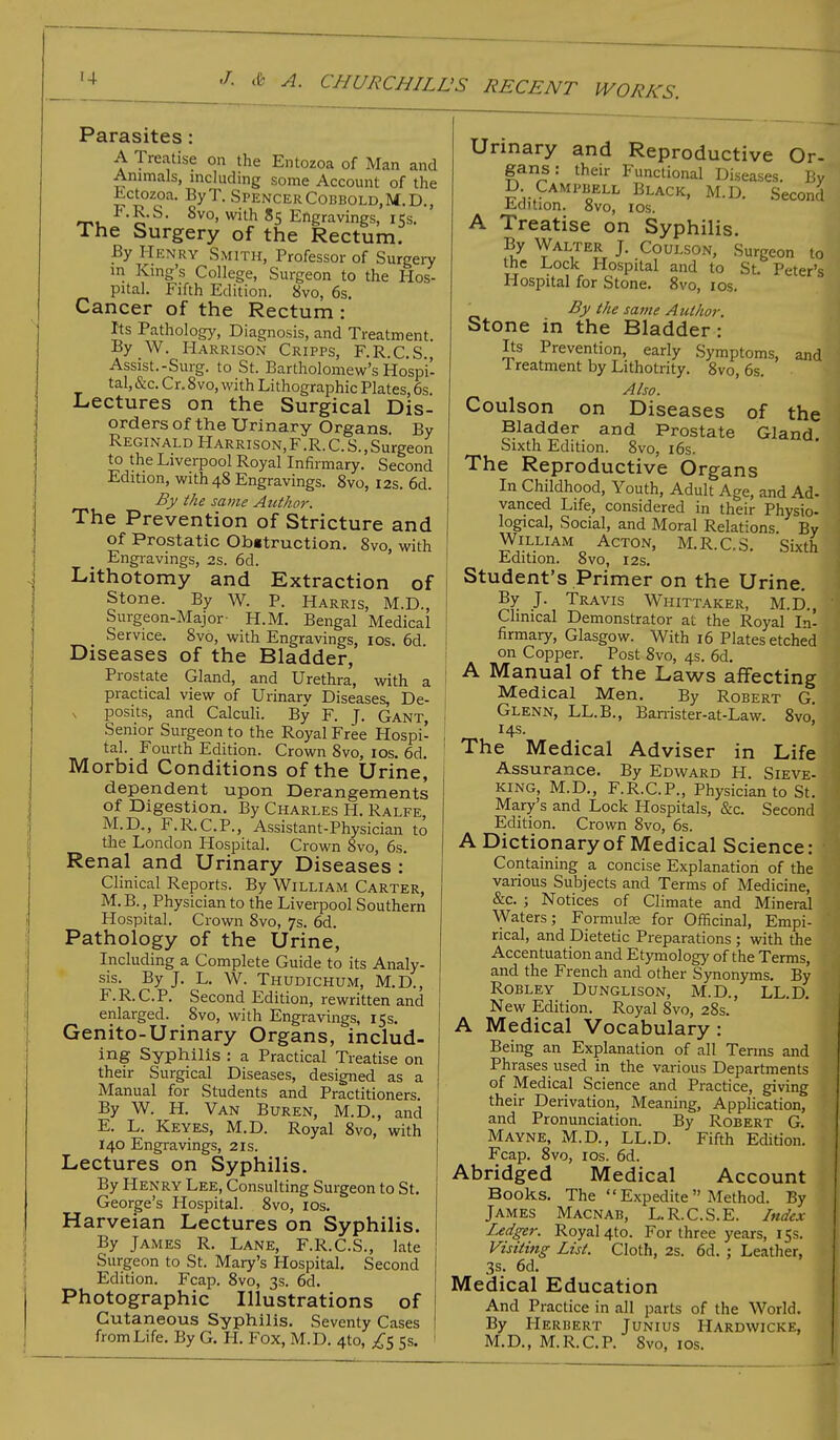 Parasites: A Treatise on the Entozoa of Man and Animals, including some Account of the Lctozoa. ByT. SpencerCobbold.M.D., F.R.S. 8vo, with 85 Engravings, 15s. The Surgery of the Rectum. By Henry Smith, Professor of Surgery in King's College, Surgeon to the Hos- pital. Fifth Edition. 8vo, 6s. Cancer of the Rectum : Its Pathology, Diagnosis, and Treatment. By W. Harrison Cripps, F.R.C.S., Assist.-Surg. to St. Bartholomew's Hospi- tal, &c. Cr. 8vo, with Lithographic Plates, 6s Lectures on the Surgical Dis- orders of the Urinary Organs. By Reginald Harrison,F.R.C.S.,Surgeon to the Liverpool Royal Infirmary. Second Edition, with 48 Engravings. 8vo, 12s. 6d. By the same Author. The Prevention of Stricture and of Prostatic Obstruction. 8vo, with Engravings, 2s. 6d. Lithotomy and Extraction of Stone. By W. P. Harris, M.D., Surgeon-Major- H.M. Bengal Medical Service. 8vo, with Engravings, 10s. 6d Diseases of the Bladder, Prostate Gland, and Urethra, with a practical view of Urinary Diseases, De- posits, and Calculi. By F. J. Gant, Senior Surgeon to the Royal Free Hospi- tal. Fourth Edition. Crown 8vo, 10s. 6d. Morbid Conditions of the Urine, dependent upon Derangements of Digestion. By Charles H. Ralfe, M.D., F.R.CP., Assistant-Physician to the London Hospital. Crown 8vo, 6s. Renal and Urinary Diseases : Clinical Reports. By William Carter, M. B., Physician to the Liverpool Southern Hospital. Crown 8vo, 7s. 6d. Pathology of the Urine, Including a Complete Guide to its Analy- sis. By J. L. W. Thudichum, M.D., F.R.CP. Second Edition, rewritten and enlarged. Svo, with Engravings, 15s. Genito-Urinary Organs, includ- ing Syphilis : a Practical Treatise on their Surgical Diseases, designed as a Manual for Students and Practitioners. By W. H. Van Buren, M.D., and E. L. Keyes, M.D. Royal 8vo, with 140 Engravings, 21s. Lectures on Syphilis. By Henry Lee, Consulting Surgeon to St. George's Hospital. 8vo, 10s. Harveian Lectures on Syphilis. By James R. Lane, F.R.C.S., late Surgeon to St. Mary's Hospital. Second Edition. Fcap. 8vo, 3s. 6d. Photographic Illustrations of Cutaneous Syphilis. Seventy Cases from Life. By G. H. Fox, M.D. 4to, £5 5s. Urinary and Reproductive Or- gans: their Functional Diseases. Bv D Campbell Black, M.D. Second Edition. 8vo, 10s. A Treatise on Syphilis. By Walter J. Coulson, Surgeon to the Lock Hospital and to St Peter's Hospital for Stone. 8vo, 10s. _ By the same Author. Stone in the Bladder: Its Prevention, early Symptoms, and 1 reatment by Lithotrity. 8vo, 6s. Also. Coulson on Diseases of the Bladder and Prostate Gland. Sixth Edition. 8vo, 16s. The Reproductive Organs In Childhood, Youth, Adult Age, and Ad- vanced Life, considered in their Physio- logical, Social, and Moral Relations By William Acton, M.R.CS. Sixth Edition. 8vo, 12s. Student's Primer on the Urine. By J. Travis Whittaker, M.D., Clinical Demonstrator at the Royal In- firmary, Glasgow. With 16 Plates etched on Copper. Post 8vo, 4s. 6d. A Manual of the Laws affecting Medical Men. By Robert G. Glenn, LL.B., Banister-at-Law. 8vo, 14s. The Medical Adviser in Life Assurance. By Edward H. Sieve- king, M.D., F.R.C.P., Physician to St. Mary's and Lock Hospitals, &c. Second Edition. Crown 8vo, 6s. A Dictionary of Medical Science: Containing a concise Explanation of the various Subjects and Terms of Medicine, &c. j Notices of Climate and Mineral Waters; Formula? for Officinal, Empi- rical, and Dietetic Preparations ; with the Accentuation and Etymology of the Terms, and the French and other Synonyms. By Robley Dunglison, M.D., LL.D. New Edition. Royal 8vo, 28s. A Medical Vocabulary: Being an Explanation of all Terms and Phrases used in the various Departments of Medical Science and Practice, giving their Derivation, Meaning, Application, and Pronunciation. By Robert G. Mayne, M.D., LL.D. Fifth Edition. Fcap. 8vo, 1 os. 6d. Abridged Medical Account Books. The Expedite Method. By James Macnab, L.R.C.S.E. Index Ledger. Royal 4to. For three years, 15s. Visiting List. Cloth, 2s. 6d. ; Leather, 3s. 6d. Medical Education And Practice in all parts of the World. By Herbert Junius Hardwicke, M.D., M.R.CP. 8vo, 10s.
