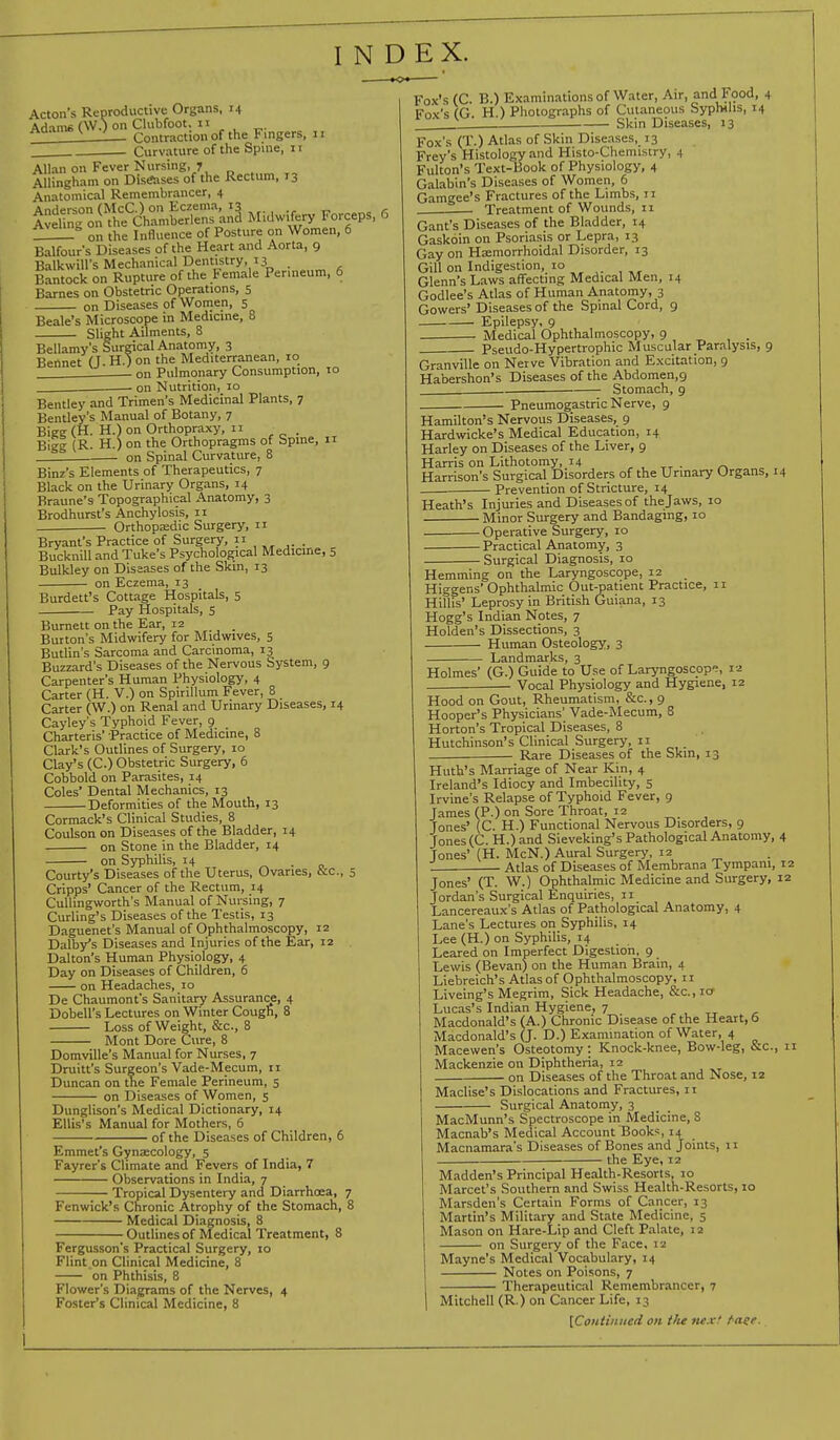 INDEX. Acton's Reproductive Organs, 14 AHnm* (W.) on Clubfoot. II Adams I w-J on Contraction of the Fingers, 11 Curvature of the Spine, 11 Allan on Fever Nursing, 7 Allingham on Diseases of the Rectum, 13 Anatomical Remembrancer, 4 Anderson (McC.) on Eczema, 13 r Aveling on the Chamberlens and Midwifery Forceps, 6 ° o„ the Influence of Posture on Women, 6 Balfour's Diseases of the Heart and Aorta, 9 BalkwiU's Mechanical Dentistry, 13 Bantock on Rupture of the Female Perineum, 6 Barnes on Obstetric Operations, 5 on Diseases of Women, 5 Beale's Microscope in Medicine, 8 Slight Ailments, 8 Bellamy's Surgical Anatomy, 3 Bennet (J. H.) on the Mediterranean, 10 on Pulmonary Consumption, 10 on Nutrition, 10 Bentley and Trimen's Medicinal Plants, 7 Bentley's Manual of Botany, 7 Bigg (H. H.) on Orthopraxy, 11 Bigg (R H.) on the Orthopragms of Spine, 11 on Spinal Curvature, 8 Binz's Elements of Therapeutics, 7 Black on the Urinary Organs, 14 Braune's Topographical Anatomy, 3 Brodhurst's Anchylosis, 11 Orthopaedic Surgery, 11 Bryant's Practice of Surgery, Bucknill and Tuke's Psychological Medicine, 5 Bulkley on Diseases of the Skin, 13 on Eczema, 13 Burdett's Cottage Hospitals, 5 Pay Hospitals, 5 Burnett on the Ear, 12 Burton's Midwifery for Midwives, 5 Butlin's Sarcoma and Carcinoma, 13 Buzzard's Diseases of the Nervous System, 9 Carpenter's Human Physiology, 4 Carter (H. V.) on Spirillum Fever, 8 _ Carter (W.) on Renal and Urinary Diseases, 14 Cayley's Typhoid Fever, 9 Charteris' Practice of Medicine, 8 Clark's Outlines of Surgery, 10 Clay's (C.) Obstetric Surgery, 6 Cobbold on Parasites, 14 Coles' Dental Mechanics, 13 Deformities of the Mouth, 13 Cormack's Clinical Studies, 8 Coulson on Diseases of the Bladder, 14 on Stone in the Bladder, 14 on Syphilis, 14 . Courty's Diseases of the Uterus, Ovaries, &c, 5 Cripps' Cancer of the Rectum, 14 Culhngworth's Manual of Nursing, 7 Curling's Diseases of the Testis, 13 Daguenet's Manual of Ophthalmoscopy, 12 Darby's Diseases and Injuries of the Ear, 12 Dalton's Human Physiology, 4 Day on Diseases of Children, 6 on Headaches, 10 De Chaumont's Sanitary Assurance, 4 Dobell's Lectures on Winter Cough, 8 Loss of Weight, &c, 8 Mont Dore Cure, 8 Domville's Manual for Nurses, 7 Druitt's Surgeon's Vade-Mecum, 11 Duncan on the Female Perineum, 5 on Diseases of Women, 5 Dunglison's Medical Dictionary, 14 Ellis's Manual for Mothers, 6 of the Diseases of Children, 6 Emmet's Gynaecology, 5 Fayrer's Climate and Fevers of India, 7 Observations in India, 7 Tropical Dysentery and Diarrhoea, 7 Fenwick's Chronic Atrophy of the Stomach, 8 Medical Diagnosis, 8 Outlines of Medical Treatment, 8 Fergusson's Practical Surgery, 10 Flint on Clinical Medicine, 8 on Phthisis, 8 Flower's Diagrams of the Nerves, 4 Foster's Clinical Medicine, 8 Fox's (C. B.) Examinations of Water, Air, and Food, 4 Fox's (G. H.) Photographs of Cutaneous Syphilis, 14 Skin Diseases, 13 Fox's (T.) Atlas of Skin Diseases, 13 Frey's Histology and Histo-Chemistry, 4 Fulton's Text-Book of Physiology, 4 Galabin's Diseases of Women, 6 Gamgee's Fractures of the Limbs, 11 Treatment of Wounds, 11 Gant's Diseases of the Bladder, 14 Gaskoin on Psoriasis or Lepra, 13 Gay on Hoemorrhoidal Disorder, 13 Gill on Indigestion, » Glenn's Laws affecting Medical Men, 14 Godlee's Atlas of Human Anatomy, 3 Gowers' Diseases of the Spinal Cord, 9 Epilepsy, 9 Medical Ophthalmoscopy, 9 . Pseudo-Hypertrophic Muscular Paralysis, 9 Granville on Nerve Vibration and Excitation, 9 Habershon's Diseases of the Abdomen.g Stomach, 9 Pneumogastric Nerve, 9 Hamilton's Nervous Diseases, 9 Hardwicke's Medical Education, 14 Harley on Diseases of the Liver, 9 Harris on Lithotomy, 14 , , TT . _ Harrison's Surgical Disorders of the Urinary Organs, 14 Prevention of Stricture, 14 Heath's Injuries and Diseases of thejaws, 10 Minor Surgery and Bandaging, 10 Operative Surgery, 10 Practical Anatomy, 3 Surgical Diagnosis, 10 Hemming on the Laryngoscope, 12 Higgens' Ophthalmic Out-patient Practice, 11 Hillis' Leprosy in British Guiana, 13 Hogg's Indian Notes, 7 Holden's Dissections, 3 ■ Human Osteology, 3 Landmarks, 3 Holmes' (G.) Guide to Use of Laryngoscope, ra Vocal Physiology and Hygiene, 12 Hood on Gout, Rheumatism, &c., 9 Hooper's Physicians' Vade-Mecum, 8 Horton's Tropical Diseases, 8 Hutchinson's Clinical Surgery, 11 . ■ Rare Diseases of the Skin, 13 Hutu's Marriage of Near Kin, 4 Ireland's Idiocy and Imbecility, 5 Irvine's Relapse of Typhoid Fever, 9 James (P.) on Sore Throat, 12 Jones' (C. H.) Functional Nervous Disorders, 9 Jones (C.H.) and Sieveking's Pathological Anatomy, 4 Tones' (H. McN.) Aural Surgery, 12 . Atlas of Diseases of Membrana Tympam, 12 Jones' (T. W.) Ophthalmic Medicine and Surgery, 12 Jordan's Surgical Enquiries, 11 Lancereaux's Atlas of Pathological Anatomy, 4 Lane's Lectures on Syphilis, 14 Lee (H.) on Syphilis, 14 Leared on Imperfect Digestion, 9 Lewis (Bevan) on the Human Brain, 4 Liebreich's Atlas of Ophthalmoscopy, 11 Liveing's Megrim, Sick Headache, &c, 10 Lucas's Indian Hygiene, 7 Macdonald's (A.) Chronic Disease of the Heart, 6 Macdonald's (J. D.) Examination of Water, 4 Macewen's Osteotomy : Knock-knee, Bow-leg, &c, 11 Mackenzie on Diphtheria, 12 on Diseases of the Throat and Nose, 12 Maclise's Dislocations and Fractures, 11 Surgical Anatomy, 3 MacMunn's Spectroscope in Medicine, S Macnab's Medical Account Books, 14 Macnamara's Diseases of Bones and Joints, 11 the Eye, 12 Madden's Principal Health-Resorts, 10 Marcet's Southern and Swiss Health-Resorts, 10 Marsden's Certain Forms of Cancer, 13 Martin's Military and State Medicine, 5 Mason on Hare-Lip and Cleft Palate, 12 on Surgery of the Face, 12 Mayne's Medical Vocabulary, 14 Notes on Poisons, 7 Therapeutical Remembrancer, 7 Mitchell (R ) on Cancer Life, 1 j [Continued on t/ie next finer.
