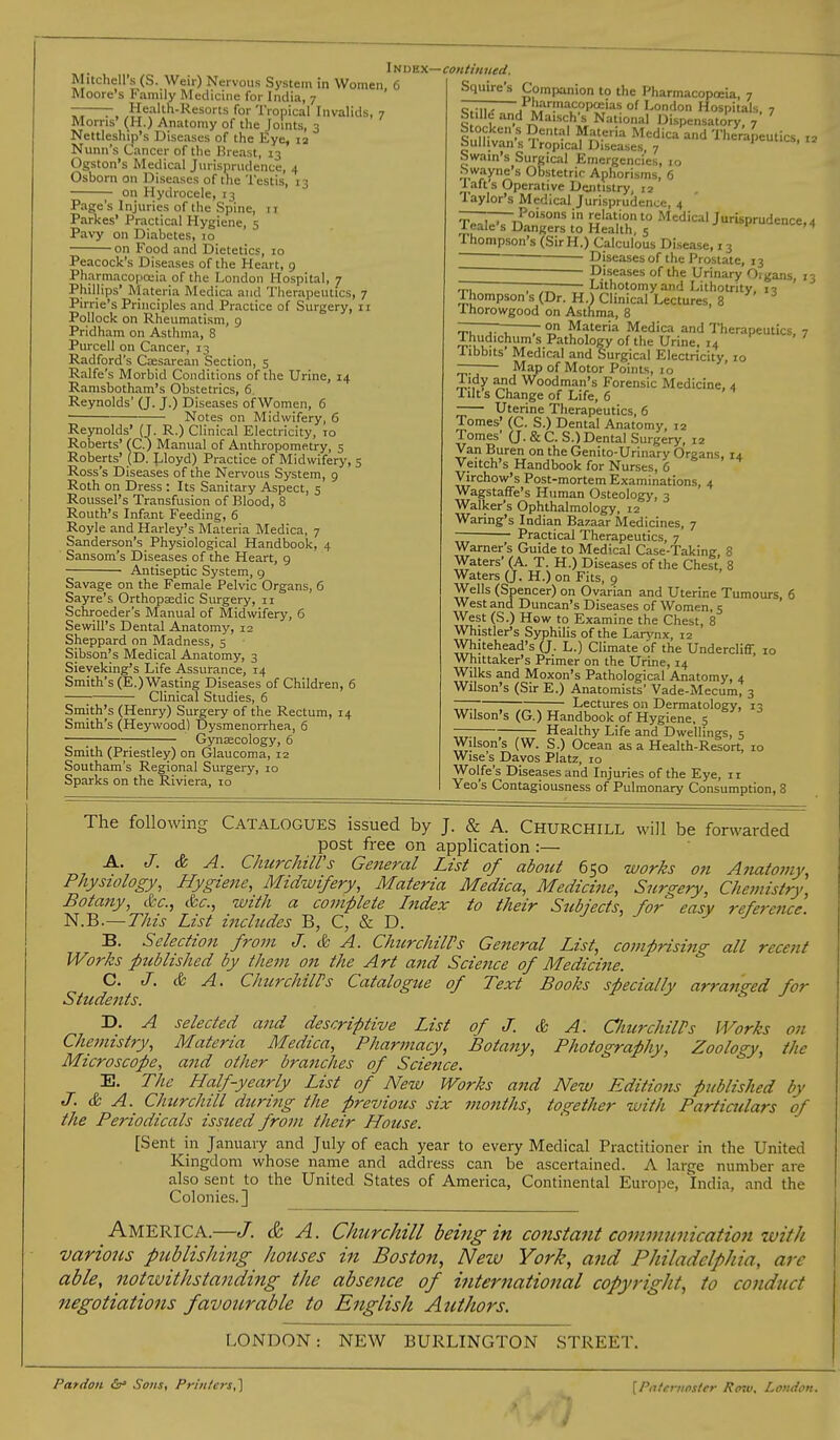 Mitchell's (S. Weir) Nervous System in Women, 6 Moore's Family Medicine for India, 7 ~—- Health-Resorts for Tropical Invalids, 7 Moms' (H.) Anatomy of the Joints, 3 Nettleship's Diseases of the Eye, 12 Nunn's Cancer of the Breast, 13 Ogston's Medical Jurisprudence, 4 Osborn on Diseases of the Testis, 13 on Hydrocele, 13 Page's Injuries of the Spine, 11 Parkes* Practical Hygiene, 5 Pavy on Diabetes, 10 on Food and Dietetics, 10 Peacock's Diseases of the Heart, 9 Pharmacopoeia of the London Hospital, 7 Phillips' Materia Medica and Therapeutics, 7 Pirrie's Principles and Practice of Surgery, 11 Pollock on Rheumatism, 9 Pridham on Asthma, 8 Purcell on Cancer, 13 Radford's Caesarean Section, 5 Ralfe's Morbid Conditions of the Urine, 14 Ramsbotham's Obstetrics, 6. Reynolds' (J. J.) Diseases of Women, 6 ■ Notes on Midwifery, 6 Reynolds' (J. R.) Clinical Electricity, 10 Roberts' (C.) Manual of Anthropometry, 5 Roberts' (D. Lloyd) Practice of Midwifery, 5 Ross's Diseases of the Nervous System, 9 Roth on Dress : Its Sanitary Aspect, 5 Roussel's Transfusion of Blood, 8 Routh's Infant Feeding, 6 Royle and Harley's Materia Medica, 7 Sanderson's Physiological Handbook, 4 Sansom's Diseases of the Heart, 9 Antiseptic System, 9 Savage on the Female Pelvic Organs, 6 Sayre's Orthopaedic Surgery, 11 Schroeder's Manual of Midwifery, 6 Sewill's Dental Anatomy, 12 Sheppard on Madness, 5 Sibson's Medical Anatomy, 3 Sieveking's Life Assurance, 14 Smith's (E.) Wasting Diseases of Children, 6 ; Clinical Studies, 6 Smith's (Henry) Surgery of the Rectum, 14 Smith's (Heywood) Dysmenorrhea, 6 ; Gynaecology, 6 Smith (Priestley) on Glaucoma, 12 Southam's Regional Surgery, 10 Sparks on the Riviera, 10 I n dex— continued. S(Juire's Companion to the Pharmacopoeia, 7 — Pharmacopoeias of London Hospitals 7 MaivV« V 111,. 1 1 n: L_  ' <;f;ii.{ 1 »* * 1 , ik» *■ ,jUnaon nospuais, S ilM and Maisch's National Dispensatory, 7 Stocken s Dental Materia Medica and Therapeutics 12 Sullivan's Tropical Diseases, 7 *l«uucs, 12 Swain's Surgical Emergencies, 10 Swayne's Obstetric Aphorisms, 6 lafts Operative Dentistry, 12 Taylor's Medical Jurisprudence, 4 ———Poisons in relation to Medical Jurisprudence, 4 / eale's Dangers to Health, 5 * '4 Ihompson's (SirH.) Calculous Disease, 13 Diseases of the Prostate, 13 ' ' Diseases of the Urinary Oigans, 13 — ———— Lithotomy and Lithotrity, 13 Thompson s (Dr. H.) Clinical Lectures, 8 Ihorowgood on Asthma, 8 —— on Materia Medica and Therapeutics, 7 Thudichum's Pathology of the Urine, 14 Iibbits Medical and Surgical Electricity 10 — Map of Motor Points, 10 Tidy and Woodman's Forensic Medicine, 4 Tilt's Change of Life, 6 Uterine Therapeutics, 6 Tomes' (C. S.) Dental Anatomy, 12 Tomes' (J. & C. S.) Dental Surgery, 12 Van Buren on the Genito-Urinary Organs, 14 Veitch's Handbook for Nurses, 6 Virchow's Post-mortem Examinations, 4 Wagstaffe's Human Osteology, 3 Walker's Ophthalmology, 12 Waring's Indian Bazaar Medicines, 7 Practical Therapeutics, 7 Warner's Guide to Medical Case-Taking, 8 Waters' (A. T. H.) Diseases of the Chest, 8 Waters (J. H.) on Fits, 9 Wells (Spencer) on Ovarian and Uterine Tumours, 6 West and Duncan's Diseases of Women, 5 West (S.) How to Examine the Chest, 8 Whistler's Syphilis of the Larj 'nx, 12 Whitehead's (J. L.) Climate of the Undercliff 10 Whittaker's Primer on the Urine, 14 Wilks and Moxon's Pathological Anatomy, 4 Wilson's (Sir E.) Anatomists' Vade-Mecum, 3 — Lectures on Dermatology, 13 Wilson's (G.) Handbook of Hygiene, 5 — Healthy Life and Dwellings, 5 Wilsons (W. S.) Ocean as a Health-Resort, 10 Wise s Davos Platz, 10 Wolfe's Diseases and Injuries of the Eye, 11 Yeo's Contagiousness of Pulmonary Consumption, 8 The following Catalogues issued by J. & A. Churchill will be forwarded post free on application :— A. J. & A. Churchill's General List of about 650 works 071 Anatomy, Physiology, Hygiene, Midwifery, Materia Medica, Medicine, Surgery, Chemistry Botany, &c, &c, with a complete Index to their Subjects, for easy reference N.B.—This List includes B, C, & D. 7 B. Selection from J. & A. ChurchilPs General List, comprising all recent Works published by them on the Art and Science of Medicine. C. J. & A. ChurchilPs Catalogue of Text Books specially arranged for Students. * J T>. A selected and descriptive List of J. & A. ChurchilPs Works on Chemistry, Materia Medica, Pharmacy, Botany, Photography, Zoology, the Microscope, and other branches of Science. E. The Half-yearly List of New Works and New Editions published by J. & A. Churchill during the previous six months, together with Particulars of the Periodicals issued from their House. [Sent in January and July of each year to every Medical Practitioner in the United Kingdom whose name and address can be ascertained. A large number are also sent to the United States of America, Continental Europe, India, and the Colonies.] AMERICA.—J. & A. Churchill being in constant communication with various publishing houses in Boston, New York, and Philadelphia, are able, notwithstanding the absence of international copyright, to conduct negotiations Jfavourable to English Authors. LONDON: NEW BURLINGTON STREET. Pardon Sous, Printers,} [Paternoster Paw, Loudon.