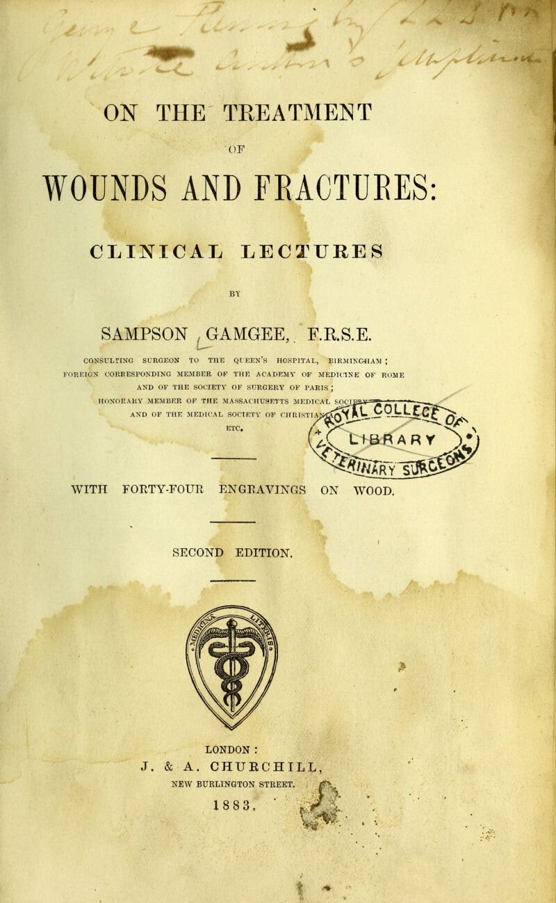 ON THE TREATMENT OF WOUNDS AND TRACTUEES: CLINICAL LECTURES SAMPSON ,GAMGEE,. F.KS.E. CONSULriNG SUEGEON TO THE QUEEN S HOSPITAL, BTRMlKGtlAlVI ; I'OREION COREESPONDING MEMBER OF THE ACADEMY OF MEDIt'INE OF ROME AND OF THE SOCIETY OF SUEGERY OF PARIS ; HONORARY MEMBRR OF THE MASSACHUSETTS MEDICAL SOC AND OF THE MEDICAL SOCIETY OF CHRISTIA ETC. LIBRARY WITPI FOrvTY-FOUR ENGRAVINGS ON WOOD. SECOND EDITION. LONDON : J. & A. CHUECHILL, NEW BURLINGTON STREET. X883, ■ .