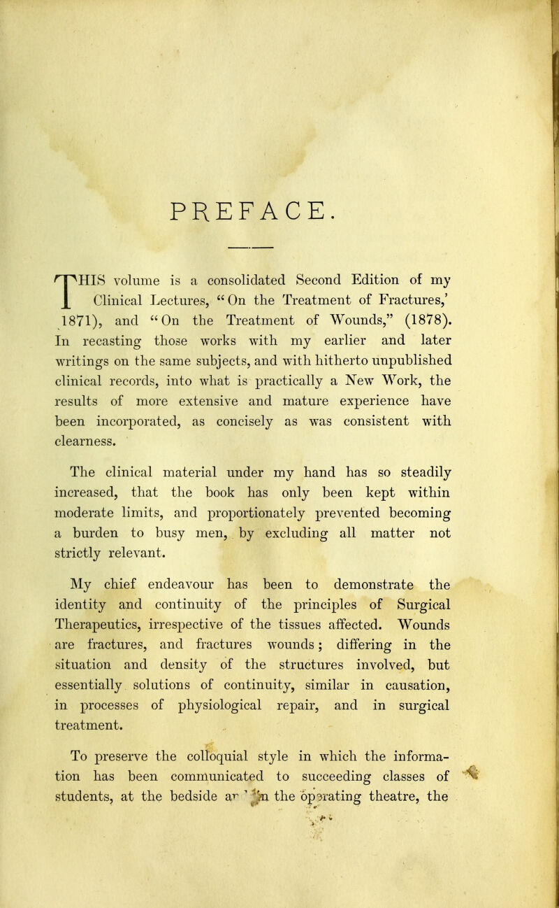 PREFACE. THIS volume is a consolidated Second Edition of my Clinical Lectm^es,  On the Treatment of Fractures,' 1871), and On the Treatment of Wounds, (1878). In recasting those works with my earlier and later writings on the same subjects, and with hitherto unpublished clinical records, into what is practically a New Work, the results of more extensive and mature experience have been incorporated, as concisely as was consistent with clearness. The clinical material under my hand has so steadily increased, that the book has only been kept within moderate limits, and proportionately prevented becoming a burden to busy men, by excluding all matter not strictly relevant. My chief endeavour has been to demonstrate the identity and continuity of the principles of Surgical Therapeutics, irrespective of the tissues affected. Wounds are fractures, and fractures wounds; differing in the situation and density of the structures involved, but essentially solutions of continuity, similar in causation, in processes of physiological repair, and in surgical treatment. To preserve the colloquial style in which the informa- tion has been communicated to succeeding classes of students, at the bedside a^ ' 'ki the operating theatre, the