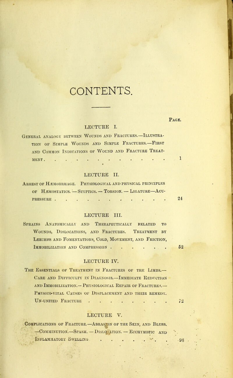 CONTENTS. Page. LECTURE I. General analogy between Wounds and FiiAcruREs.—Illustra- tion OF Simple Wounds and Simple Fractures.—First AND Common Indications op Wound and Fracture Treat- ment 1 LECTURE II. Arrest of H.emorrhage. Physiological and physical principles of Haemostatics. — Styptics. — Torsion. — Ligature—Acu- pressure , . . . . 24 LECTURE III. Sprains Anatomically and Therapeutically belated to Wounds, Dislocations, and Fractures. Treatment by Leechks and Fomentations, Cold, Movement, and Friction, Immobilization and Compression 52 LECTURE IV. The Essentials of Treatment in Fractures of the Limbs.— Care and Difficulty in Diagnosis.—Immediate Redttction and Immobilization.--Physiological Repair op Fracture?.— Physico-VITAL Causes of Displacement and their remedy. Un-united Fracture 72 LECTURE V. Complications of Fracture.—Abras,*pn op the Skin, and Blebs. —Comminution.—Spasm. — Dislq Ation. — Ecchymotic and Inflammatory Swelling ••'. . .93