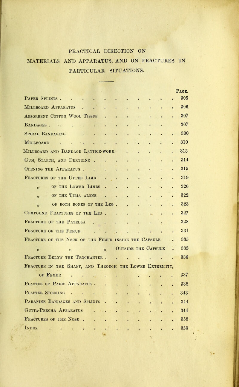 PRACTICAL DIRECTION ON MATERIALS AND APPARATUS, AND ON FRACTURES IN PARTICULAR SITUATIONS. Page. Paper Splints . . . ■ 305 MiLLBOAED ApPAEATUS . . ' 306 AbsopvBent Cotton Wool Tissue 307 Bandages 307 Spiral Bandaging 300 MiLLBOAED . .' 310 Millboard and Bandage Lattice-work . . . . . 313 Gum, Starch, and Dextrine 314 Opening the Apparatus 315 Fractures of the Upper Limb 319 „ OF THE Lower Limbs 320 „ OF THE Tibia alone 322 „ OF BOTH BONES OF THE LeG 323 Compound Fractures of the Leg , . . 327 Fracture of the Patella ' . 328 Fracture of the Femur. 331 Fracture of the Neck of the Femur inside the Capsule . 335 „ „ „ Outside the Capsule . 335 Fracture Below the Trochanter 336 Fracture in the Shaft, xVNd Through the Lower Extremity, OF Femur .... 337 Plaster op Paris Apparatus , . . 338 Plaster Stocking . .343 Parapine Bandages and Splints . • 344 Gutta-Percha Apparatus 344 Fractures op 'jhe Nose 358- Index 350