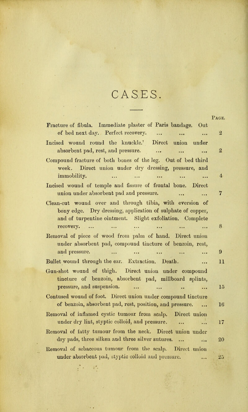 Page. Fracture of fibula. Immediate plaster of Paris bandage. Out of bed next day. Perfect recovery. ... ... ... 2 Incised wound round the knuckle.' Direct union under absorbent pad, rest, and pressure. ... ... ... 2 Compound fracture of both bones of the leg. Out of bed third week. Direct union under dry dressing, pressure, and immobility. ... ... ... ... ... 4 Incised wound of temple and fissure of frontal bone. Direct union under absorbent pad and pressure. ... ... 7 Clean-cut wound over and through tibia, with eversion of bony edge. Dry dressing, aj^plication of sulphate of copper, and of turpentine ointment. Slight exfoliation. Complete recovery. ... ... ... ... ... ... 8 Eemoval of piece of wood from palm of hand. Direct union under absorbent pad, compound tincture of benzoin, rest, and pressure. ... ... ... ... ... 9 Bullet wound through the ear. Extraction. Death. ... 11 Gun-shot wound of thigh. Direct union under compound tincture of benzoin, absorbent pad, millboard splints, pressure, and suspension. ... ... .. ... 15 Contused wound of foot. Direct union under compound tincture of benzoin, absorbent pad, rest, position, and pressure. ... 16 Removal of inflamed cystic tumour from scalp. Direct union under dry lint, styptic colloid, and pressure. ... ... 17 Removal of fatty tumour from the neck. Direct union under dry pads, three silken and three silver sutures. ... ... 20 Removal of sebaceous tumour from the scalp. Direct union under absorbent pad, lityptic colloid and pressure. ... 25