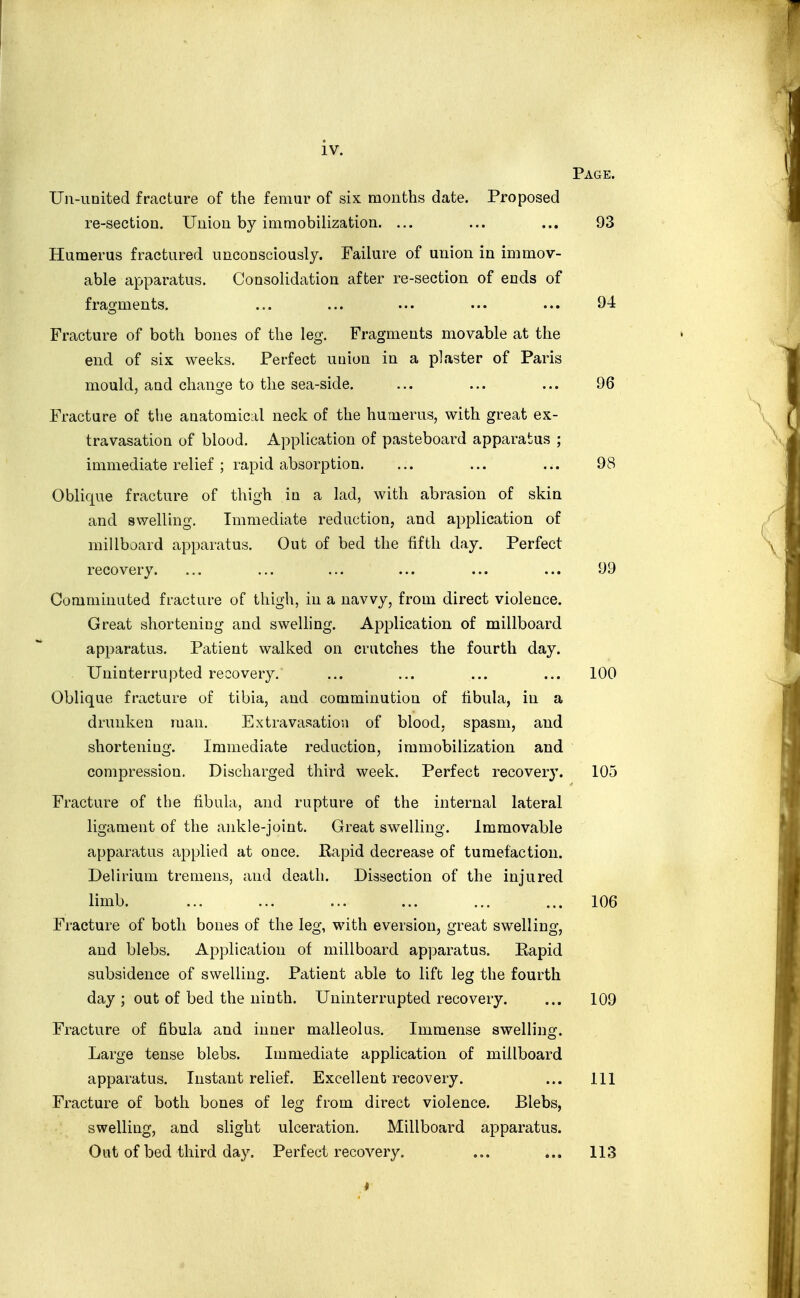 Page. Un-iinited fracture of the femur of six months date. Proposed re-section. Union by immobilization. ... ... ... 93 Humerus fractured unconsciously. Failure of union in immov- able apparatus. Consolidation after re-section of ends of fragments. ... ... ... ... ... 94 Fracture of both bones of the leg. Fragments movable at the end of six weeks. Perfect union in a plaster of Paris mould, aud change to the sea-side. ... ... ... 96 Fracture of the anatomical neck of the humerus, with great ex- travasation of blood. Application of pasteboard apparatus ; immediate relief; rapid absorption. ... ... ... 98 Oblique fracture of thigh in a lad, with abrasion of skin and swelling. Immediate reduction, and application of millboard apparatus. Out of bed the fifth day. Perfect recovery. ... ... ... ... ... ... 99 Comminuted fracture of thigh, in a navvy, from direct violence. Great shorteniug and sweUing. Application of millboard apparatus. Patient walked on crutches the fourth day. Uninterrupted recovery. ... ... ... ... 100 Oblique fracture of tibia, aud comminution of fibula, in a drunken man. Extravasation of blood, spasm, aud shorteniug. Immediate reduction, immobilization and compression. Discharged third week. Perfect recovery. 105 Fracture of the fibula, and rupture of the internal lateral ligament of the ankle-joint. Great swelling. Immovable apparatus applied at once. Kapid decrease of tumefaction. Delirium tremens, and death. Dissection of the injured limb. ... ... ... ... 106 Fracture of both bones of the leg, with eversion, great swelling, and blebs. Application of millboard apparatus. Rapid subsidence of swelling. Patient able to lift leg the fourth day ; out of bed the ninth. Uninterrupted recovery. ... 109 Fracture of fibula and inner malleolus. Immense swelling. Large tense blebs. Immediate application of millboard apparatus. Instant relief. Excellent recovery. ... Ill Fracture of both bones of leg from direct violence. Blebs, swelling, and slight ulceration. Millboard apparatus. Out of bed third day. Perfect recovery. ... ... 113