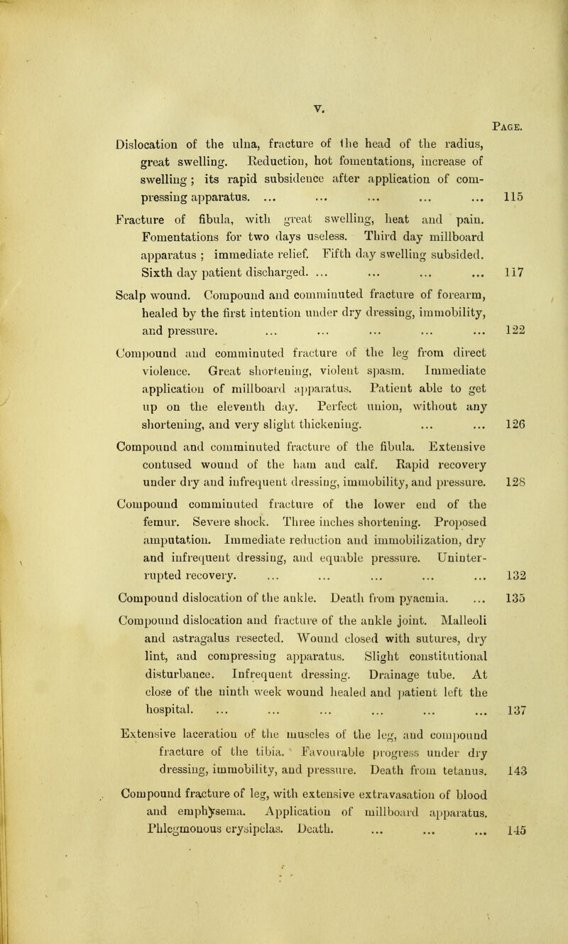 Page. Dislocation of the ulna, fracture of the head of the radius, great swelling. Reduction, hot fomentations, increase of swelling; its rapid subsidence after application of com- pressing apparatus. ... ... ... ... ... 115 Fracture of fibula, with great swelling, heat and pain. Fomentations for tw^o days useless. Third day millboard apparatus ; immediate relief. Fifth day swelling subsided. Sixth day patient discharged. ... ... ... ... 117 Scalp wound. Compound and comminuted fracture of forearm, healed by the first intention under dry dressing, immobility, and pressure. ... ... ... ... ... 122 Compound and comminuted fracture of the leg from direct violence. Great shortening, violent sjmsm. Immediate application of millboard a]jparatus. Patient able to get up on the eleventh day. Perfect union, without any shortening, and very slight thickening. ... ... 126 Compound and comminuted fracture of the fibula. Extensive contused wound of the ham and calf. Rapid recovery under dry and infrequent dressing, immobility, and pressure. 128 Compound comminuted fracture of the lower end of the femur. Severe shock. Three inches shortening. Proposed amputation. Immediate reduction and immobilization, dry and infrequent dressing, and equable pressure. Uninter- rupted recovery. ... ... ... ... ... 132 Compound dislocation of the ankle. Death from pyaemia. ... 135 Compound dislocation and fracture of the ankle joint. Malleoli and astragalus resected. Wound closed with sutures, dry lint, and compressing apparatus. Slight constitutional disturbance. Infrequent dressing. Drainage tube. At close of the ninth %veek wound healed and patient left the hospital. ... ... ... ... ... ... 137 Extensive laceration of the muscles of the leg, and compound fracture of the tibia. Favourable progress under dry dressing, immobility, and pressure. Death from tetanus. 143 Compound fracture of leg, with extensive extravasation of blood and emphysema. Application of millboard apparatus. Phlegmonous erysipelas. Death. ... ... ... 145