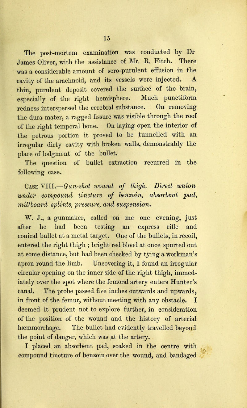The post-mortem examination was conducted by Dr James Oliver, with the assistance of Mr. K. Fitch. There was a considerable amount of sero-purulent effusion in the cavity of the arachnoid, and its vessels were injected. A thin, purulent deposit covered the surface of the brain, especially of the right hemisphere. Much punctiform redness interspersed the cerebral substance. On removing the dura mater, a ragged fissure was visible through the roof of the right temporal bone. On laying open the interior of the petrous portion it proved to be tunnelled with an irregular dirty cavity with broken walls, demonstrably the place of lodgment of the bullet. The question of bullet extraction recurred in the following case. Case VIII.—Gun-shot wound of thigh. Direct union under compound tincture of benzoin, absorbent pad, millboard splints, pressure, and suspension, W. J., a gunmaker, called on me one evening, just after he had been testing an express rifle and conical bullet at a metal target. One of the bullets, in recoil, entered the right thigh ; bright red blood at once spurted out at some distance, but had been checked by tying a workman's apron round the limb. Uncovering it, I found an irregular circular opening on the inner side of the right thigh, immed- iately over the spot where the femoral artery enters Hunter's canal. The probe passed five inches outwards and upwards, in front of the femur, without meeting with any obstacle. I deemed it prudent not to explore further, in consideration of the position of the wound and the history of arterial haemmorrhage. The bullet had evidently travelled beyond the point of danger, which was at the artery. I placed an absorbent pad, soaked in the centre with compound tincture of benzoin over the wound, and bandaged /