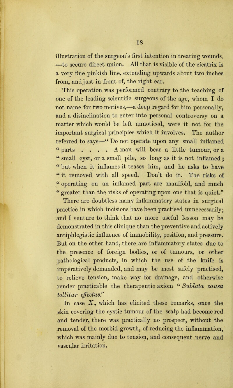 illustration of the surgeon's first intention in treating wounds, -—to secure direct union. All that is visible of the cicatrix is a very fine pinkish line, extending upwards about two inches from, and just in front of, the right ear. This operation was performed contrary to the teaching of one of the leading scientific surgeons of the age, whom I do not name for two motives,—a deep regard for him personally, and a disinclination to enter into personal controversy on a matter which would be left unnoticed, were it not for the important surgical principles which it involves. The author referred to says— Do not operate upon any small inflamed  parts .... A man will bear a little tumour, or a  small cyst, or a small pile, so long as it is not inflamed;  but when it inflames it teases him, and he asks to have  it removed with all speed. Don't do it. The risks of  operating on an inflamed part are manifold, and much  greater than the risks of operating upon one that is quiet. There are doubtless many inflammatory states in surgical practice in which incisions have been practised unnecessarily; and I venture to think that no more useful lesson may be demonstrated in this clinique than the preventive and actively antiphlogistic influence of immobility, position, and pressure. But on the other hand, there are inflammatory states due to the presence of foreign bodies, or of tumours, or other pathological products, in which the use of the knife is imperatively demanded, and may be most safely practised, to relieve tension, make way for drainage, and otherwise render practicable the therapeutic axiom  Suhlata causa tollitur effectus In case X., which has elicited these remarks, once the skin covering the cystic tumour of the scalp had become red and tender, there was practically no prospect, without the removal of the morbid growth, of reducing the inflammation, which was mainly due to tension, and consequent nerve and vascT^lar irritation.
