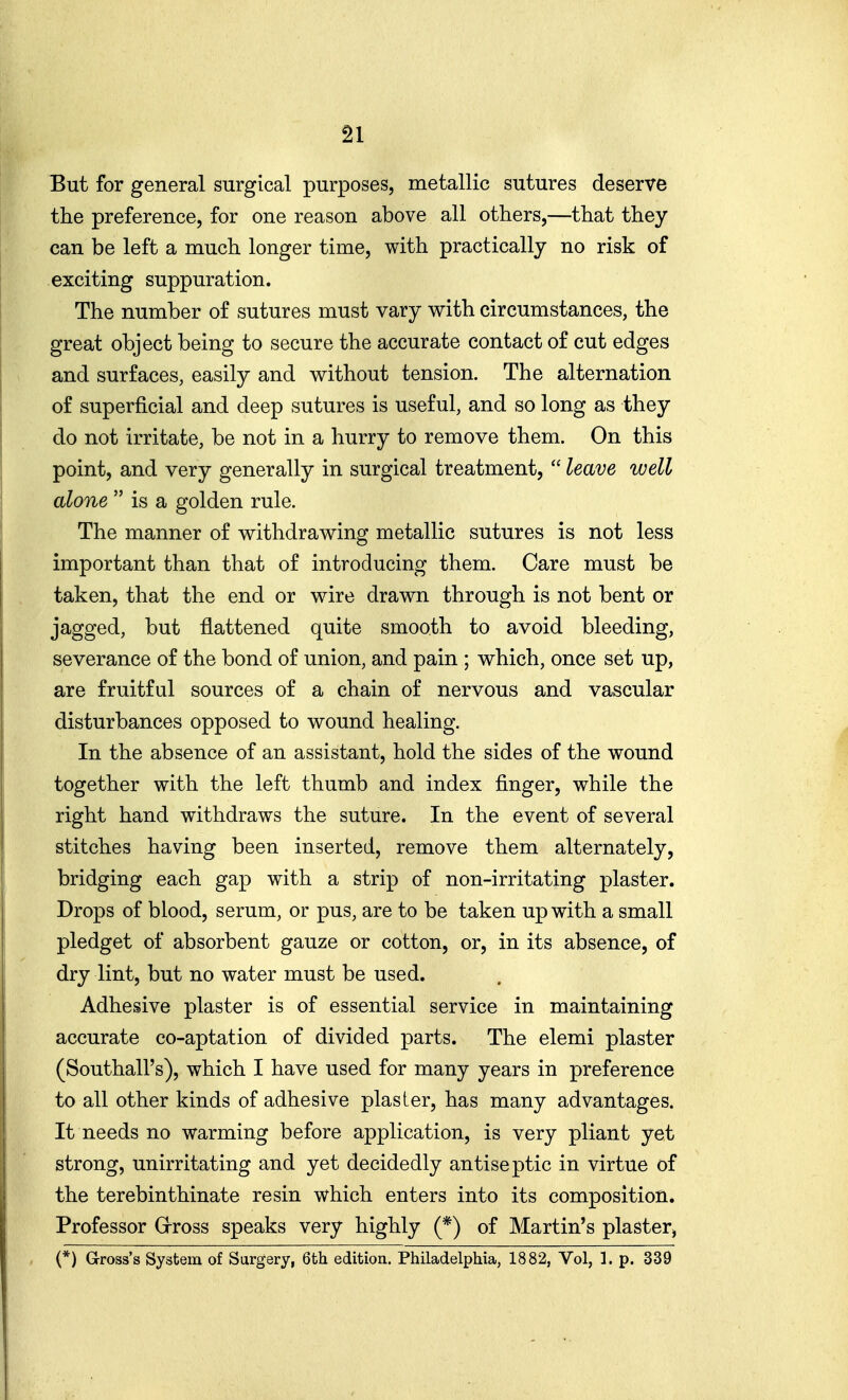 But for general surgical purposes, metallic sutures deserve the preference, for one reason above all others,—that they can be left a much longer time, with practically no risk of exciting suppuration. The number of sutures must vary with circumstances, the great object being to secure the accurate contact of cut edges and surfaces, easily and without tension. The alternation of superficial and deep sutures is useful, and so long as they do not irritate, be not in a hurry to remove them. On this point, and very generally in surgical treatment,  leave well alone  is a golden rule. The manner of withdrawing metallic sutures is not less important than that of introducing them. Care must be taken, that the end or wire drawn through is not bent or jagged, but flattened quite smooth to avoid bleeding, severance of the bond of union, and pain ; which, once set up, are fruitful sources of a chain of nervous and vascular disturbances opposed to wound healing. In the absence of an assistant, hold the sides of the wound together with the left thumb and index finger, while the right hand withdraws the suture. In the event of several stitches having been inserted, remove them alternately, bridging each gap with a strip of non-irritating plaster. Drops of blood, serum, or pus, are to be taken up with a small pledget of absorbent gauze or cotton, or, in its absence, of dry lint, but no water must be used. Adhesive plaster is of essential service in maintaining accurate co-aptation of divided parts. The elemi plaster (Southall's), which I have used for many years in preference to all other kinds of adhesive plaster, has many advantages. It needs no warming before application, is very pliant yet strong, unirritating and yet decidedly antiseptic in virtue of the terebinthinate resin which enters into its composition. Professor Grross speaks very highly (*) of Martin's plasterj (*) Gross's System of Surgery, 6th edition, Philadelphia, 1882, Vol, 1. p. 339