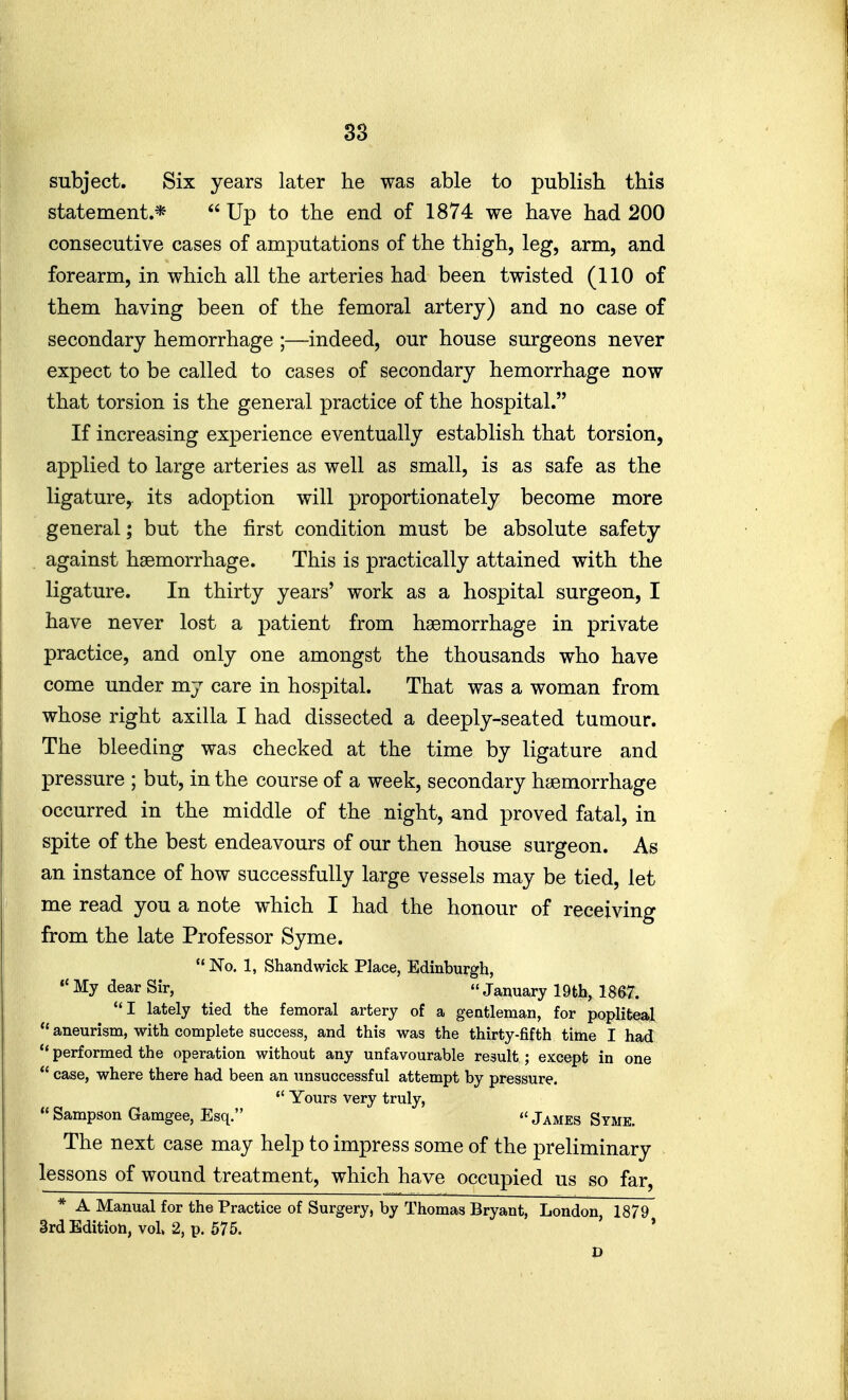 38 subject. Six years later he was able to publish this statement.*  Up to the end of 1874 we have had 200 consecutive cases of amputations of the thigh, leg, arm, and forearm, in which all the arteries had been twisted (110 of them having been of the femoral artery) and no case of secondary hemorrhage ;—indeed, our house surgeons never expect to be called to cases of secondary hemorrhage now that torsion is the general practice of the hospital. If increasing experience eventually establish that torsion, applied to large arteries as well as small, is as safe as the ligature, its adoption will proportionately become more general; but the first condition must be absolute safety against haemorrhage. This is practically attained with the ligature. In thirty years' work as a hospital surgeon, I have never lost a patient from haemorrhage in private practice, and only one amongst the thousands who have come under my care in hospital. That was a woman from whose right axilla I had dissected a deeply-seated tumour. The bleeding was checked at the time by ligature and pressure ; but, in the course of a week, secondary haemorrhage occurred in the middle of the night, and proved fatal, in spite of the best endeavours of our then house surgeon. As an instance of how successfully large vessels may be tied, let me read you a note which I had the honour of receiving from the late Professor Syme.  No. 1, Shandwick Place, Edinburgh,  My dear Sir,  January 19th, 18S7. I lately tied the femoral artery of a gentleman, for poplitea.1  aneurism, with complete success, and this was the thirty-fifth time I had  performed the operation without any unfavourable result; except in one  case, where there had been an unsuccessful attempt by pressure.  Yours very truly,  Sampson Gamgee, Esq.  James Syme. The next case may help to impress some of the preliminary lessons of wound treatment, which have occupied us so far, * A Manual for the Practice of Surgery, by Thomas Bryant, London, 1879 3rd Edition, vol 2, p. 575. *