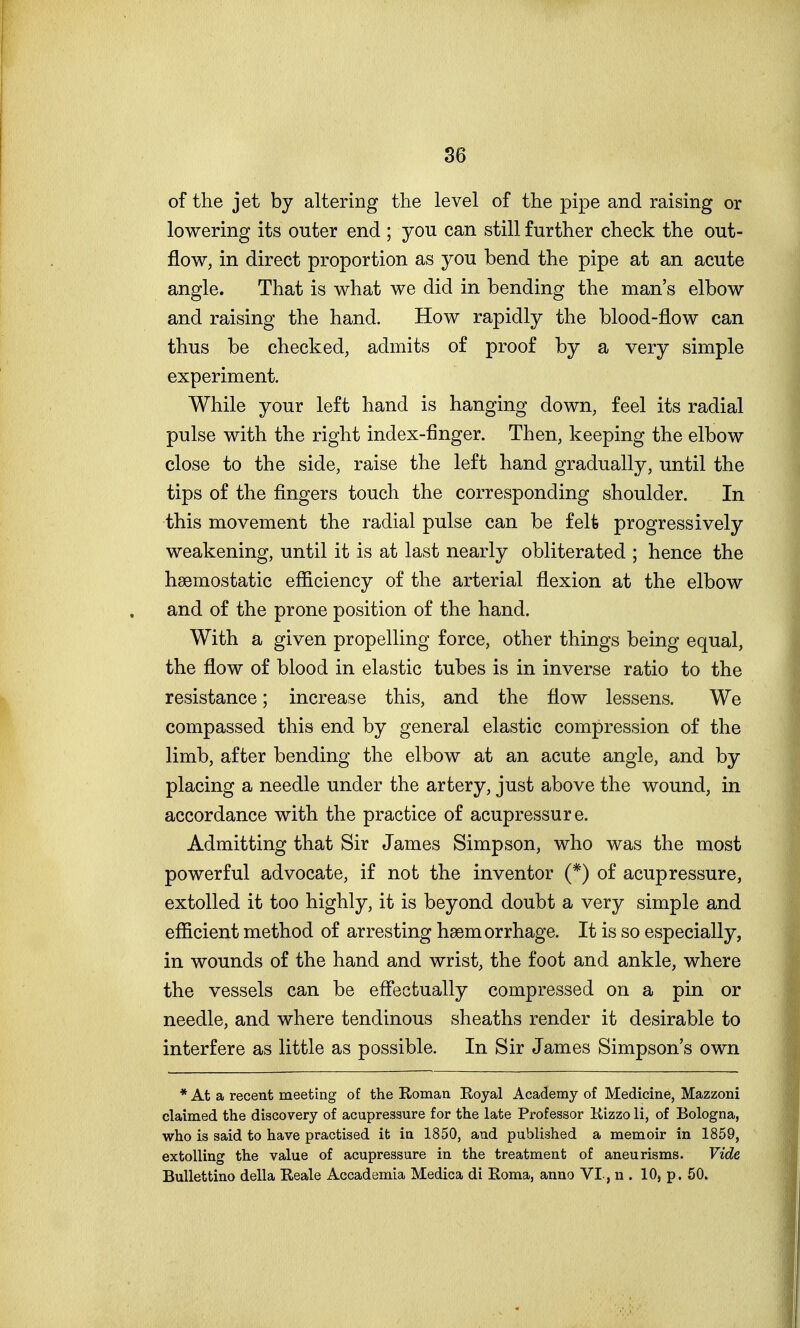 of the jet by altering the level of the pipe and raising or lowering its outer end ; you can still further check the out- flow, in direct proportion as you bend the pipe at an acute angle. That is what we did in bending the man's elbow and raising the hand. How rapidly the blood-flow can thus be checked, admits of proof by a very simple experiment. While your left hand is hanging down, feel its radial pulse with the right index-finger. Then, keeping the elbow close to the side, raise the left hand gradually, until the tips of the fingers touch the corresponding shoulder. In this movement the radial pulse can be felt progressively weakening, until it is at last nearly obliterated ; hence the haemostatic efficiency of the arterial flexion at the elbow and of the prone position of the hand. With a given propelling force, other things being equal, the flow of blood in elastic tubes is in inverse ratio to the resistance; increase this, and the flow lessens. We compassed this end by general elastic compression of the limb, after bending the elbow at an acute angle, and by placing a needle under the artery, just above the wound, in accordance with the practice of acupressure. Admitting that Sir James Simpson, who was the most powerful advocate, if not the inventor (*) of acupressure, extolled it too highly, it is beyond doubt a very simple and efficient method of arresting hgemorrhage. It is so especially, in wounds of the hand and wrist, the foot and ankle, where the vessels can be effectually compressed on a pin or needle, and where tendinous sheaths render it desirable to interfere as little as possible. In Sir James Simpson's own * At a recent meeting of the Roman Royal Academy of Medicine, Mazzoni claimed the discovery of acupressure for the late Professor Rizzo li, of Bologna, who is said to have practised it in 1850, and published a memoir in 1859, extolling the value of acupressure in the treatment of aneurisms. Vide Bullettino della Reale Accademia Medica di Roma, anno VI-, n . 10, p. 50.