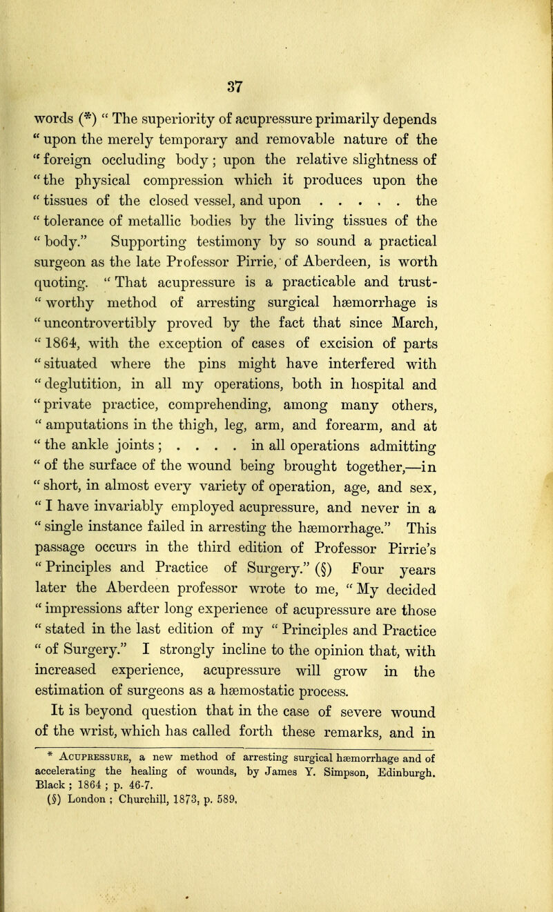 words (*)  The superiority of acupressure primarily depends  upon the merely temporary and removable nature of the foreign occluding body; upon the relative slightness of the physical compression which it produces upon the  tissues of the closed vessel, and upon the  tolerance of metallic bodies by the living tissues of the  body. Supporting testimony by so sound a practical surgeon as the late Professor Pirrie, of Aberdeen, is worth quoting.  That acupressure is a practicable and trust-  worthy method of arresting surgical hsemorrhage is  uncontrovertibly proved by the fact that since March, 1864, with the exception of cases of excision of parts situated where the pins might have interfered with deglutition, in all my operations, both in hospital and private practice, comprehending, among many others,  amputations in the thigh, leg, arm, and forearm, and at  the ankle joints ; .... in all operations admitting  of the surface of the wound being brought together,—in  short, in almost every variety of operation, age, and sex,  I have invariably employed acupressure, and never in a  single instance failed in arresting the haemorrhage. This passage occurs in the third edition of Professor Pirrie's  Principles and Practice of Surgery. (§) Four years later the Aberdeen professor wrote to me, My decided  impressions after long experience of acupressure are those  stated in the last edition of my  Principles and Practice  of Surgery. I strongly incline to the opinion that, with increased experience, acupressure will grow in the estimation of surgeons as a haemostatic process. It is beyond question that in the case of severe wound of the wrist, which has called forth these remarks, and in * AcuPEESSURB, a new method of arresting surgical haemorrhage and of accelerating the healing of wounds, by James Y. Simpson, Edinburgh. Black ; 1864 ; p. 46-7. (§) London ; Churchill, 1873, p. 589.