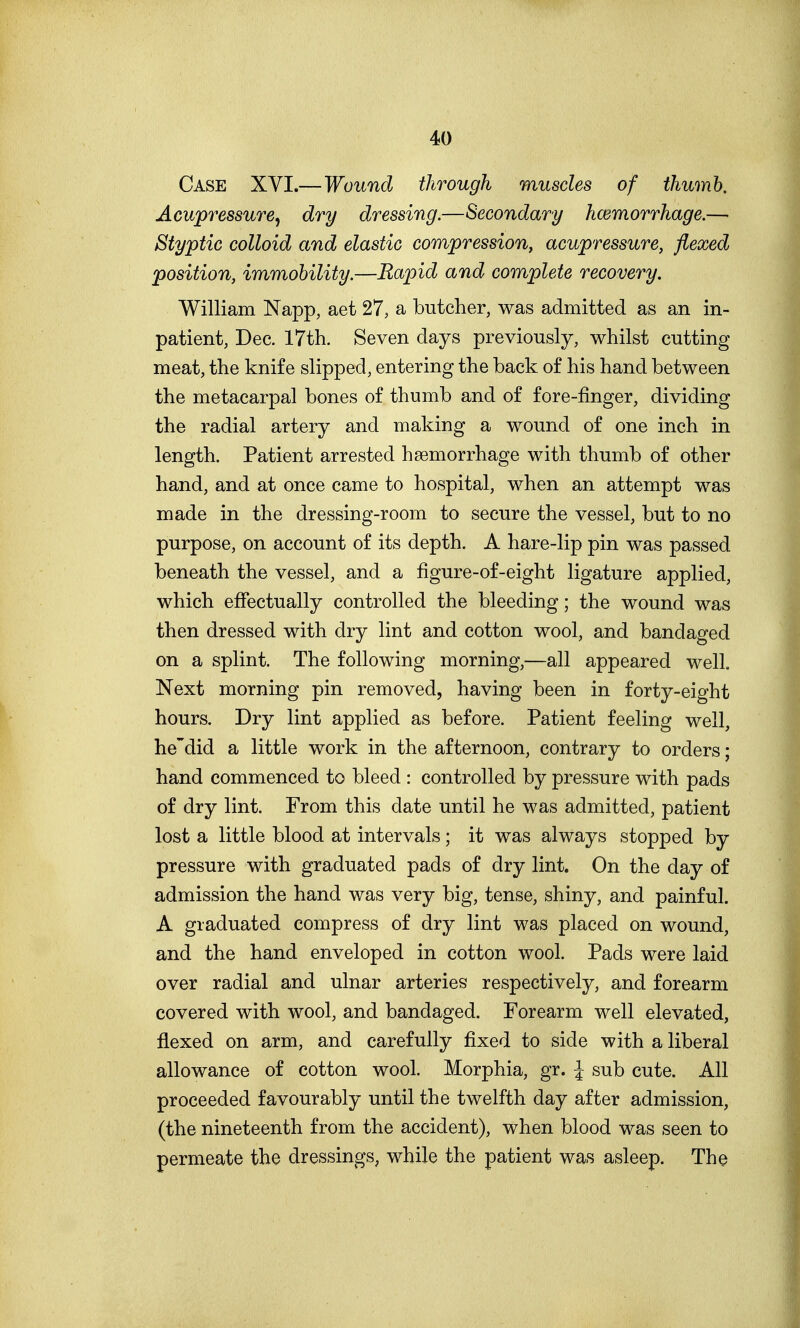 Case XYI.—Wound through muscles of thumb. Acupressure, dry dressing.—Secondary haemorrhage.— Styptic colloid and elastic compression, acupressure, flexed position, immobility.—Rapid and complete recovery. William Napp, aet 27, a butcher, was admitted as an in- patient, Dec. 17th. Seven days previously, whilst cutting meat, the knife slipped, entering the back of his hand between the metacarpal bones of thumb and of fore-finger, dividing the radial artery and making a wound of one inch in length. Patient arrested haemorrhage with thumb of other hand, and at once came to hospital, when an attempt was made in the dressing-room to secure the vessel, but to no purpose, on account of its depth. A hare-lip pin was passed beneath the vessel, and a figure-of-eight ligature applied, which effectually controlled the bleeding; the wound was then dressed with dry lint and cotton wool, and bandaged on a splint. The following morning,—all appeared well. Next morning pin removed, having been in forty-eight hours. Dry lint applied as before. Patient feeling well, he'did a little work in the afternoon, contrary to orders; hand commenced to bleed : controlled by pressure with pads of dry lint. From this date until he was admitted, patient lost a little blood at intervals; it was always stopped by pressure with graduated pads of dry lint. On the day of admission the hand was very big, tense, shiny, and painful. A graduated compress of dry lint was placed on wound, and the hand enveloped in cotton wool. Pads were laid over radial and ulnar arteries respectively, and forearm covered with wool, and bandaged. Forearm well elevated, flexed on arm, and carefully fixed to side with a liberal allowance of cotton wool. Morphia, gr. I sub cute. All proceeded favourably until the twelfth day after admission, (the nineteenth from the accident), when blood was seen to permeate the dressings, while the patient was asleep. The