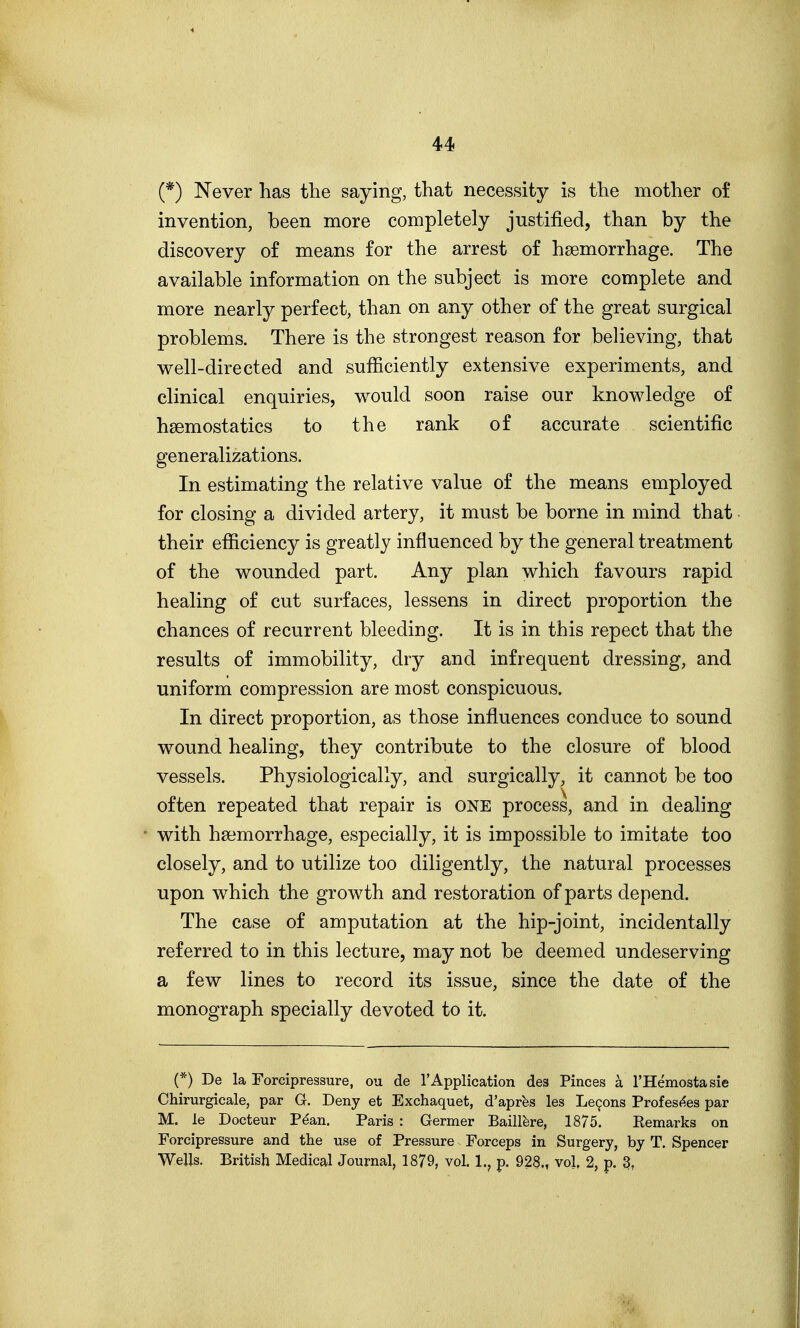 (*) Never has the saying, that necessity is the mother of invention, been more completely justified, than by the discovery of means for the arrest of hsemorrhage. The available information on the subject is more complete and more nearly perfect, than on any other of the great surgical problems. There is the strongest reason for believing, that well-directed and sufficiently extensive experiments, and clinical enquiries, would soon raise our knowledge of hsemostatics to the rank of accurate scientific generalizations. In estimating the relative value of the means employed for closing a divided artery, it must be borne in mind that their efficiency is greatly influenced by the general treatment of the wounded part. Any plan which favours rapid healing of cut surfaces, lessens in direct proportion the chances of recurrent bleeding. It is in this repect that the results of immobility, dry and infrequent dressing, and uniform compression are most conspicuous. In direct proportion, as those influences conduce to sound wound healing, they contribute to the closure of blood vessels. Physiologically, and surgically, it cannot be too often repeated that repair is ONE process, and in dealing with haemorrhage, especially, it is impossible to imitate too closely, and to utilize too diligently, the natural processes upon which the growth and restoration of parts depend. The case of amputation at the hip-joint, incidentally referred to in this lecture, may not be deemed undeserving a few lines to record its issue, since the date of the monograph specially devoted to it. (*) De la Forcipressure, ou de 1'Application des Pinces a THemostasie Chirurgicale, par G. Deny et Exchaquet, d'aprbs les Le9ons Profesf^es par M. le Docteur Pdan. Paris : Germer Baillbre, 1875. Eemarks on Forcipressure and the use of Pressure Forceps in Surgery, by T. Spencer Wells. British Medical Journal, 1879, vol. 1., p. 928., vol, 2, p. 3,